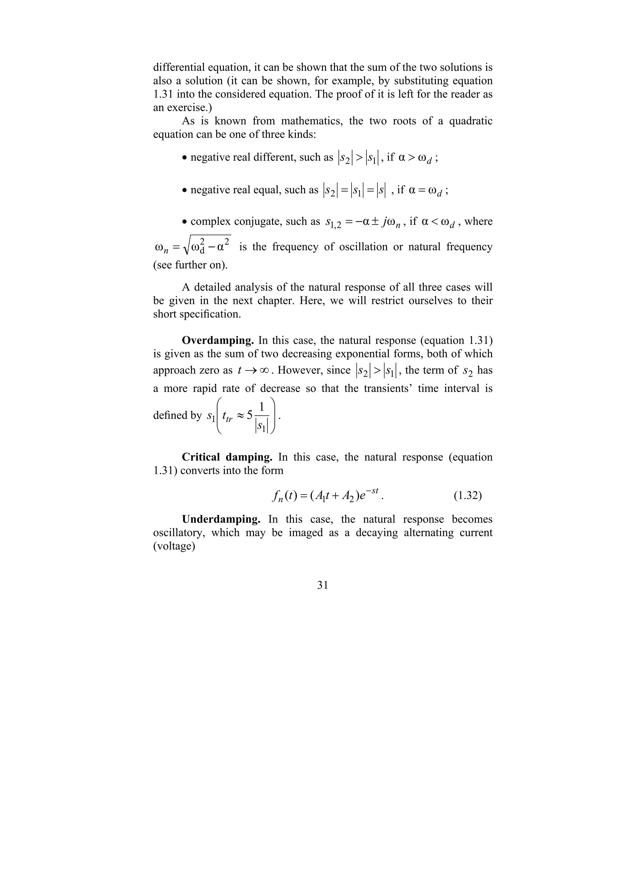 31
differential equation, it can be shown that the sum of the two solutions is
also a solution (it can be shown, for example, by substituting equation
1.31 into the considered equation. The proof of it is left for the reader as
an exercise.)
As is known from mathematics, the two roots of a quadratic
equation can be one of three kinds:
• negative real different, such as 1
2 s
s > , if d
ω
α > ;
• negative real equal, such as s
s
s =
= 1
2 , if d
ω
α = ;
• complex conjugate, such as n
j
s ω
α
2
,
1 ±
−
= , if d
ω
α < , where
2
2
d α
ω
ω −
=
n is the frequency of oscillation or natural frequency
(see further on).
A detailed analysis of the natural response of all three cases will
be given in the next chapter. Here, we will restrict ourselves to their
short specification.
Overdamping. In this case, the natural response (equation 1.31)
is given as the sum of two decreasing exponential forms, both of which
approach zero as ∞
→
t . However, since 1
2 s
s > , the term of 2
s has
a more rapid rate of decrease so that the transients’ time interval is
defined by
⎟
⎟
⎠
⎞
⎜
⎜
⎝
⎛
≈
1
1
1
5
s
t
s tr .
Critical damping. In this case, the natural response (equation
1.31) converts into the form
st
n e
A
t
A
t
f −
+
= )
(
)
( 2
1 . (1.32)
Underdamping. In this case, the natural response becomes
oscillatory, which may be imaged as a decaying alternating current
(voltage)
 
