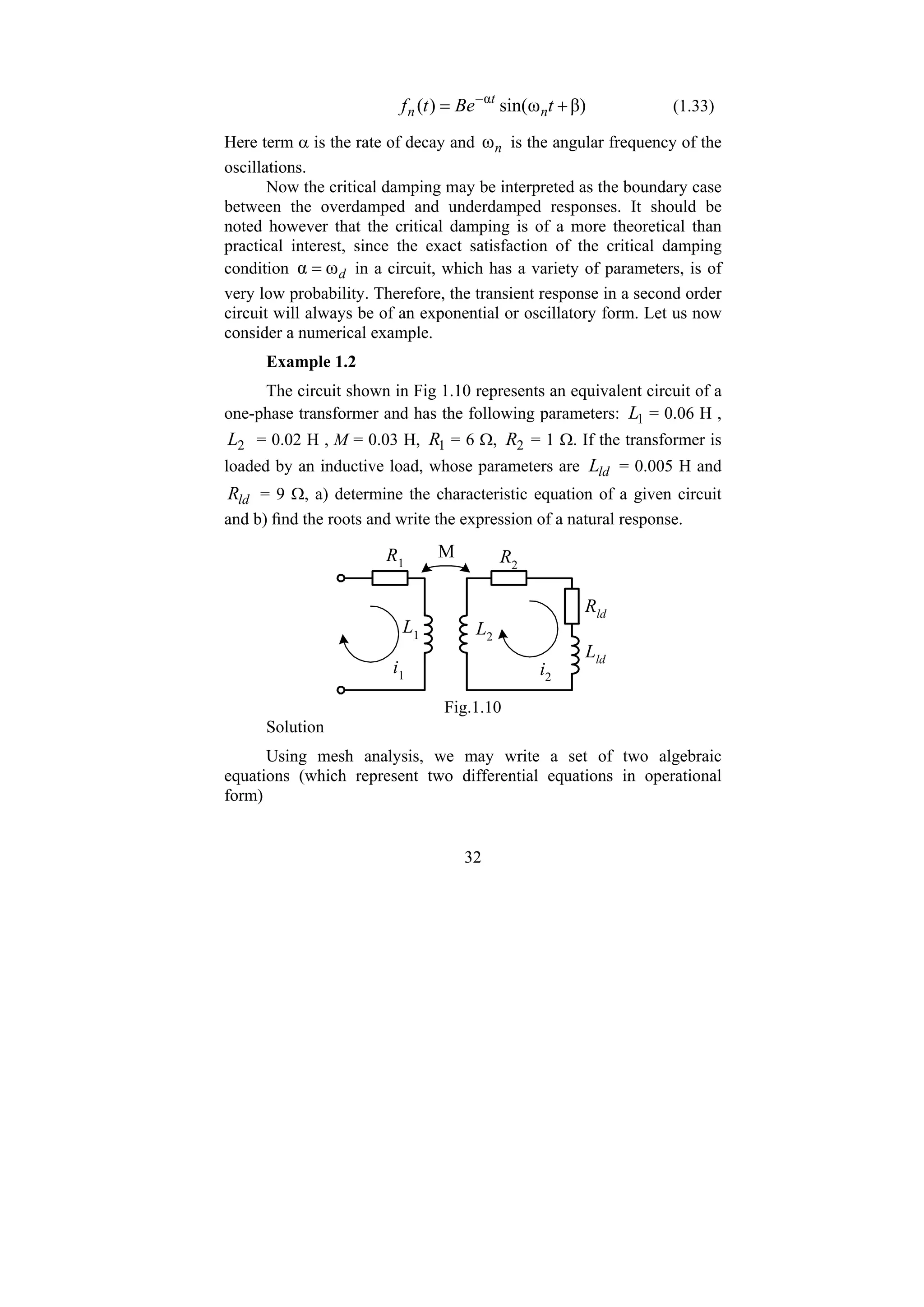 32
β)
ω
sin(
)
( α
+
= −
t
Be
t
f n
t
n (1.33)
Here term α is the rate of decay and n
ω is the angular frequency of the
oscillations.
Now the critical damping may be interpreted as the boundary case
between the overdamped and underdamped responses. It should be
noted however that the critical damping is of a more theoretical than
practical interest, since the exact satisfaction of the critical damping
condition d
ω
α = in a circuit, which has a variety of parameters, is of
very low probability. Therefore, the transient response in a second order
circuit will always be of an exponential or oscillatory form. Let us now
consider a numerical example.
Example 1.2
The circuit shown in Fig 1.10 represents an equivalent circuit of a
one-phase transformer and has the following parameters: 1
L = 0.06 H ,
2
L = 0.02 H , M = 0.03 H, 1
R = 6 Ω, 2
R = 1 Ω. If the transformer is
loaded by an inductive load, whose parameters are ld
L = 0.005 H and
ld
R = 9 Ω, a) determine the characteristic equation of a given circuit
and b) find the roots and write the expression of a natural response.
M
R1 R2
Rld
Lld
L1 L2
i2
i1
Fig.1.10
Solution
Using mesh analysis, we may write a set of two algebraic
equations (which represent two differential equations in operational
form)
 