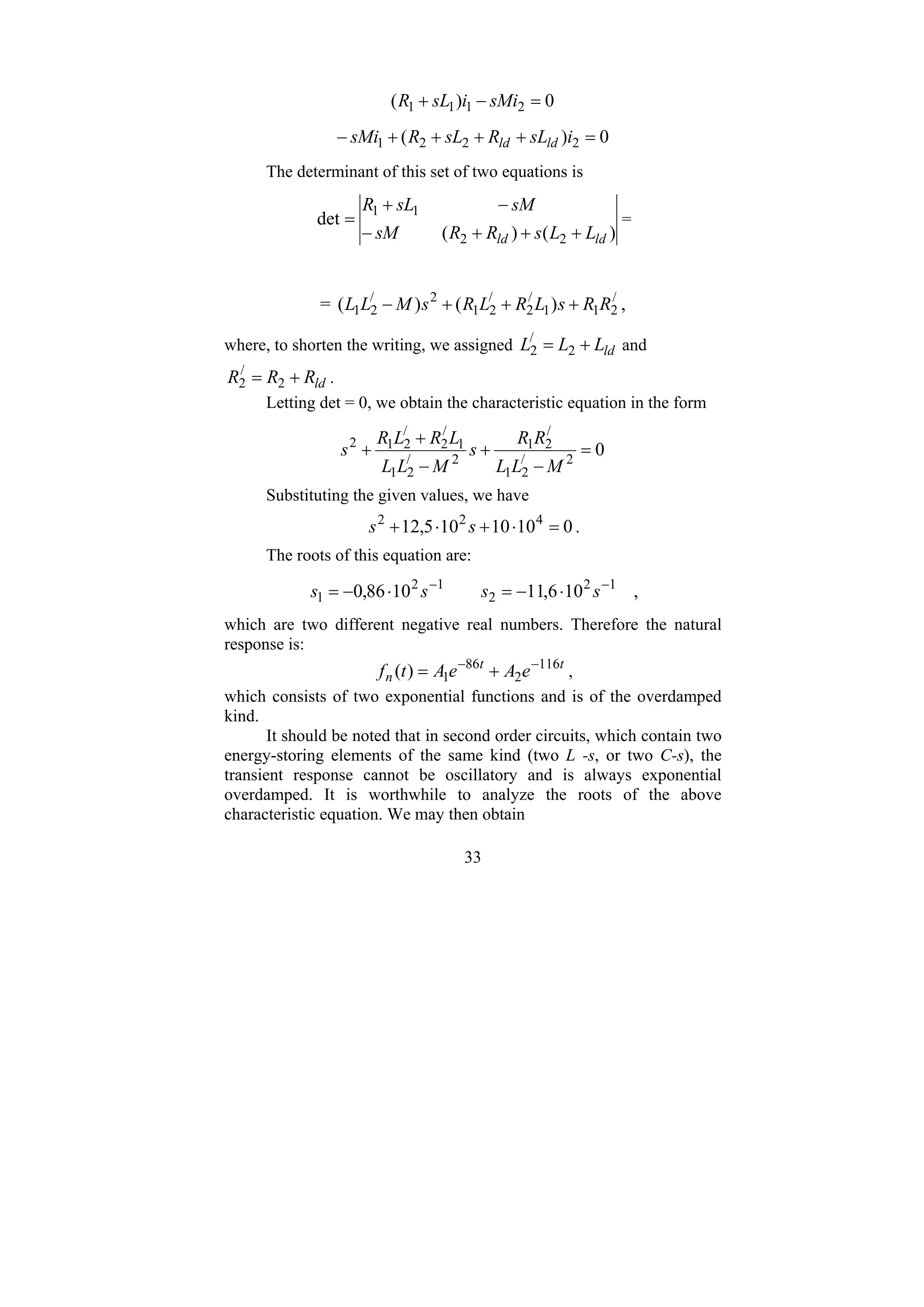 33
0
)
( 2
1
1
1 =
−
+ sMi
i
sL
R
0
)
( 2
2
2
1 =
+
+
+
+
− i
sL
R
sL
R
sMi ld
ld
The determinant of this set of two equations is
)
(
)
(
det
2
2
1
1
ld
ld L
L
s
R
R
sM
sM
sL
R
+
+
+
−
−
+
= =
= /
2
1
1
/
2
/
2
1
2
/
2
1 )
(
)
( R
R
s
L
R
L
R
s
M
L
L +
+
+
− ,
where, to shorten the writing, we assigned ld
L
L
L +
= 2
/
2 and
ld
R
R
R +
= 2
/
2 .
Letting det = 0, we obtain the characteristic equation in the form
0
2
/
2
1
/
2
1
2
/
2
1
1
/
2
/
2
1
2
=
−
+
−
+
+
M
L
L
R
R
s
M
L
L
L
R
L
R
s
Substituting the given values, we have
0
10
10
10
5
,
12 4
2
2
=
⋅
+
⋅
+ s
s .
The roots of this equation are:
10
6
,
11
10
86
,
0 1
2
2
1
2
1
−
−
⋅
−
=
⋅
−
= s
s
s
s ,
which are two different negative real numbers. Therefore the natural
response is:
t
t
n e
A
e
A
t
f 116
2
86
1
)
( −
−
+
= ,
which consists of two exponential functions and is of the overdamped
kind.
It should be noted that in second order circuits, which contain two
energy-storing elements of the same kind (two L -s, or two C-s), the
transient response cannot be oscillatory and is always exponential
overdamped. It is worthwhile to analyze the roots of the above
characteristic equation. We may then obtain
 