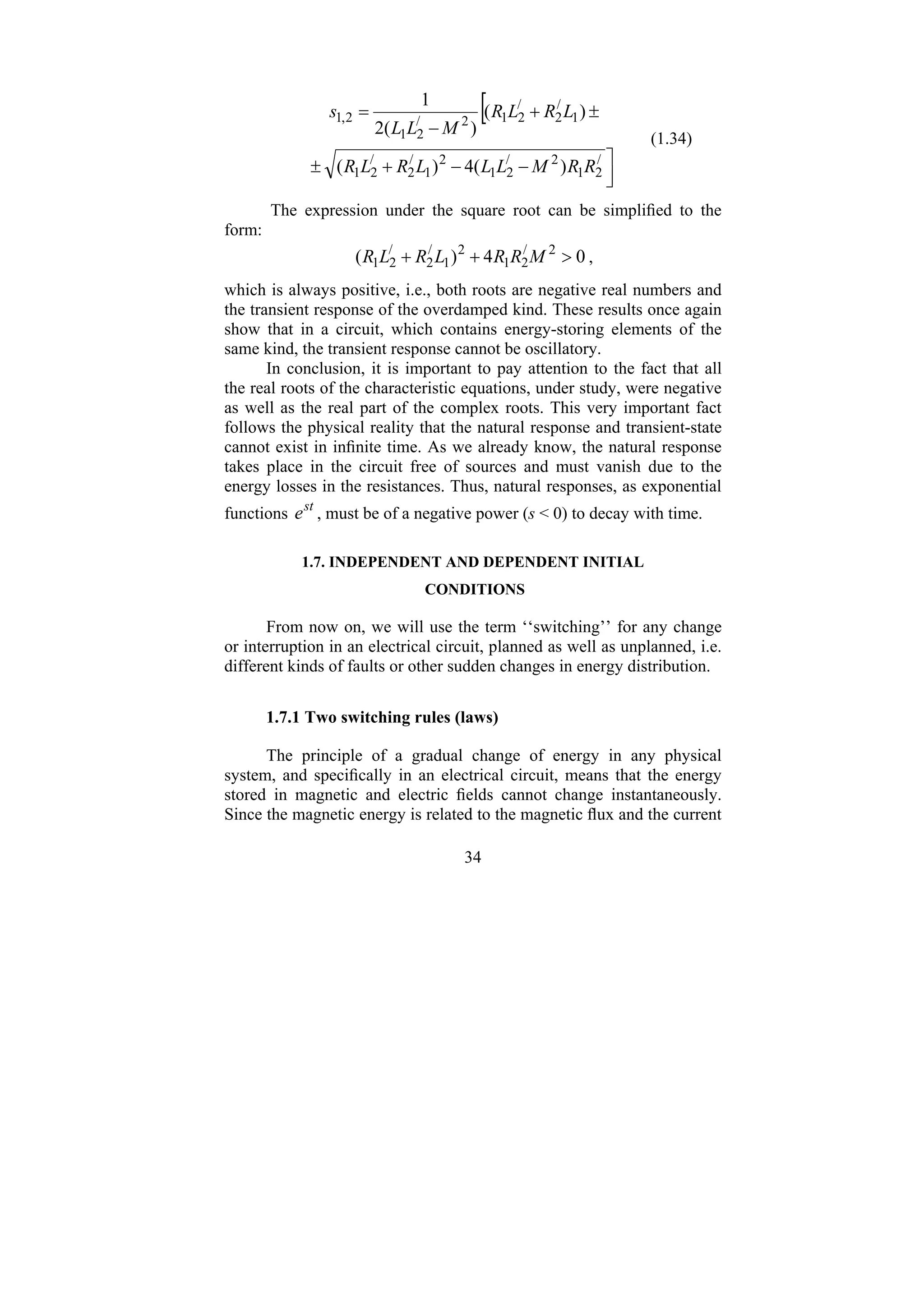 34
[
⎥
⎦
⎤
−
−
+
±
±
+
−
=
/
2
1
2
/
2
1
2
1
/
2
/
2
1
1
/
2
/
2
1
2
/
2
1
2
,
1
)
(
4
)
(
)
(
)
(
2
1
R
R
M
L
L
L
R
L
R
L
R
L
R
M
L
L
s
(1.34)
The expression under the square root can be simplified to the
form:
0
4
)
( 2
/
2
1
2
1
/
2
/
2
1 >
+
+ M
R
R
L
R
L
R ,
which is always positive, i.e., both roots are negative real numbers and
the transient response of the overdamped kind. These results once again
show that in a circuit, which contains energy-storing elements of the
same kind, the transient response cannot be oscillatory.
In conclusion, it is important to pay attention to the fact that all
the real roots of the characteristic equations, under study, were negative
as well as the real part of the complex roots. This very important fact
follows the physical reality that the natural response and transient-state
cannot exist in infinite time. As we already know, the natural response
takes place in the circuit free of sources and must vanish due to the
energy losses in the resistances. Thus, natural responses, as exponential
functions st
e , must be of a negative power (s < 0) to decay with time.
1.7. INDEPENDENT AND DEPENDENT INITIAL
CONDITIONS
From now on, we will use the term ‘‘switching’’ for any change
or interruption in an electrical circuit, planned as well as unplanned, i.e.
different kinds of faults or other sudden changes in energy distribution.
1.7.1 Two switching rules (laws)
The principle of a gradual change of energy in any physical
system, and specifically in an electrical circuit, means that the energy
stored in magnetic and electric fields cannot change instantaneously.
Since the magnetic energy is related to the magnetic flux and the current
 