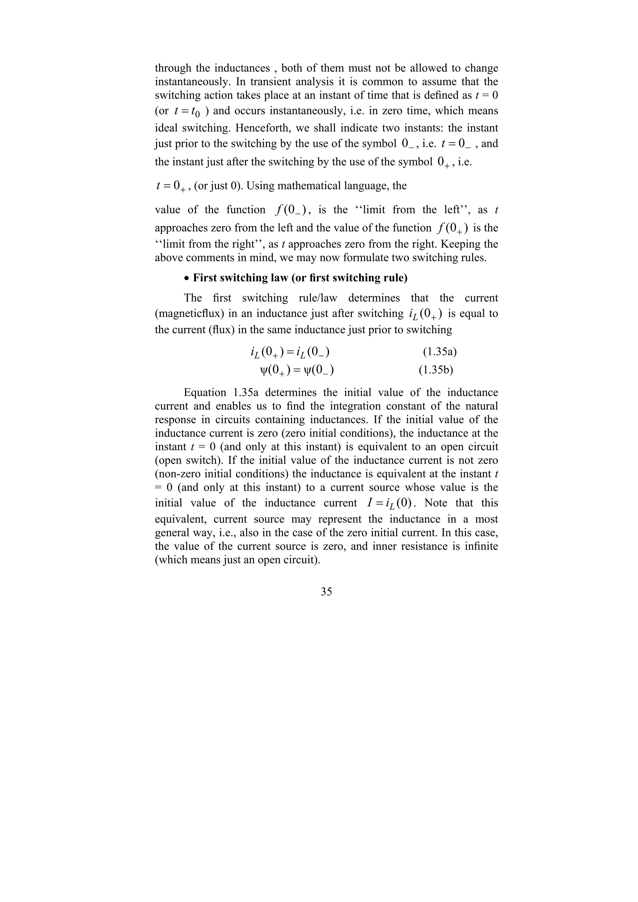 35
through the inductances , both of them must not be allowed to change
instantaneously. In transient analysis it is common to assume that the
switching action takes place at an instant of time that is defined as t = 0
(or 0
t
t = ) and occurs instantaneously, i.e. in zero time, which means
ideal switching. Henceforth, we shall indicate two instants: the instant
just prior to the switching by the use of the symbol −
0 , i.e. −
= 0
t , and
the instant just after the switching by the use of the symbol +
0 , i.e.
+
= 0
t , (or just 0). Using mathematical language, the
value of the function )
0
( −
f , is the ‘‘limit from the left’’, as t
approaches zero from the left and the value of the function )
0
( +
f is the
‘‘limit from the right’’, as t approaches zero from the right. Keeping the
above comments in mind, we may now formulate two switching rules.
• First switching law (or first switching rule)
The first switching rule/law determines that the current
(magneticflux) in an inductance just after switching )
0
( +
L
i is equal to
the current (flux) in the same inductance just prior to switching
)
0
(
)
0
( −
+ = L
L i
i (1.35a)
)
0
ψ(
)
0
ψ( −
+ = (1.35b)
Equation 1.35a determines the initial value of the inductance
current and enables us to find the integration constant of the natural
response in circuits containing inductances. If the initial value of the
inductance current is zero (zero initial conditions), the inductance at the
instant t = 0 (and only at this instant) is equivalent to an open circuit
(open switch). If the initial value of the inductance current is not zero
(non-zero initial conditions) the inductance is equivalent at the instant t
= 0 (and only at this instant) to a current source whose value is the
initial value of the inductance current )
0
(
L
i
I = . Note that this
equivalent, current source may represent the inductance in a most
general way, i.e., also in the case of the zero initial current. In this case,
the value of the current source is zero, and inner resistance is infinite
(which means just an open circuit).
 