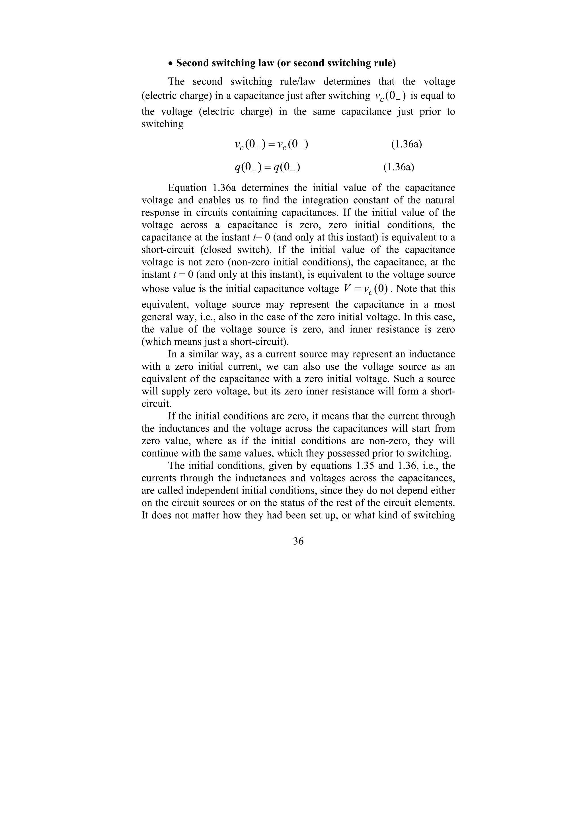 36
• Second switching law (or second switching rule)
The second switching rule/law determines that the voltage
(electric charge) in a capacitance just after switching )
0
( +
c
v is equal to
the voltage (electric charge) in the same capacitance just prior to
switching
)
0
(
)
0
( −
+ = c
c v
v (1.36a)
)
0
(
)
0
( −
+ = q
q (1.36a)
Equation 1.36a determines the initial value of the capacitance
voltage and enables us to find the integration constant of the natural
response in circuits containing capacitances. If the initial value of the
voltage across a capacitance is zero, zero initial conditions, the
capacitance at the instant t= 0 (and only at this instant) is equivalent to a
short-circuit (closed switch). If the initial value of the capacitance
voltage is not zero (non-zero initial conditions), the capacitance, at the
instant t = 0 (and only at this instant), is equivalent to the voltage source
whose value is the initial capacitance voltage )
0
(
c
v
V = . Note that this
equivalent, voltage source may represent the capacitance in a most
general way, i.e., also in the case of the zero initial voltage. In this case,
the value of the voltage source is zero, and inner resistance is zero
(which means just a short-circuit).
In a similar way, as a current source may represent an inductance
with a zero initial current, we can also use the voltage source as an
equivalent of the capacitance with a zero initial voltage. Such a source
will supply zero voltage, but its zero inner resistance will form a short-
circuit.
If the initial conditions are zero, it means that the current through
the inductances and the voltage across the capacitances will start from
zero value, where as if the initial conditions are non-zero, they will
continue with the same values, which they possessed prior to switching.
The initial conditions, given by equations 1.35 and 1.36, i.e., the
currents through the inductances and voltages across the capacitances,
are called independent initial conditions, since they do not depend either
on the circuit sources or on the status of the rest of the circuit elements.
It does not matter how they had been set up, or what kind of switching
 