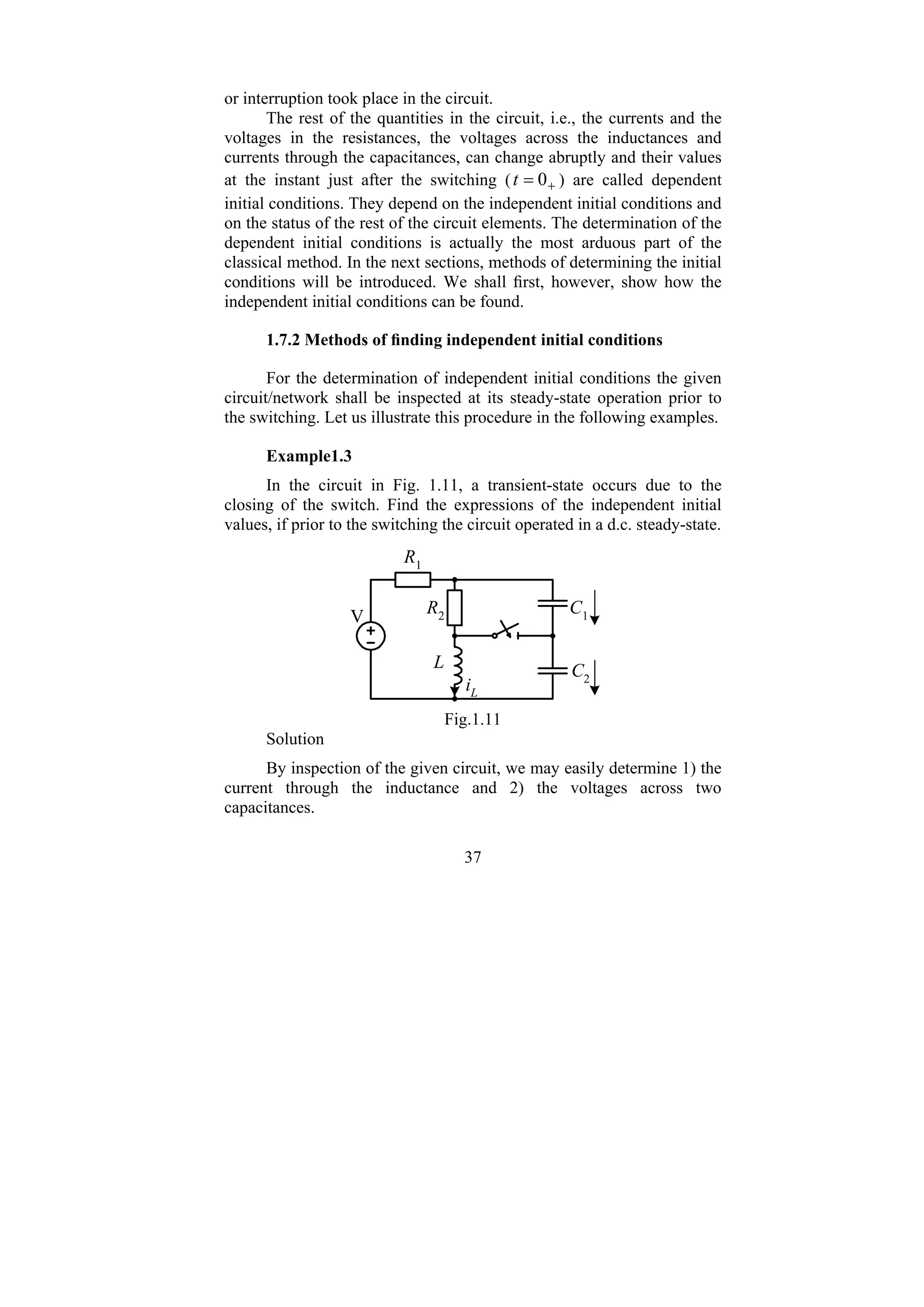 37
or interruption took place in the circuit.
The rest of the quantities in the circuit, i.e., the currents and the
voltages in the resistances, the voltages across the inductances and
currents through the capacitances, can change abruptly and their values
at the instant just after the switching ( +
= 0
t ) are called dependent
initial conditions. They depend on the independent initial conditions and
on the status of the rest of the circuit elements. The determination of the
dependent initial conditions is actually the most arduous part of the
classical method. In the next sections, methods of determining the initial
conditions will be introduced. We shall first, however, show how the
independent initial conditions can be found.
1.7.2 Methods of finding independent initial conditions
For the determination of independent initial conditions the given
circuit/network shall be inspected at its steady-state operation prior to
the switching. Let us illustrate this procedure in the following examples.
Example1.3
In the circuit in Fig. 1.11, a transient-state occurs due to the
closing of the switch. Find the expressions of the independent initial
values, if prior to the switching the circuit operated in a d.c. steady-state.
R1
R2
L
C1
C2
iL
V
Fig.1.11
Solution
By inspection of the given circuit, we may easily determine 1) the
current through the inductance and 2) the voltages across two
capacitances.
 