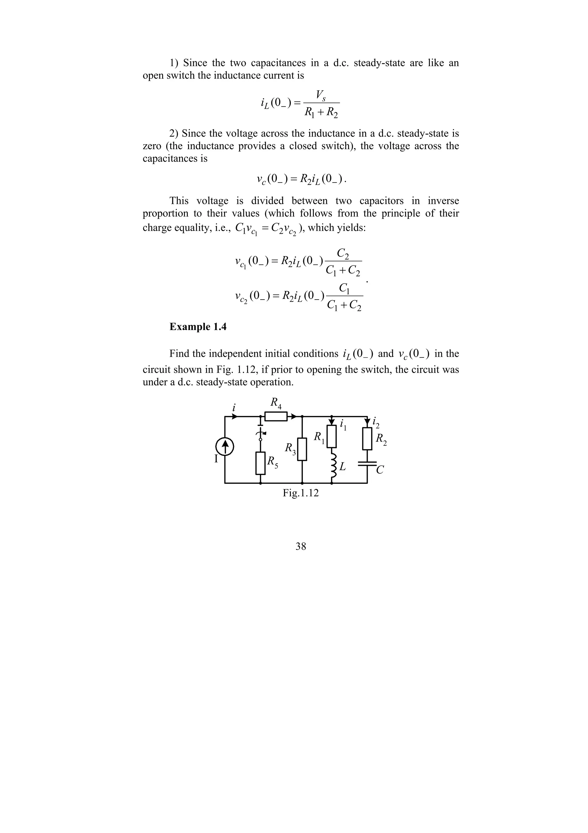 38
1) Since the two capacitances in a d.c. steady-state are like an
open switch the inductance current is
2
1
)
0
(
R
R
V
i s
L
+
=
−
2) Since the voltage across the inductance in a d.c. steady-state is
zero (the inductance provides a closed switch), the voltage across the
capacitances is
)
0
(
)
0
( 2 −
− = L
c i
R
v .
This voltage is divided between two capacitors in inverse
proportion to their values (which follows from the principle of their
charge equality, i.e., 2
1 2
1 c
c v
C
v
C = ), which yields:
2
1
1
2
2
1
2
2
)
0
(
)
0
(
)
0
(
)
0
(
2
1
C
C
C
i
R
v
C
C
C
i
R
v
L
c
L
c
+
=
+
=
−
−
−
−
.
Example 1.4
Find the independent initial conditions )
0
( −
L
i and )
0
( −
c
v in the
circuit shown in Fig. 1.12, if prior to opening the switch, the circuit was
under a d.c. steady-state operation.
R2
R1
R3
R4
R5 L C
I
i
i1
i2
Fig.1.12
 