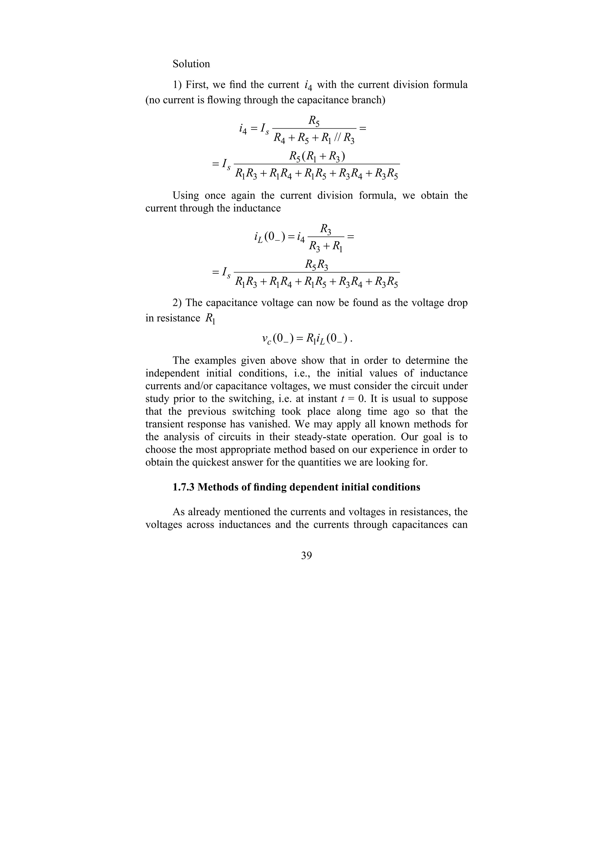39
Solution
1) First, we find the current 4
i with the current division formula
(no current is flowing through the capacitance branch)
5
3
4
3
5
1
4
1
3
1
3
1
5
3
1
5
4
5
4
)
(
//
R
R
R
R
R
R
R
R
R
R
R
R
R
I
R
R
R
R
R
I
i
s
s
+
+
+
+
+
=
=
+
+
=
Using once again the current division formula, we obtain the
current through the inductance
5
3
4
3
5
1
4
1
3
1
3
5
1
3
3
4
)
0
(
R
R
R
R
R
R
R
R
R
R
R
R
I
R
R
R
i
i
s
L
+
+
+
+
=
=
+
=
−
2) The capacitance voltage can now be found as the voltage drop
in resistance 1
R
)
0
(
)
0
( 1 −
− = L
c i
R
v .
The examples given above show that in order to determine the
independent initial conditions, i.e., the initial values of inductance
currents and/or capacitance voltages, we must consider the circuit under
study prior to the switching, i.e. at instant t = 0. It is usual to suppose
that the previous switching took place along time ago so that the
transient response has vanished. We may apply all known methods for
the analysis of circuits in their steady-state operation. Our goal is to
choose the most appropriate method based on our experience in order to
obtain the quickest answer for the quantities we are looking for.
1.7.3 Methods of finding dependent initial conditions
As already mentioned the currents and voltages in resistances, the
voltages across inductances and the currents through capacitances can
 