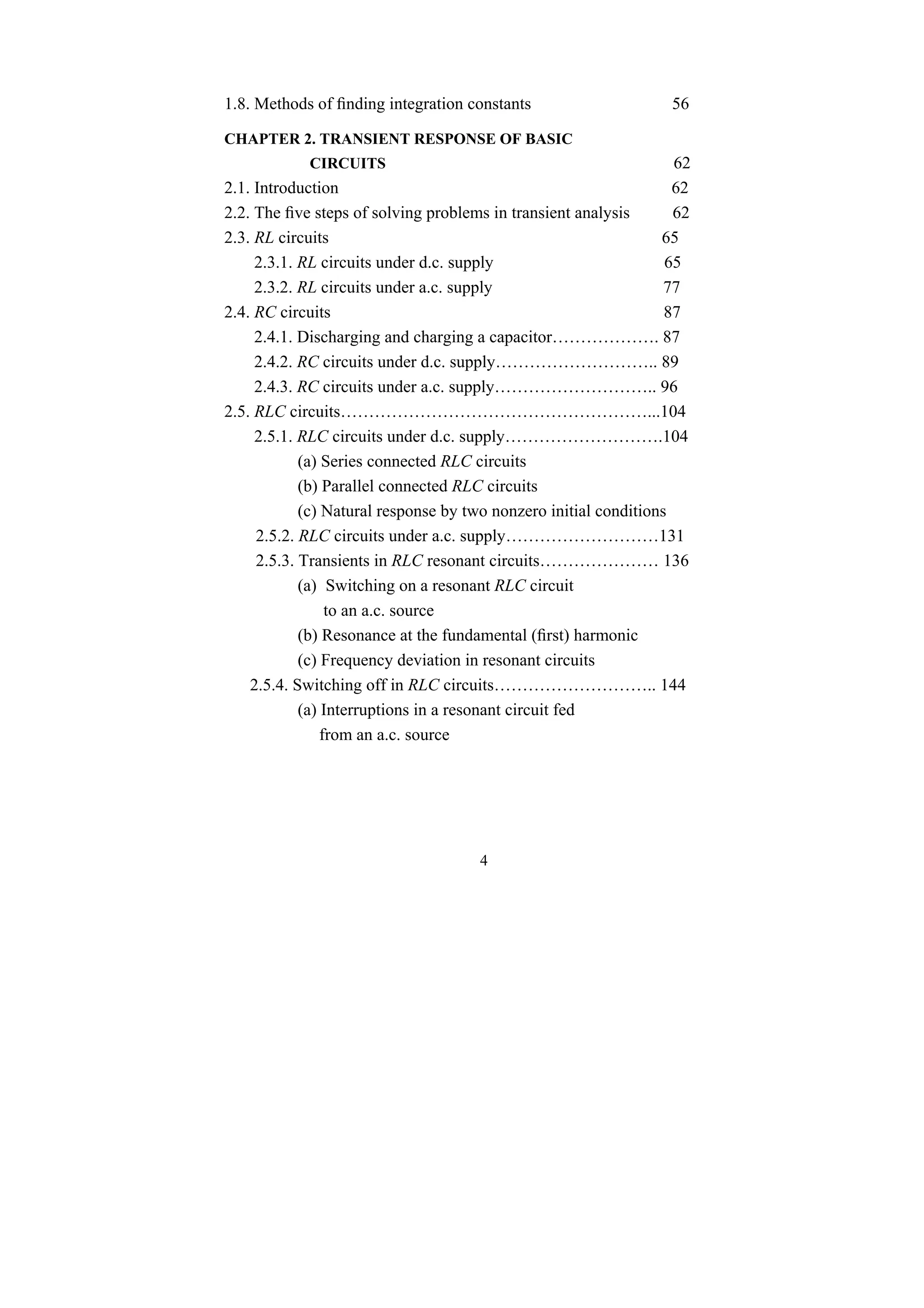 4
1.8. Methods of finding integration constants 56
CHAPTER 2. TRANSIENT RESPONSE OF BASIC
CIRCUITS 62
2.1. Introduction 62
2.2. The five steps of solving problems in transient analysis 62
2.3. RL circuits 65
2.3.1. RL circuits under d.c. supply 65
2.3.2. RL circuits under a.c. supply 77
2.4. RC circuits 87
2.4.1. Discharging and charging a capacitor………………. 87
2.4.2. RC circuits under d.c. supply……………………….. 89
2.4.3. RC circuits under a.c. supply……………………….. 96
2.5. RLC circuits………………………………………………...104
2.5.1. RLC circuits under d.c. supply……………………….104
(a) Series connected RLC circuits
(b) Parallel connected RLC circuits
(c) Natural response by two nonzero initial conditions
2.5.2. RLC circuits under a.c. supply………………………131
2.5.3. Transients in RLC resonant circuits………………… 136
(a) Switching on a resonant RLC circuit
to an a.c. source
(b) Resonance at the fundamental (first) harmonic
(c) Frequency deviation in resonant circuits
2.5.4. Switching off in RLC circuits……………………….. 144
(a) Interruptions in a resonant circuit fed
from an a.c. source
 