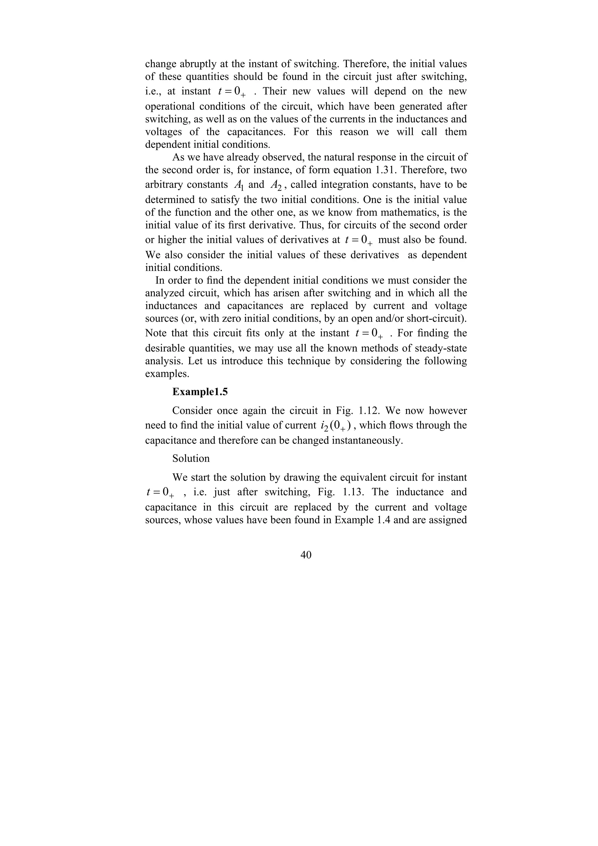 40
change abruptly at the instant of switching. Therefore, the initial values
of these quantities should be found in the circuit just after switching,
i.e., at instant +
= 0
t . Their new values will depend on the new
operational conditions of the circuit, which have been generated after
switching, as well as on the values of the currents in the inductances and
voltages of the capacitances. For this reason we will call them
dependent initial conditions.
As we have already observed, the natural response in the circuit of
the second order is, for instance, of form equation 1.31. Therefore, two
arbitrary constants 1
A and 2
A , called integration constants, have to be
determined to satisfy the two initial conditions. One is the initial value
of the function and the other one, as we know from mathematics, is the
initial value of its first derivative. Thus, for circuits of the second order
or higher the initial values of derivatives at +
= 0
t must also be found.
We also consider the initial values of these derivatives as dependent
initial conditions.
In order to find the dependent initial conditions we must consider the
analyzed circuit, which has arisen after switching and in which all the
inductances and capacitances are replaced by current and voltage
sources (or, with zero initial conditions, by an open and/or short-circuit).
Note that this circuit fits only at the instant +
= 0
t . For finding the
desirable quantities, we may use all the known methods of steady-state
analysis. Let us introduce this technique by considering the following
examples.
Example1.5
Consider once again the circuit in Fig. 1.12. We now however
need to find the initial value of current )
0
(
2 +
i , which flows through the
capacitance and therefore can be changed instantaneously.
Solution
We start the solution by drawing the equivalent circuit for instant
+
= 0
t , i.e. just after switching, Fig. 1.13. The inductance and
capacitance in this circuit are replaced by the current and voltage
sources, whose values have been found in Example 1.4 and are assigned
 