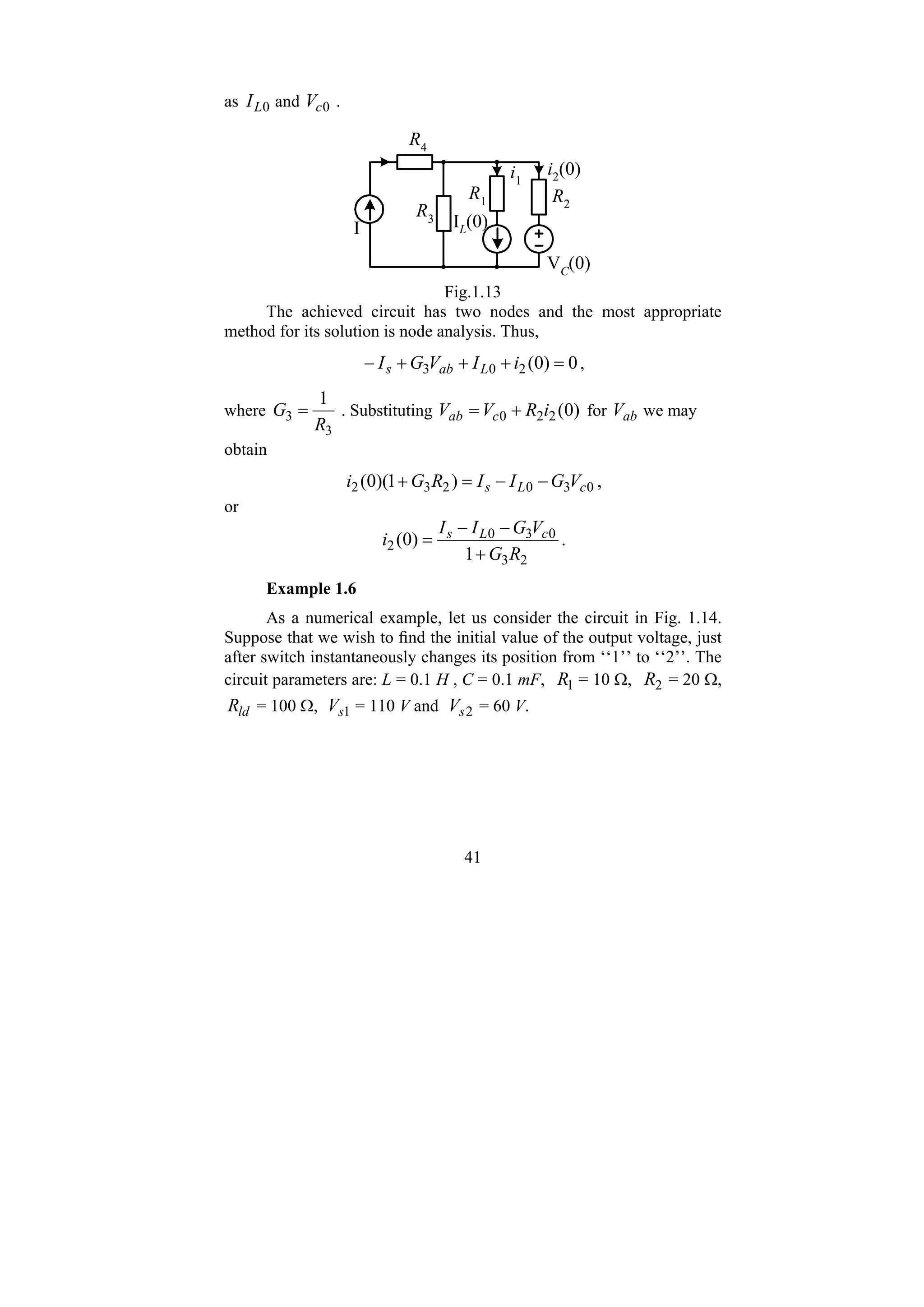 41
as 0
L
I and 0
c
V .
R2
R1
R3
R4
IL(0)
I
i1
i2(0)
VC
(0)
Fig.1.13
The achieved circuit has two nodes and the most appropriate
method for its solution is node analysis. Thus,
0
)
0
(
2
0
3 =
+
+
+
− i
I
V
G
I L
ab
s ,
where
3
3
1
R
G = . Substituting )
0
(
2
2
0 i
R
V
V c
ab +
= for ab
V we may
obtain
0
3
0
2
3
2 )
1
)(
0
( c
L
s V
G
I
I
R
G
i −
−
=
+ ,
or
2
3
0
3
0
2
1
)
0
(
R
G
V
G
I
I
i c
L
s
+
−
−
= .
Example 1.6
As a numerical example, let us consider the circuit in Fig. 1.14.
Suppose that we wish to find the initial value of the output voltage, just
after switch instantaneously changes its position from ‘‘1’’ to ‘‘2’’. The
circuit parameters are: L = 0.1 H , C = 0.1 mF, 1
R = 10 Ω, 2
R = 20 Ω,
ld
R = 100 Ω, 1
s
V = 110 V and 2
s
V = 60 V.
 
