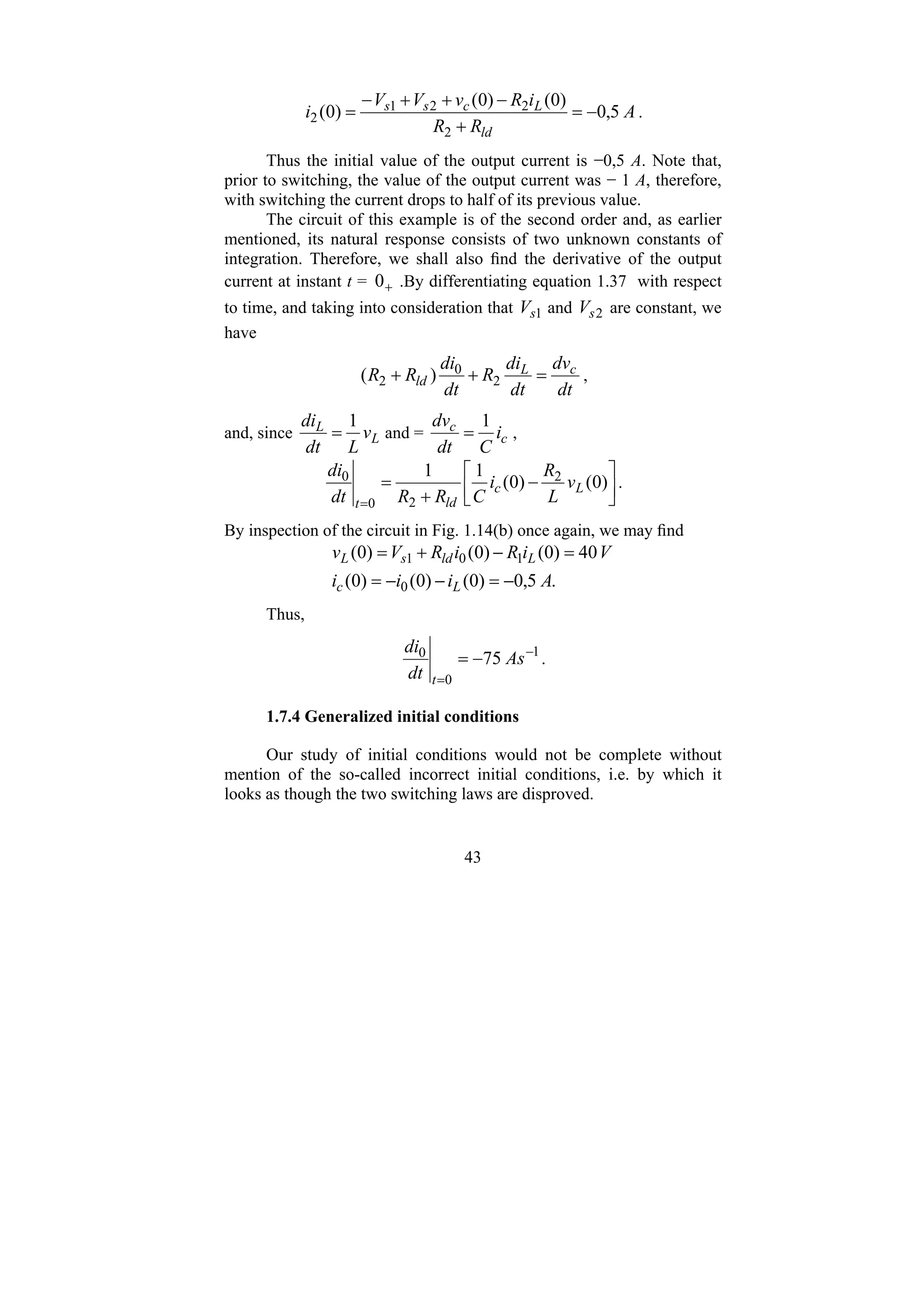 43
A
R
R
i
R
v
V
V
i
ld
L
c
s
s
5
,
0
)
0
(
)
0
(
)
0
(
2
2
2
1
2 −
=
+
−
+
+
−
= .
Thus the initial value of the output current is −0,5 A. Note that,
prior to switching, the value of the output current was − 1 A, therefore,
with switching the current drops to half of its previous value.
The circuit of this example is of the second order and, as earlier
mentioned, its natural response consists of two unknown constants of
integration. Therefore, we shall also find the derivative of the output
current at instant t = +
0 .By differentiating equation 1.37 with respect
to time, and taking into consideration that 1
s
V and 2
s
V are constant, we
have
dt
dv
dt
di
R
dt
di
R
R c
L
ld =
+
+ 2
0
2 )
( ,
and, since L
L
v
L
dt
di 1
= and = c
c
i
C
dt
dv 1
= ,
⎥
⎦
⎤
⎢
⎣
⎡
−
+
=
=
)
0
(
)
0
(
1
1 2
2
0
0
L
c
ld
t
v
L
R
i
C
R
R
dt
di
.
By inspection of the circuit in Fig. 1.14(b) once again, we may find
.
5
,
0
)
0
(
)
0
(
)
0
(
40
)
0
(
)
0
(
)
0
(
0
1
0
1
A
i
i
i
V
i
R
i
R
V
v
L
c
L
ld
s
L
−
=
−
−
=
=
−
+
=
Thus,
1
0
0
75 −
=
−
= As
dt
di
t
.
1.7.4 Generalized initial conditions
Our study of initial conditions would not be complete without
mention of the so-called incorrect initial conditions, i.e. by which it
looks as though the two switching laws are disproved.
 