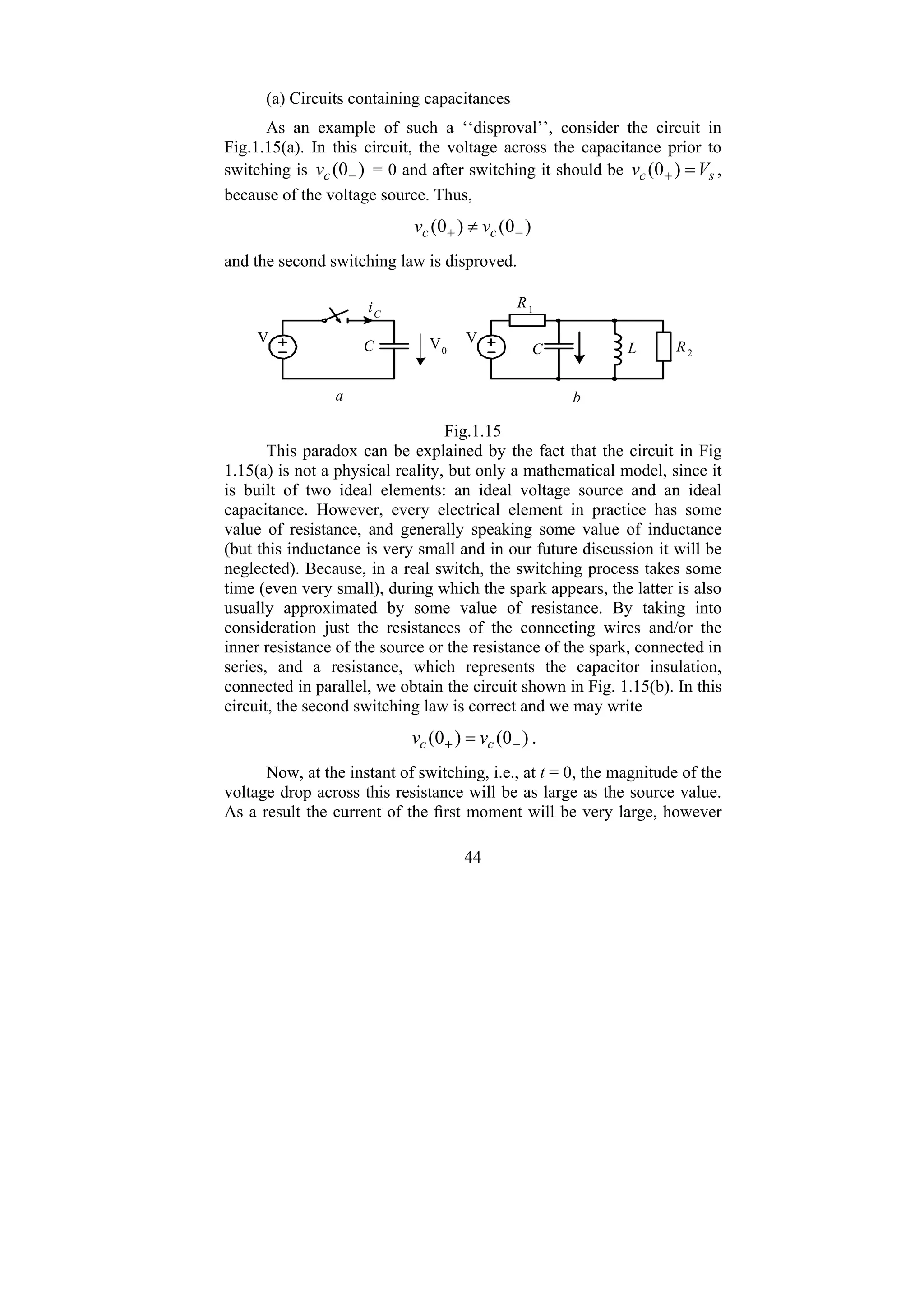 44
(a) Circuits containing capacitances
As an example of such a ‘‘disproval’’, consider the circuit in
Fig.1.15(a). In this circuit, the voltage across the capacitance prior to
switching is )
0
( −
c
v = 0 and after switching it should be s
c V
v =
+ )
0
( ,
because of the voltage source. Thus,
)
0
(
)
0
( −
+ ≠ c
c v
v
and the second switching law is disproved.
V0
iC
V
a
V
R2
L
C
R1
b
C
Fig.1.15
This paradox can be explained by the fact that the circuit in Fig
1.15(a) is not a physical reality, but only a mathematical model, since it
is built of two ideal elements: an ideal voltage source and an ideal
capacitance. However, every electrical element in practice has some
value of resistance, and generally speaking some value of inductance
(but this inductance is very small and in our future discussion it will be
neglected). Because, in a real switch, the switching process takes some
time (even very small), during which the spark appears, the latter is also
usually approximated by some value of resistance. By taking into
consideration just the resistances of the connecting wires and/or the
inner resistance of the source or the resistance of the spark, connected in
series, and a resistance, which represents the capacitor insulation,
connected in parallel, we obtain the circuit shown in Fig. 1.15(b). In this
circuit, the second switching law is correct and we may write
)
0
(
)
0
( −
+ = c
c v
v .
Now, at the instant of switching, i.e., at t = 0, the magnitude of the
voltage drop across this resistance will be as large as the source value.
As a result the current of the first moment will be very large, however
 
