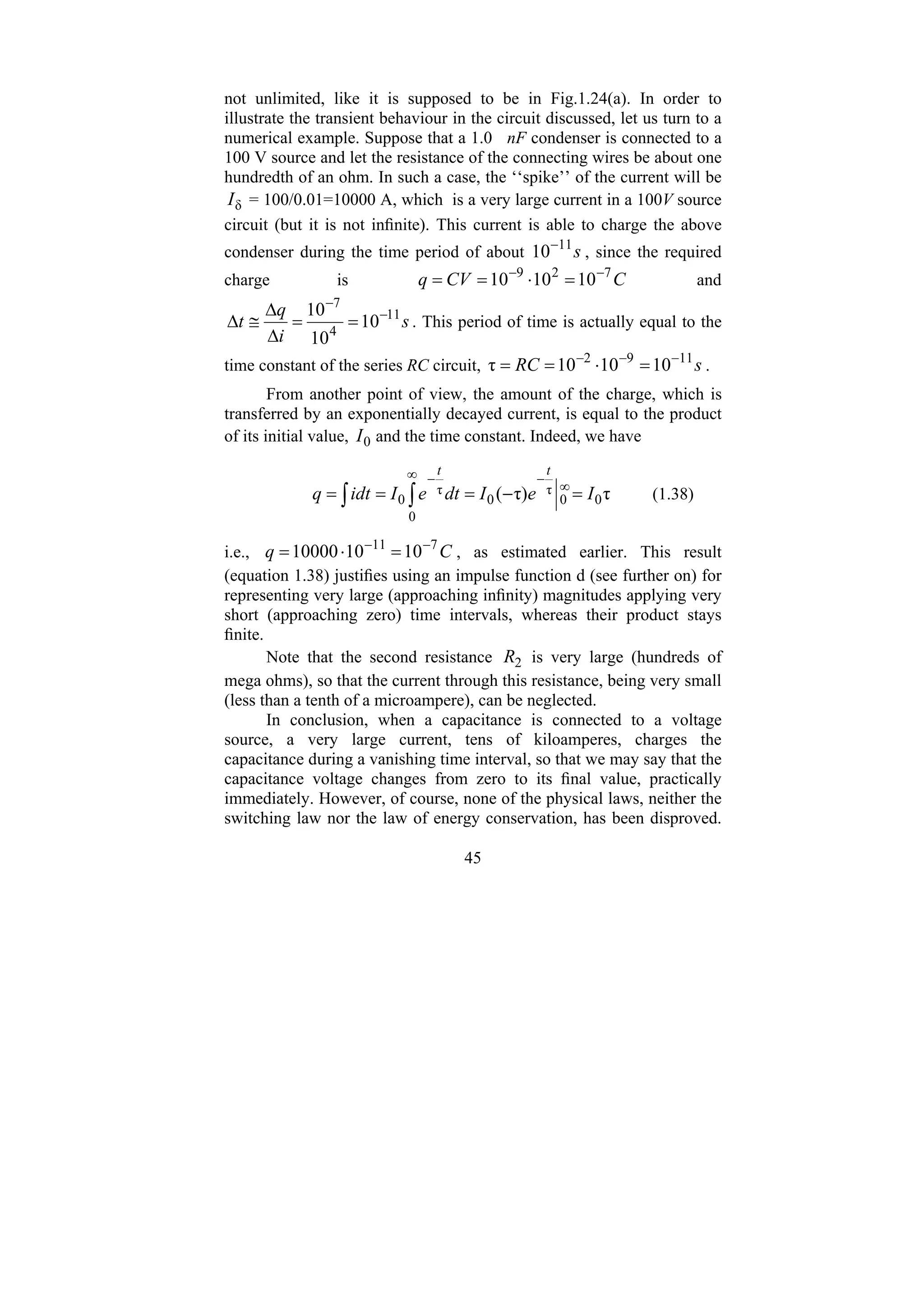 45
not unlimited, like it is supposed to be in Fig.1.24(a). In order to
illustrate the transient behaviour in the circuit discussed, let us turn to a
numerical example. Suppose that a 1.0 nF condenser is connected to a
100 V source and let the resistance of the connecting wires be about one
hundredth of an ohm. In such a case, the ‘‘spike’’ of the current will be
δ
I = 100/0.01=10000 A, which is a very large current in a 100V source
circuit (but it is not infinite). This current is able to charge the above
condenser during the time period of about s
11
10−
, since the required
charge is C
CV
q 7
2
9
10
10
10 −
−
=
⋅
=
= and
s
i
q
t 11
4
7
10
10
10 −
−
=
=
Δ
Δ
≅
Δ . This period of time is actually equal to the
time constant of the series RC circuit, s
RC 11
9
2
10
10
10
τ −
−
−
=
⋅
=
= .
From another point of view, the amount of the charge, which is
transferred by an exponentially decayed current, is equal to the product
of its initial value, 0
I and the time constant. Indeed, we have
∫ ∫
∞
∞
−
−
=
−
=
=
=
0
0
0
τ
0
τ
0 τ
τ)
( I
e
I
dt
e
I
idt
q
t
t
(1.38)
i.e., C
q 7
11
10
10
10000 −
−
=
⋅
= , as estimated earlier. This result
(equation 1.38) justifies using an impulse function d (see further on) for
representing very large (approaching infinity) magnitudes applying very
short (approaching zero) time intervals, whereas their product stays
finite.
Note that the second resistance 2
R is very large (hundreds of
mega ohms), so that the current through this resistance, being very small
(less than a tenth of a microampere), can be neglected.
In conclusion, when a capacitance is connected to a voltage
source, a very large current, tens of kiloamperes, charges the
capacitance during a vanishing time interval, so that we may say that the
capacitance voltage changes from zero to its final value, practically
immediately. However, of course, none of the physical laws, neither the
switching law nor the law of energy conservation, has been disproved.
 