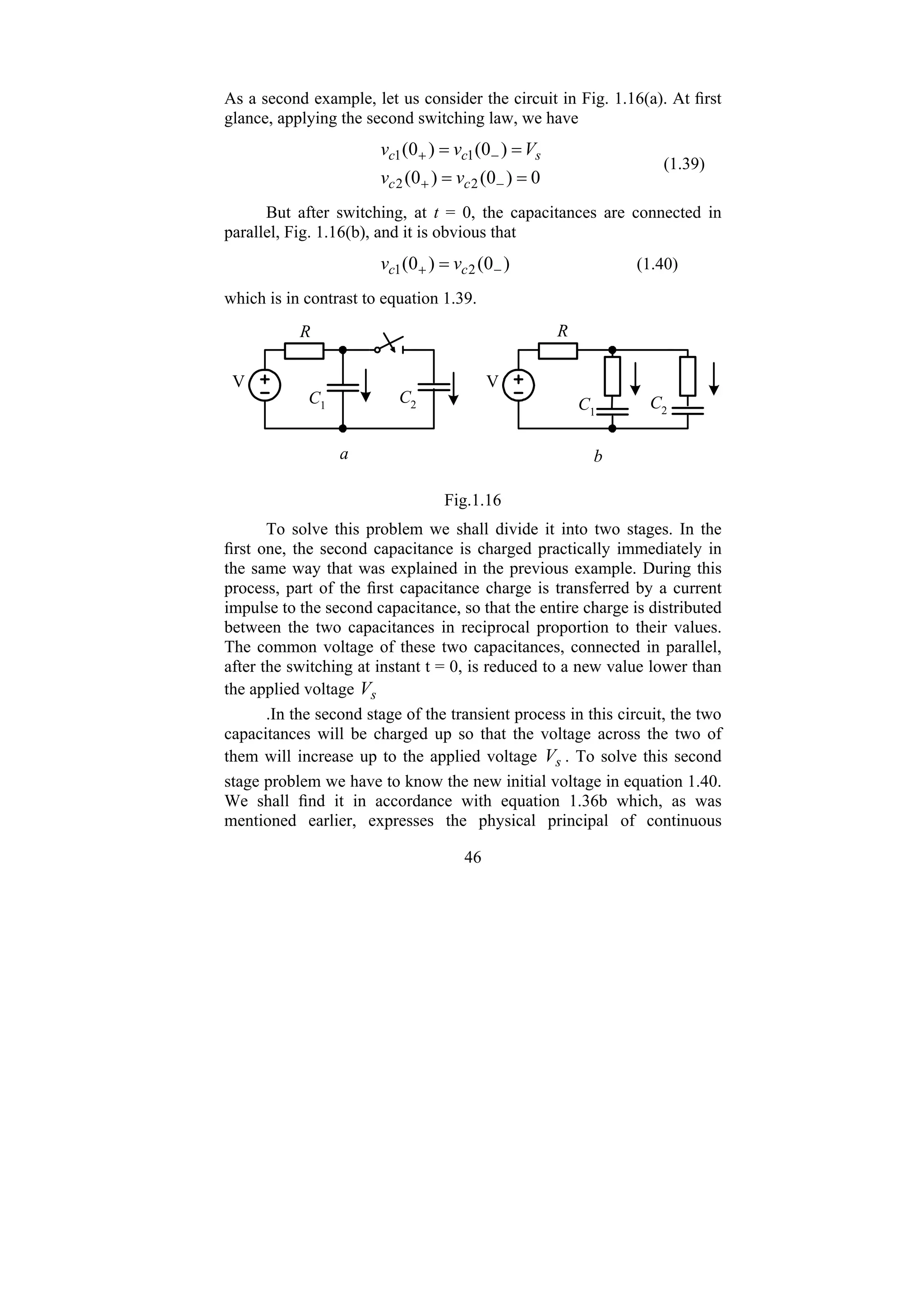 46
As a second example, let us consider the circuit in Fig. 1.16(a). At first
glance, applying the second switching law, we have
0
)
0
(
)
0
(
)
0
(
)
0
(
2
2
1
1
=
=
=
=
−
+
−
+
c
c
s
c
c
v
v
V
v
v
(1.39)
But after switching, at t = 0, the capacitances are connected in
parallel, Fig. 1.16(b), and it is obvious that
)
0
(
)
0
( 2
1 −
+ = c
c v
v (1.40)
which is in contrast to equation 1.39.
a
C1
b
C2
R
V
C1
C2
V
R
Fig.1.16
To solve this problem we shall divide it into two stages. In the
first one, the second capacitance is charged practically immediately in
the same way that was explained in the previous example. During this
process, part of the first capacitance charge is transferred by a current
impulse to the second capacitance, so that the entire charge is distributed
between the two capacitances in reciprocal proportion to their values.
The common voltage of these two capacitances, connected in parallel,
after the switching at instant t = 0, is reduced to a new value lower than
the applied voltage s
V
.In the second stage of the transient process in this circuit, the two
capacitances will be charged up so that the voltage across the two of
them will increase up to the applied voltage s
V . To solve this second
stage problem we have to know the new initial voltage in equation 1.40.
We shall find it in accordance with equation 1.36b which, as was
mentioned earlier, expresses the physical principal of continuous
 