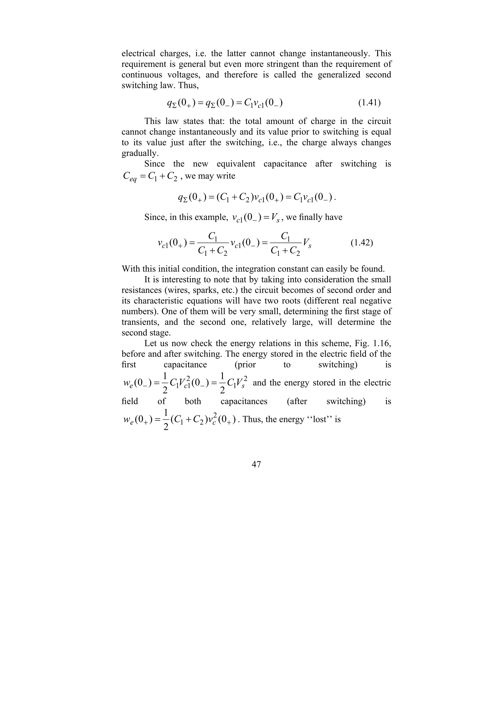 47
electrical charges, i.e. the latter cannot change instantaneously. This
requirement is general but even more stringent than the requirement of
continuous voltages, and therefore is called the generalized second
switching law. Thus,
)
0
(
)
0
(
)
0
( 1
1 −
−
Σ
+
Σ =
= c
v
C
q
q (1.41)
This law states that: the total amount of charge in the circuit
cannot change instantaneously and its value prior to switching is equal
to its value just after the switching, i.e., the charge always changes
gradually.
Since the new equivalent capacitance after switching is
2
1 C
C
Ceq +
= , we may write
)
0
(
)
0
(
)
(
)
0
( 1
1
1
2
1 −
+
+
Σ =
+
= c
c v
C
v
C
C
q .
Since, in this example, s
c V
v =
− )
0
(
1 , we finally have
s
c
c V
C
C
C
v
C
C
C
v
2
1
1
1
2
1
1
1 )
0
(
)
0
(
+
=
+
= −
+ (1.42)
With this initial condition, the integration constant can easily be found.
It is interesting to note that by taking into consideration the small
resistances (wires, sparks, etc.) the circuit becomes of second order and
its characteristic equations will have two roots (different real negative
numbers). One of them will be very small, determining the first stage of
transients, and the second one, relatively large, will determine the
second stage.
Let us now check the energy relations in this scheme, Fig. 1.16,
before and after switching. The energy stored in the electric field of the
first capacitance (prior to switching) is
2
1
2
1
1
2
1
)
0
(
2
1
)
0
( s
c
e V
C
V
C
w =
= −
− and the energy stored in the electric
field of both capacitances (after switching) is
)
0
(
)
(
2
1
)
0
( 2
2
1 +
+ +
= c
e v
C
C
w . Thus, the energy ‘‘lost’’ is
 