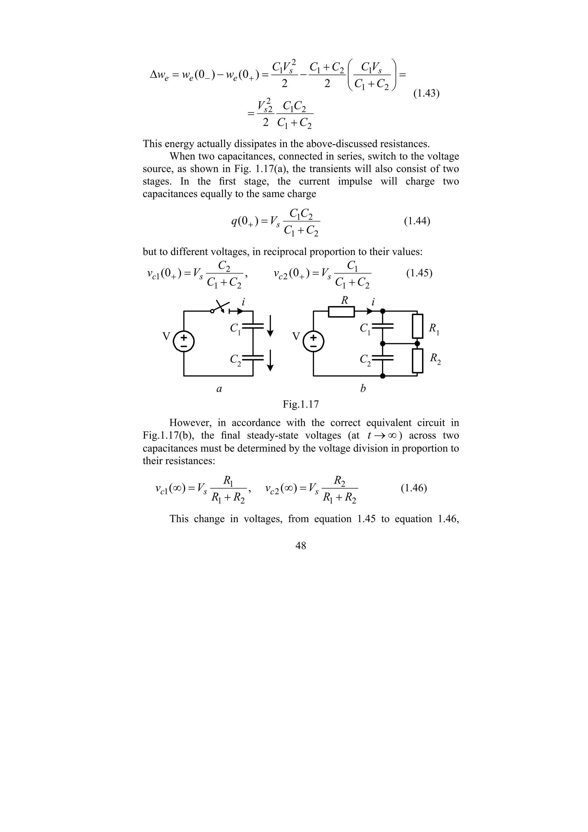 48
2
1
2
1
2
2
2
1
1
2
1
2
1
2
2
2
)
0
(
)
0
(
C
C
C
C
V
C
C
V
C
C
C
V
C
w
w
w
s
s
s
e
e
e
+
=
=
⎟
⎟
⎠
⎞
⎜
⎜
⎝
⎛
+
+
−
=
−
=
Δ +
−
(1.43)
This energy actually dissipates in the above-discussed resistances.
When two capacitances, connected in series, switch to the voltage
source, as shown in Fig. 1.17(a), the transients will also consist of two
stages. In the first stage, the current impulse will charge two
capacitances equally to the same charge
2
1
2
1
)
0
(
C
C
C
C
V
q s
+
=
+ (1.44)
but to different voltages, in reciprocal proportion to their values:
2
1
1
2
2
1
2
1 )
0
(
,
)
0
(
C
C
C
V
v
C
C
C
V
v s
c
s
c
+
=
+
= +
+ (1.45)
C1
C2
i
V
a
C1
C2
i
V
b
R1
R2
R
Fig.1.17
However, in accordance with the correct equivalent circuit in
Fig.1.17(b), the final steady-state voltages (at ∞
→
t ) across two
capacitances must be determined by the voltage division in proportion to
their resistances:
2
1
2
2
2
1
1
1 )
(
,
)
(
R
R
R
V
v
R
R
R
V
v s
c
s
c
+
=
∞
+
=
∞ (1.46)
This change in voltages, from equation 1.45 to equation 1.46,
 