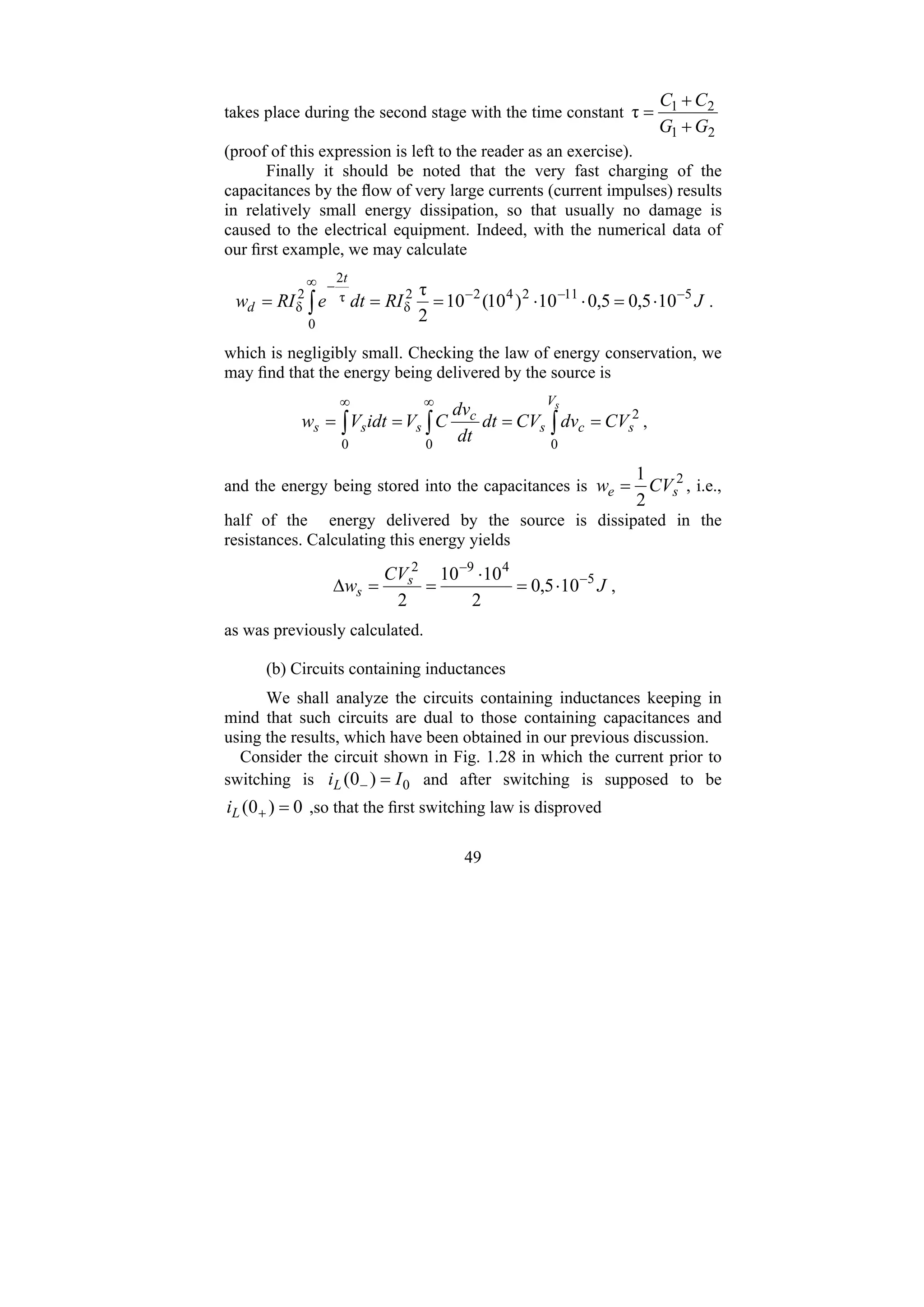 49
takes place during the second stage with the time constant
2
1
2
1
τ
G
G
C
C
+
+
=
(proof of this expression is left to the reader as an exercise).
Finally it should be noted that the very fast charging of the
capacitances by the flow of very large currents (current impulses) results
in relatively small energy dissipation, so that usually no damage is
caused to the electrical equipment. Indeed, with the numerical data of
our first example, we may calculate
J
RI
dt
e
RI
w
t
d
5
11
2
4
2
2
δ
0
τ
2
2
δ 10
5
,
0
5
,
0
10
)
10
(
10
2
τ −
−
−
∞ −
⋅
=
⋅
⋅
=
=
= ∫ .
which is negligibly small. Checking the law of energy conservation, we
may find that the energy being delivered by the source is
2
0
0
0
s
V
c
s
c
s
s
s CV
dv
CV
dt
dt
dv
C
V
idt
V
w
s
=
=
=
= ∫
∫
∫
∞
∞
,
and the energy being stored into the capacitances is 2
2
1
s
e CV
w = , i.e.,
half of the energy delivered by the source is dissipated in the
resistances. Calculating this energy yields
J
CV
w s
s
5
4
9
2
10
5
,
0
2
10
10
2
−
−
⋅
=
⋅
=
=
Δ ,
as was previously calculated.
(b) Circuits containing inductances
We shall analyze the circuits containing inductances keeping in
mind that such circuits are dual to those containing capacitances and
using the results, which have been obtained in our previous discussion.
Consider the circuit shown in Fig. 1.28 in which the current prior to
switching is 0
)
0
( I
iL =
− and after switching is supposed to be
0
)
0
( =
+
L
i ,so that the first switching law is disproved
 