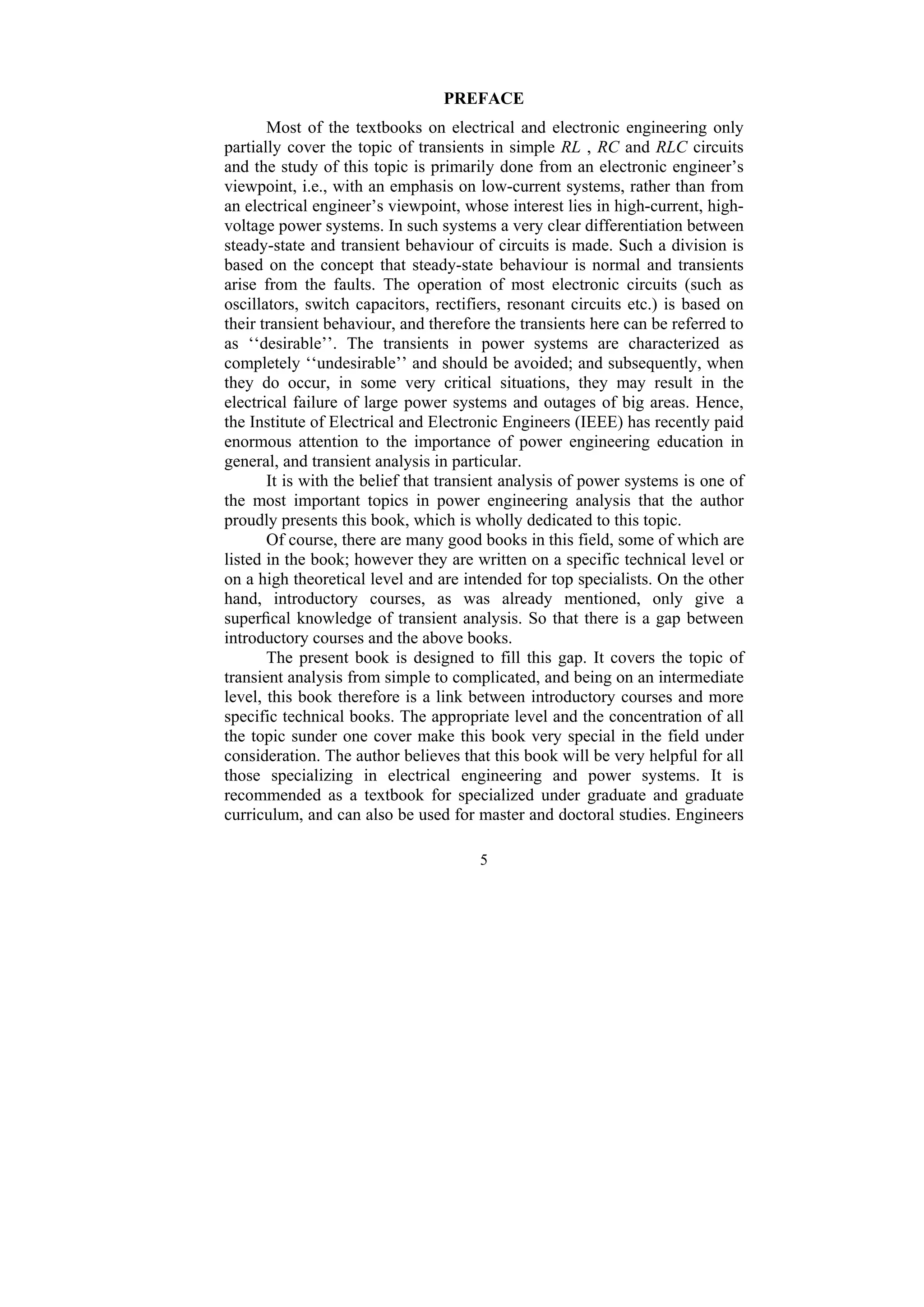 5
PREFACE
Most of the textbooks on electrical and electronic engineering only
partially cover the topic of transients in simple RL , RC and RLC circuits
and the study of this topic is primarily done from an electronic engineer’s
viewpoint, i.e., with an emphasis on low-current systems, rather than from
an electrical engineer’s viewpoint, whose interest lies in high-current, high-
voltage power systems. In such systems a very clear differentiation between
steady-state and transient behaviour of circuits is made. Such a division is
based on the concept that steady-state behaviour is normal and transients
arise from the faults. The operation of most electronic circuits (such as
oscillators, switch capacitors, rectifiers, resonant circuits etc.) is based on
their transient behaviour, and therefore the transients here can be referred to
as ‘‘desirable’’. The transients in power systems are characterized as
completely ‘‘undesirable’’ and should be avoided; and subsequently, when
they do occur, in some very critical situations, they may result in the
electrical failure of large power systems and outages of big areas. Hence,
the Institute of Electrical and Electronic Engineers (IEEE) has recently paid
enormous attention to the importance of power engineering education in
general, and transient analysis in particular.
It is with the belief that transient analysis of power systems is one of
the most important topics in power engineering analysis that the author
proudly presents this book, which is wholly dedicated to this topic.
Of course, there are many good books in this field, some of which are
listed in the book; however they are written on a specific technical level or
on a high theoretical level and are intended for top specialists. On the other
hand, introductory courses, as was already mentioned, only give a
superfical knowledge of transient analysis. So that there is a gap between
introductory courses and the above books.
The present book is designed to fill this gap. It covers the topic of
transient analysis from simple to complicated, and being on an intermediate
level, this book therefore is a link between introductory courses and more
specific technical books. The appropriate level and the concentration of all
the topic sunder one cover make this book very special in the field under
consideration. The author believes that this book will be very helpful for all
those specializing in electrical engineering and power systems. It is
recommended as a textbook for specialized under graduate and graduate
curriculum, and can also be used for master and doctoral studies. Engineers
 