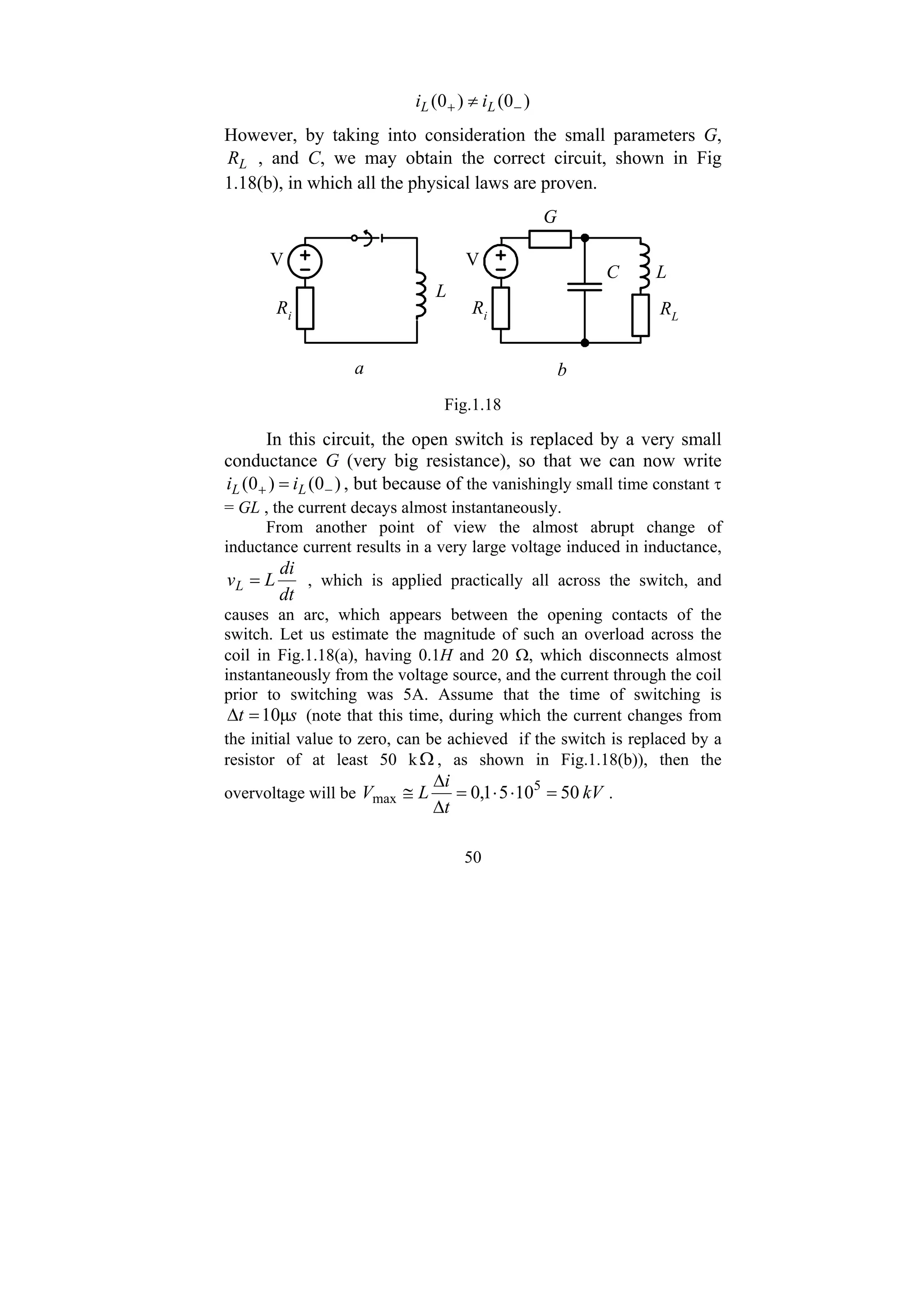 50
)
0
(
)
0
( −
+ ≠ L
L i
i
However, by taking into consideration the small parameters G,
L
R , and C, we may obtain the correct circuit, shown in Fig
1.18(b), in which all the physical laws are proven.
V
Ri
L
V
Ri
L
RL
C
G
a b
Fig.1.18
In this circuit, the open switch is replaced by a very small
conductance G (very big resistance), so that we can now write
)
0
(
)
0
( −
+ = L
L i
i , but because of the vanishingly small time constant τ
= GL , the current decays almost instantaneously.
From another point of view the almost abrupt change of
inductance current results in a very large voltage induced in inductance,
dt
di
L
vL = , which is applied practically all across the switch, and
causes an arc, which appears between the opening contacts of the
switch. Let us estimate the magnitude of such an overload across the
coil in Fig.1.18(a), having 0.1H and 20 Ω, which disconnects almost
instantaneously from the voltage source, and the current through the coil
prior to switching was 5A. Assume that the time of switching is
s
t μ
10
=
Δ (note that this time, during which the current changes from
the initial value to zero, can be achieved if the switch is replaced by a
resistor of at least 50 kΩ , as shown in Fig.1.18(b)), then the
overvoltage will be kV
t
i
L
V 50
10
5
1
,
0 5
max =
⋅
⋅
=
Δ
Δ
≅ .
 