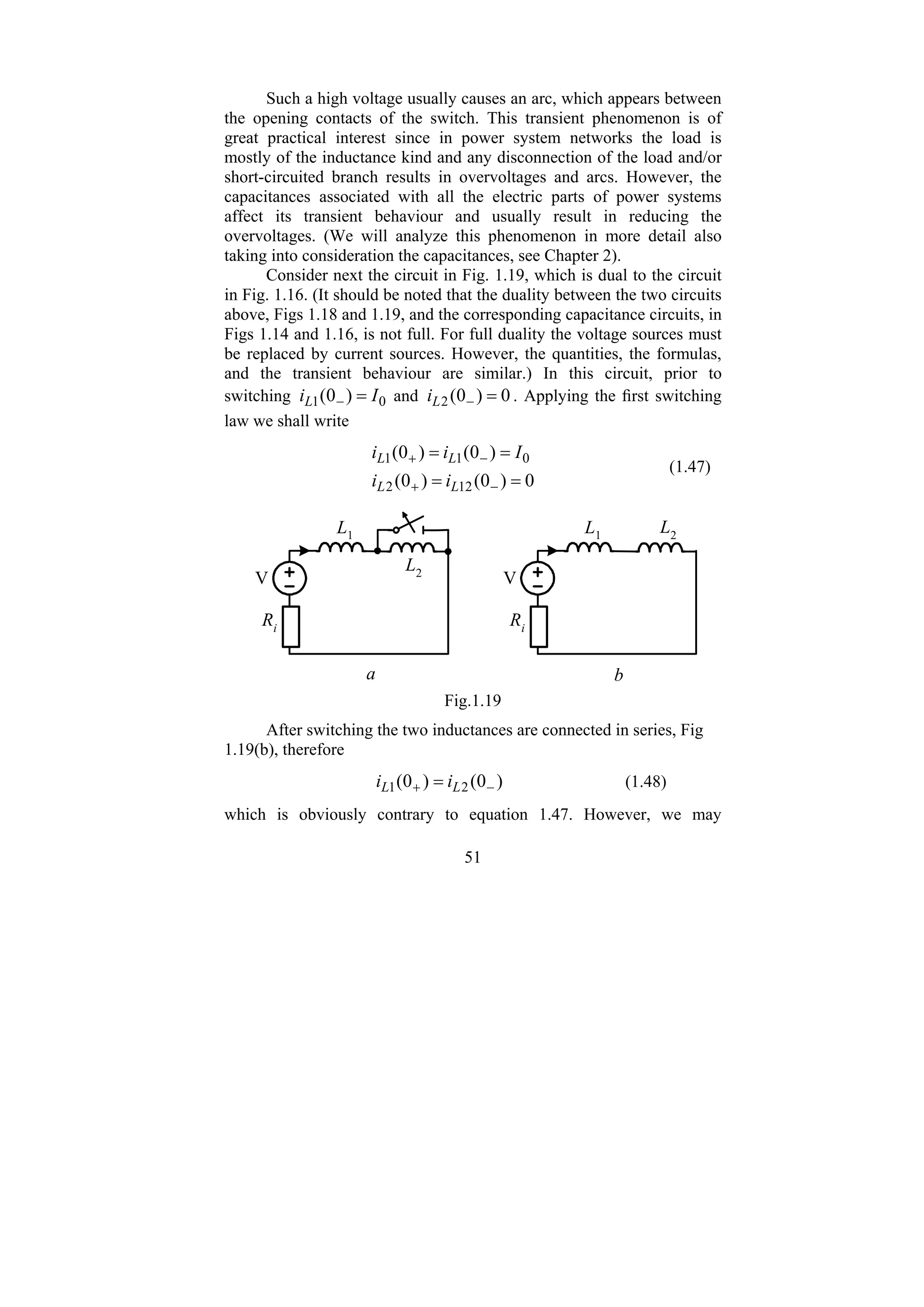 51
Such a high voltage usually causes an arc, which appears between
the opening contacts of the switch. This transient phenomenon is of
great practical interest since in power system networks the load is
mostly of the inductance kind and any disconnection of the load and/or
short-circuited branch results in overvoltages and arcs. However, the
capacitances associated with all the electric parts of power systems
affect its transient behaviour and usually result in reducing the
overvoltages. (We will analyze this phenomenon in more detail also
taking into consideration the capacitances, see Chapter 2).
Consider next the circuit in Fig. 1.19, which is dual to the circuit
in Fig. 1.16. (It should be noted that the duality between the two circuits
above, Figs 1.18 and 1.19, and the corresponding capacitance circuits, in
Figs 1.14 and 1.16, is not full. For full duality the voltage sources must
be replaced by current sources. However, the quantities, the formulas,
and the transient behaviour are similar.) In this circuit, prior to
switching 0
1 )
0
( I
iL =
− and 0
)
0
(
2 =
−
L
i . Applying the first switching
law we shall write
0
)
0
(
)
0
(
)
0
(
)
0
(
12
2
0
1
1
=
=
=
=
−
+
−
+
L
L
L
L
i
i
I
i
i
(1.47)
Ri
V
L1
L2
Ri
V
L1
L2
b
a
Fig.1.19
After switching the two inductances are connected in series, Fig
1.19(b), therefore
)
0
(
)
0
( 2
1 −
+ = L
L i
i (1.48)
which is obviously contrary to equation 1.47. However, we may
 
