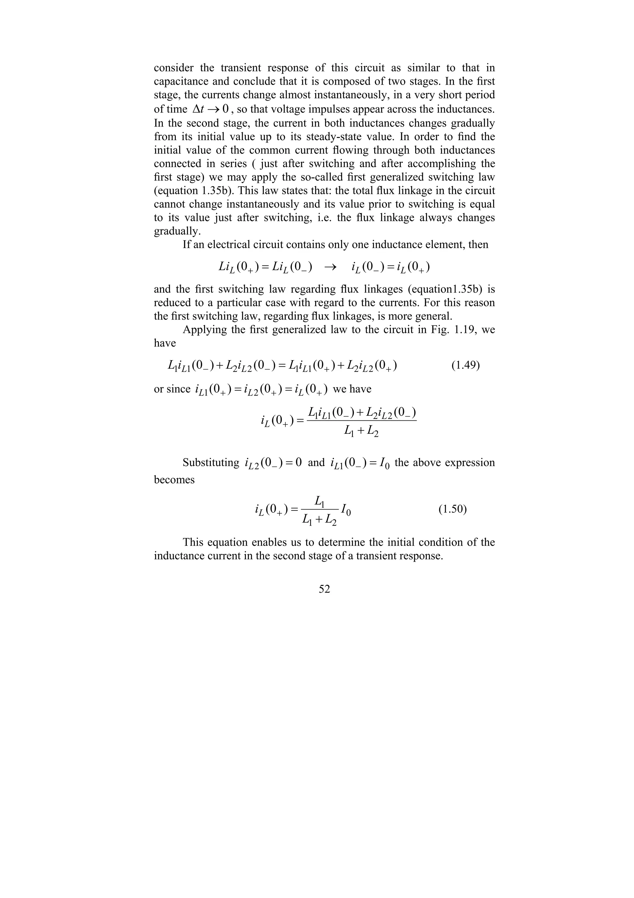 52
consider the transient response of this circuit as similar to that in
capacitance and conclude that it is composed of two stages. In the first
stage, the currents change almost instantaneously, in a very short period
of time 0
→
Δt , so that voltage impulses appear across the inductances.
In the second stage, the current in both inductances changes gradually
from its initial value up to its steady-state value. In order to find the
initial value of the common current flowing through both inductances
connected in series ( just after switching and after accomplishing the
first stage) we may apply the so-called first generalized switching law
(equation 1.35b). This law states that: the total flux linkage in the circuit
cannot change instantaneously and its value prior to switching is equal
to its value just after switching, i.e. the flux linkage always changes
gradually.
If an electrical circuit contains only one inductance element, then
)
0
(
)
0
(
)
0
(
)
0
( +
−
−
+ =
→
= L
L
L
L i
i
Li
Li
and the first switching law regarding flux linkages (equation1.35b) is
reduced to a particular case with regard to the currents. For this reason
the first switching law, regarding flux linkages, is more general.
Applying the first generalized law to the circuit in Fig. 1.19, we
have
)
0
(
)
0
(
)
0
(
)
0
( 2
2
1
1
2
2
1
1 +
+
−
− +
=
+ L
L
L
L i
L
i
L
i
L
i
L (1.49)
or since )
0
(
)
0
(
)
0
( 2
1 +
+
+ =
= L
L
L i
i
i we have
2
1
2
2
1
1 )
0
(
)
0
(
)
0
(
L
L
i
L
i
L
i L
L
L
+
+
= −
−
+
Substituting 0
)
0
(
2 =
−
L
i and 0
1 )
0
( I
iL =
− the above expression
becomes
0
2
1
1
)
0
( I
L
L
L
iL
+
=
+ (1.50)
This equation enables us to determine the initial condition of the
inductance current in the second stage of a transient response.
 