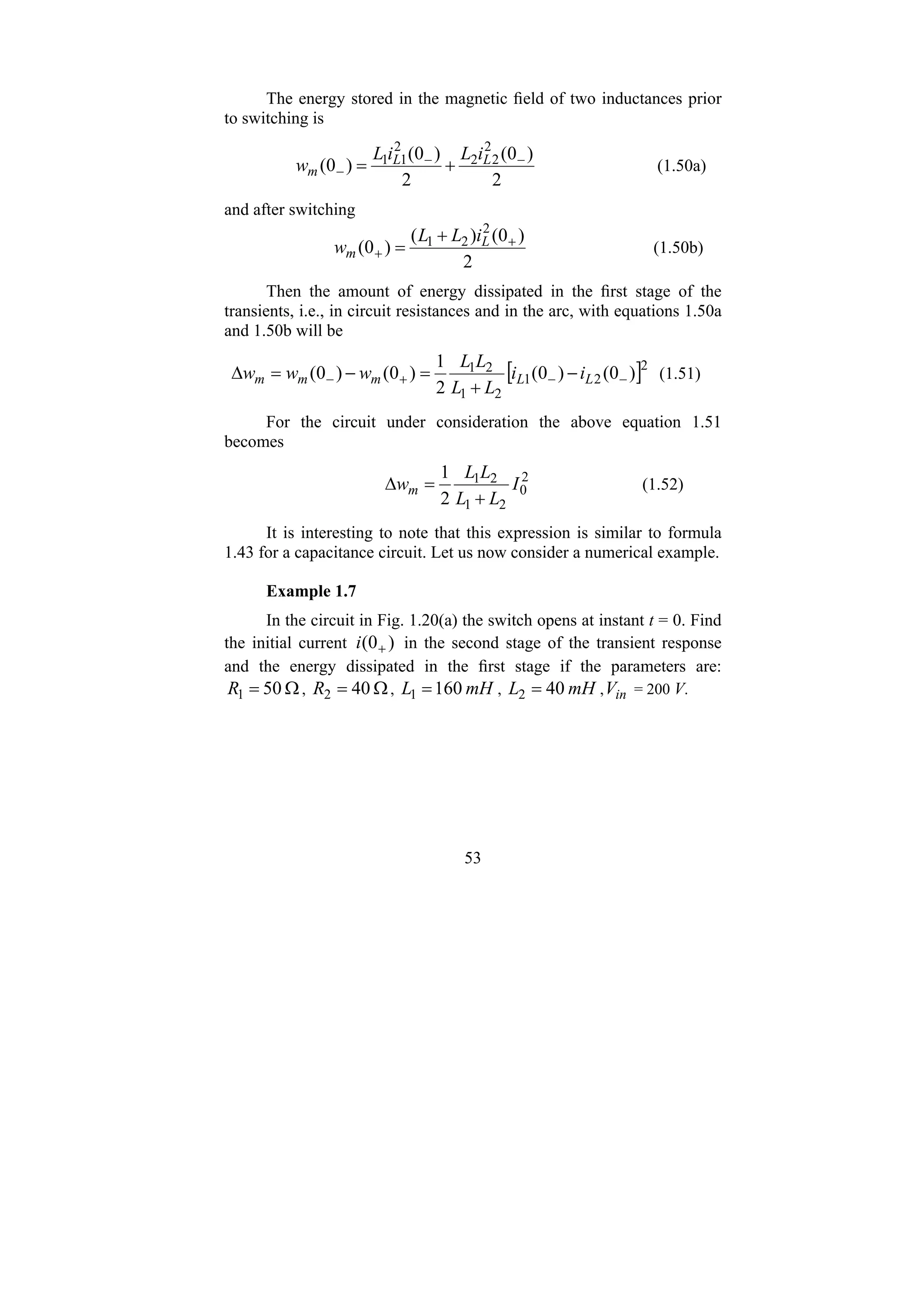 53
The energy stored in the magnetic field of two inductances prior
to switching is
2
)
0
(
2
)
0
(
)
0
(
2
2
2
2
1
1 −
−
− +
= L
L
m
i
L
i
L
w (1.50a)
and after switching
2
)
0
(
)
(
)
0
(
2
2
1 +
+
+
= L
m
i
L
L
w (1.50b)
Then the amount of energy dissipated in the first stage of the
transients, i.e., in circuit resistances and in the arc, with equations 1.50a
and 1.50b will be
[ ]2
2
1
2
1
2
1
)
0
(
)
0
(
2
1
)
0
(
)
0
( −
−
+
− −
+
=
−
=
Δ L
L
m
m
m i
i
L
L
L
L
w
w
w (1.51)
For the circuit under consideration the above equation 1.51
becomes
2
0
2
1
2
1
2
1
I
L
L
L
L
wm
+
=
Δ (1.52)
It is interesting to note that this expression is similar to formula
1.43 for a capacitance circuit. Let us now consider a numerical example.
Example 1.7
In the circuit in Fig. 1.20(a) the switch opens at instant t = 0. Find
the initial current )
0
( +
i in the second stage of the transient response
and the energy dissipated in the first stage if the parameters are:
Ω
= 50
1
R , Ω
= 40
2
R , mH
L 160
1 = , mH
L 40
2 = , in
V = 200 V.
 