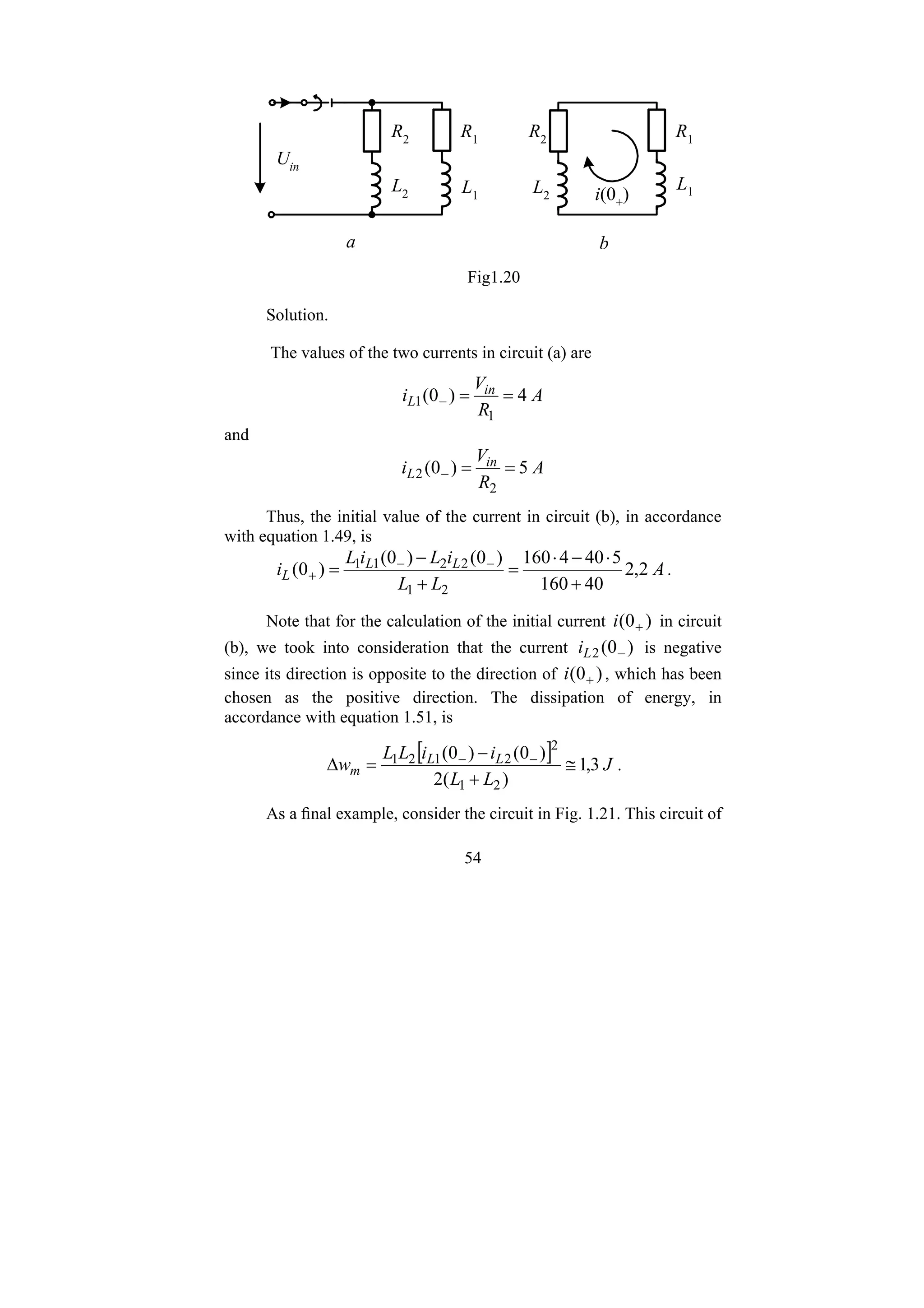 54
L2 L1
R1
R2
Uin
L2
L1
R1
R2
i(0+
)
b
a
Fig1.20
Solution.
The values of the two currents in circuit (a) are
A
R
V
i in
L 4
)
0
(
1
1 =
=
−
and
A
R
V
i in
L 5
)
0
(
2
2 =
=
−
Thus, the initial value of the current in circuit (b), in accordance
with equation 1.49, is
A
L
L
i
L
i
L
i L
L
L 2
,
2
40
160
5
40
4
160
)
0
(
)
0
(
)
0
(
2
1
2
2
1
1
+
⋅
−
⋅
=
+
−
= −
−
+ .
Note that for the calculation of the initial current )
0
( +
i in circuit
(b), we took into consideration that the current )
0
(
2 −
L
i is negative
since its direction is opposite to the direction of )
0
( +
i , which has been
chosen as the positive direction. The dissipation of energy, in
accordance with equation 1.51, is
[ ] J
L
L
i
i
L
L
w L
L
m 3
,
1
)
(
2
)
0
(
)
0
(
2
1
2
2
1
2
1
≅
+
−
=
Δ −
−
.
As a final example, consider the circuit in Fig. 1.21. This circuit of
 