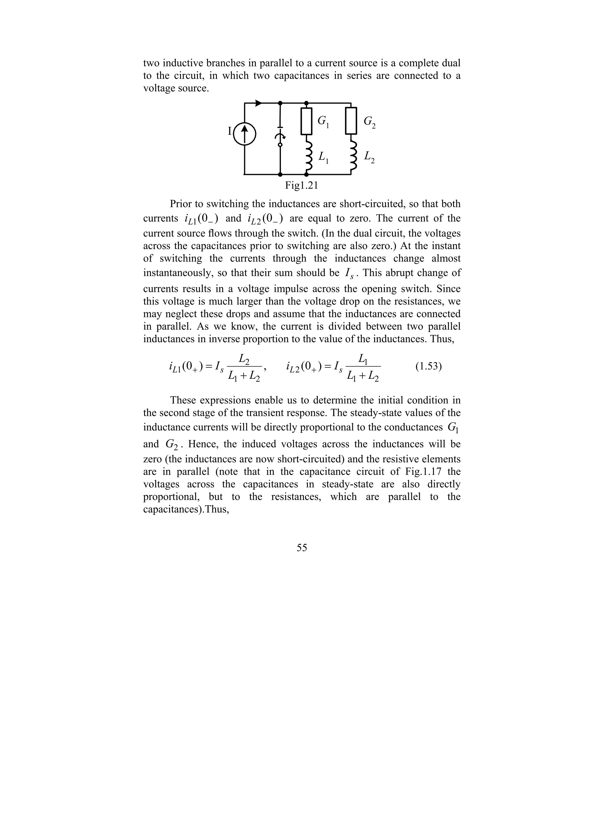 55
two inductive branches in parallel to a current source is a complete dual
to the circuit, in which two capacitances in series are connected to a
voltage source.
L2
L1
G1 G2
I
Fig1.21
Prior to switching the inductances are short-circuited, so that both
currents )
0
(
1 −
L
i and )
0
(
2 −
L
i are equal to zero. The current of the
current source flows through the switch. (In the dual circuit, the voltages
across the capacitances prior to switching are also zero.) At the instant
of switching the currents through the inductances change almost
instantaneously, so that their sum should be s
I . This abrupt change of
currents results in a voltage impulse across the opening switch. Since
this voltage is much larger than the voltage drop on the resistances, we
may neglect these drops and assume that the inductances are connected
in parallel. As we know, the current is divided between two parallel
inductances in inverse proportion to the value of the inductances. Thus,
2
1
1
2
2
1
2
1 )
0
(
,
)
0
(
L
L
L
I
i
L
L
L
I
i s
L
s
L
+
=
+
= +
+ (1.53)
These expressions enable us to determine the initial condition in
the second stage of the transient response. The steady-state values of the
inductance currents will be directly proportional to the conductances 1
G
and 2
G . Hence, the induced voltages across the inductances will be
zero (the inductances are now short-circuited) and the resistive elements
are in parallel (note that in the capacitance circuit of Fig.1.17 the
voltages across the capacitances in steady-state are also directly
proportional, but to the resistances, which are parallel to the
capacitances).Thus,
 