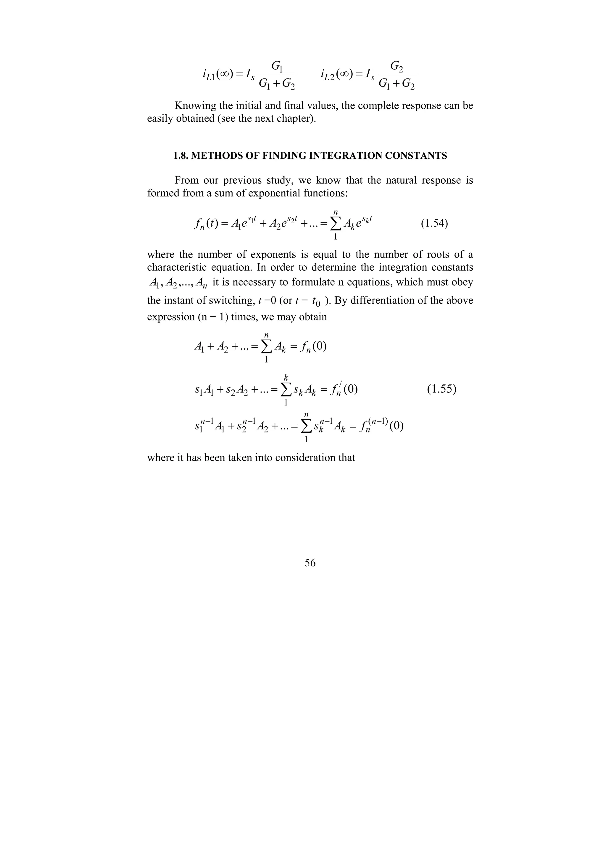 56
2
1
2
2
2
1
1
1 )
(
)
(
G
G
G
I
i
G
G
G
I
i s
L
s
L
+
=
∞
+
=
∞
Knowing the initial and final values, the complete response can be
easily obtained (see the next chapter).
1.8. METHODS OF FINDING INTEGRATION CONSTANTS
From our previous study, we know that the natural response is
formed from a sum of exponential functions:
∑
=
+
+
=
n
t
s
k
t
s
t
s
n
k
e
A
e
A
e
A
t
f
1
2
1 ...
)
( 2
1 (1.54)
where the number of exponents is equal to the number of roots of a
characteristic equation. In order to determine the integration constants
n
A
A
A ,...,
, 2
1 it is necessary to formulate n equations, which must obey
the instant of switching, t =0 (or t = 0
t ). By differentiation of the above
expression (n − 1) times, we may obtain
)
0
(
...
1
2
1 n
n
k f
A
A
A =
=
+
+ ∑
)
0
(
... /
1
2
2
1
1 n
k
k
k f
A
s
A
s
A
s =
=
+
+ ∑ (1.55)
)
0
(
... )
1
(
1
1
2
1
2
1
1
1
−
−
−
−
=
=
+
+ ∑ n
n
n
k
n
k
n
n
f
A
s
A
s
A
s
where it has been taken into consideration that
 
