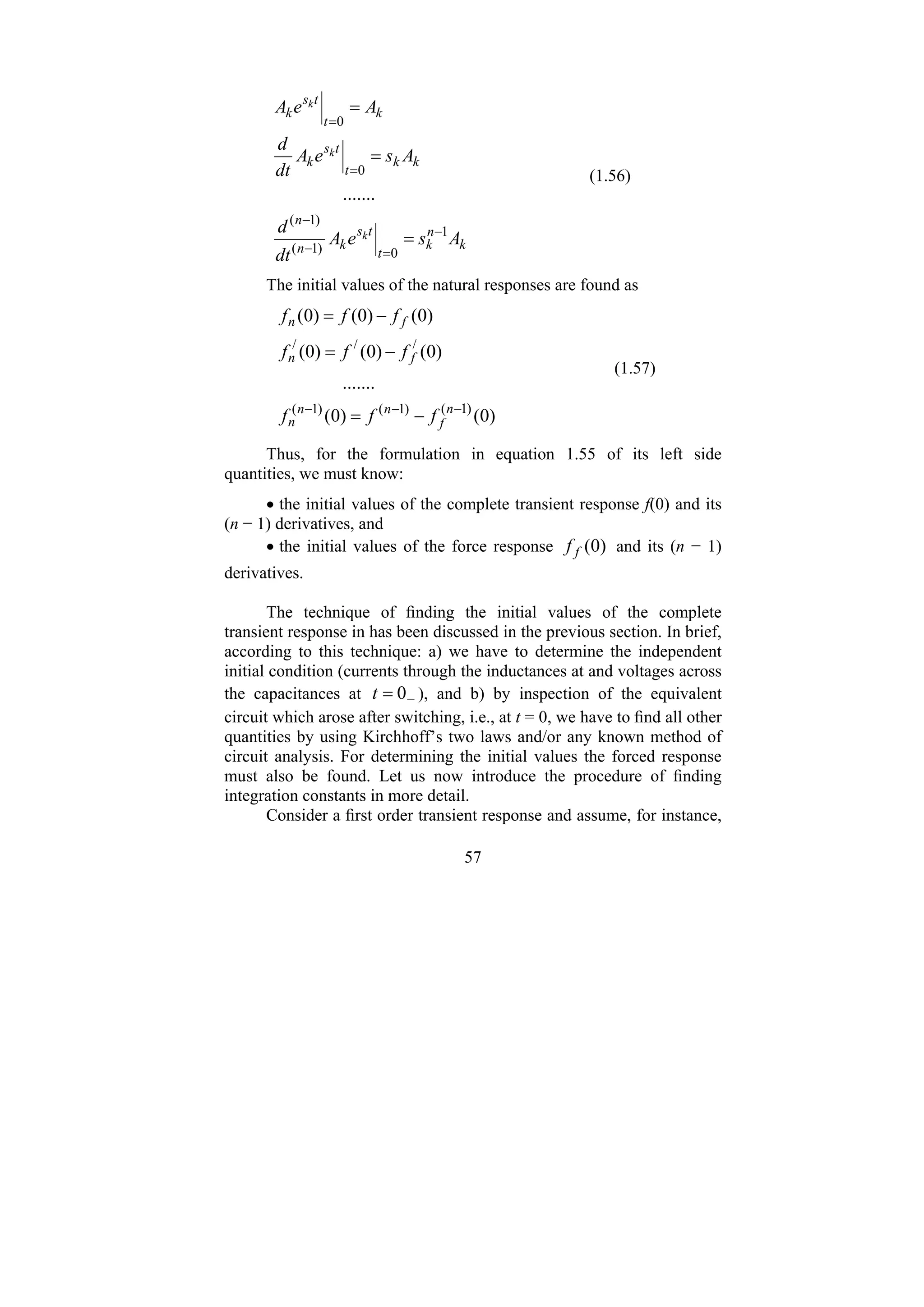 57
k
n
k
t
t
s
k
n
n
k
k
t
t
s
k
k
t
t
s
k
A
s
e
A
dt
d
A
s
e
A
dt
d
A
e
A
k
k
k
1
0
)
1
(
)
1
(
0
0
.......
−
=
−
−
=
=
=
=
=
(1.56)
The initial values of the natural responses are found as
)
0
(
)
0
(
.......
)
0
(
)
0
(
)
0
(
)
0
(
)
0
(
)
0
(
)
1
(
)
1
(
)
1
(
/
/
/
−
−
−
−
=
−
=
−
=
n
f
n
n
n
f
n
f
n
f
f
f
f
f
f
f
f
f
(1.57)
Thus, for the formulation in equation 1.55 of its left side
quantities, we must know:
• the initial values of the complete transient response f(0) and its
(n − 1) derivatives, and
• the initial values of the force response )
0
(
f
f and its (n − 1)
derivatives.
The technique of finding the initial values of the complete
transient response in has been discussed in the previous section. In brief,
according to this technique: a) we have to determine the independent
initial condition (currents through the inductances at and voltages across
the capacitances at −
= 0
t ), and b) by inspection of the equivalent
circuit which arose after switching, i.e., at t = 0, we have to find all other
quantities by using Kirchhoff’s two laws and/or any known method of
circuit analysis. For determining the initial values the forced response
must also be found. Let us now introduce the procedure of finding
integration constants in more detail.
Consider a first order transient response and assume, for instance,
 