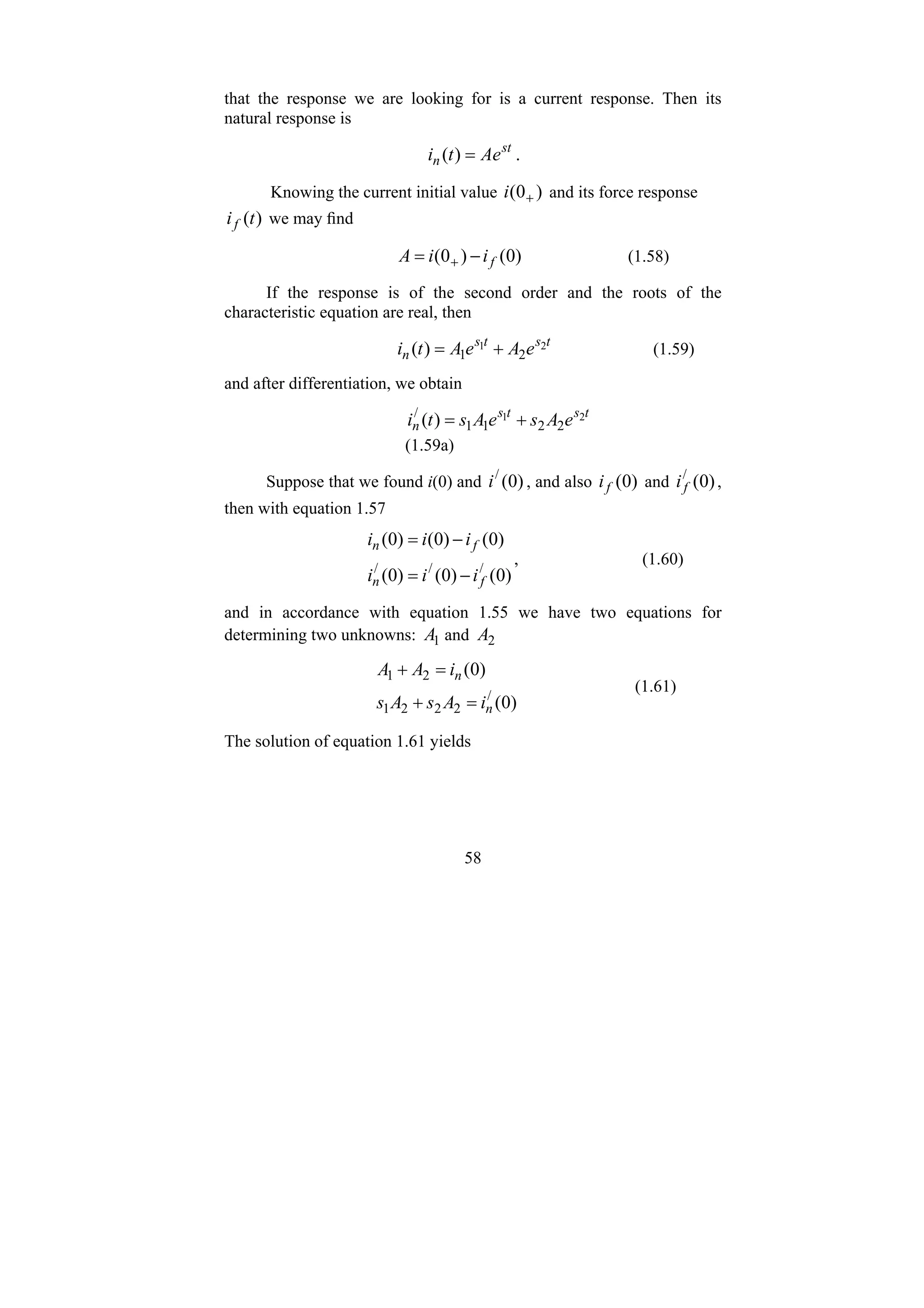 58
that the response we are looking for is a current response. Then its
natural response is
st
n Ae
t
i =
)
( .
Knowing the current initial value )
0
( +
i and its force response
)
(t
if we may find
)
0
(
)
0
( f
i
i
A −
= + (1.58)
If the response is of the second order and the roots of the
characteristic equation are real, then
t
s
t
s
n e
A
e
A
t
i 2
1
2
1
)
( +
= (1.59)
and after differentiation, we obtain
t
s
t
s
n e
A
s
e
A
s
t
i 2
1
2
2
1
1
/
)
( +
=
(1.59a)
Suppose that we found i(0) and )
0
(
/
i , and also )
0
(
f
i and )
0
(
/
f
i ,
then with equation 1.57
)
0
(
)
0
(
)
0
(
)
0
(
)
0
(
)
0
(
/
/
/
f
n
f
n
i
i
i
i
i
i
−
=
−
=
, (1.60)
and in accordance with equation 1.55 we have two equations for
determining two unknowns: 1
A and 2
A
)
0
(
)
0
(
/
2
2
2
1
2
1
n
n
i
A
s
A
s
i
A
A
=
+
=
+
(1.61)
The solution of equation 1.61 yields
 