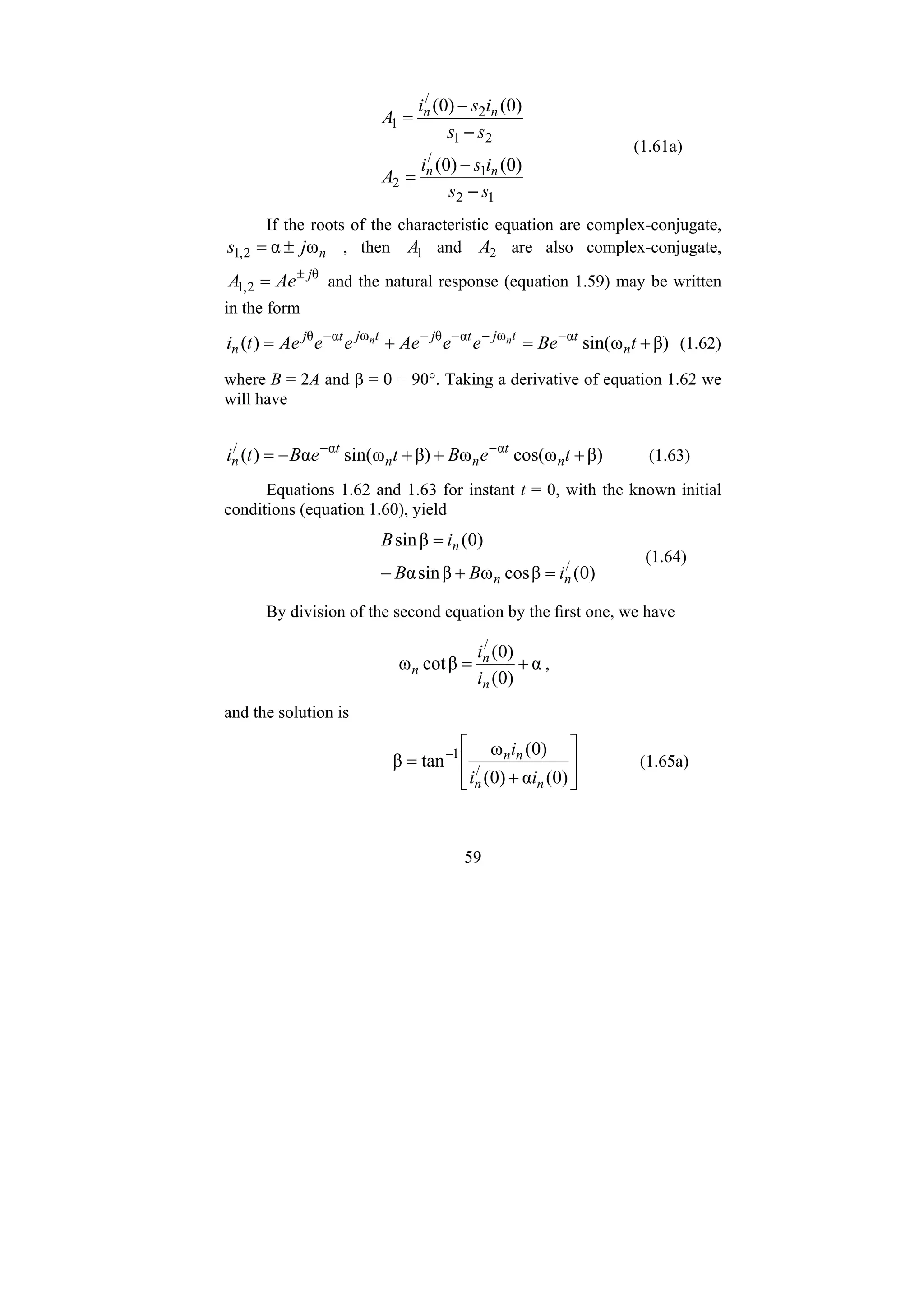 59
1
2
1
/
2
2
1
2
/
1
)
0
(
)
0
(
)
0
(
)
0
(
s
s
i
s
i
A
s
s
i
s
i
A
n
n
n
n
−
−
=
−
−
=
(1.61a)
If the roots of the characteristic equation are complex-conjugate,
n
j
s ω
α
2
,
1 ±
= , then 1
A and 2
A are also complex-conjugate,
θ
2
,
1
j
Ae
A ±
= and the natural response (equation 1.59) may be written
in the form
β)
ω
sin(
)
( α
ω
α
θ
ω
α
θ
+
=
+
= −
−
−
−
−
t
Be
e
e
Ae
e
e
Ae
t
i n
t
t
j
t
j
t
j
t
j
n
n
n (1.62)
where B = 2A and β = θ + 90°. Taking a derivative of equation 1.62 we
will have
β)
ω
cos(
ω
β)
ω
sin(
α
)
( α
α
/
+
+
+
−
= −
−
t
e
B
t
e
B
t
i n
t
n
n
t
n (1.63)
Equations 1.62 and 1.63 for instant t = 0, with the known initial
conditions (equation 1.60), yield
)
0
(
β
cos
ω
β
sin
α
)
0
(
β
sin
/
n
n
n
i
B
B
i
B
=
+
−
=
(1.64)
By division of the second equation by the first one, we have
α
)
0
(
)
0
(
β
cot
ω
/
+
=
n
n
n
i
i
,
and the solution is
⎥
⎥
⎦
⎤
⎢
⎢
⎣
⎡
+
= −
)
0
(
α
)
0
(
)
0
(
ω
tan
β /
1
n
n
n
n
i
i
i
(1.65a)
 