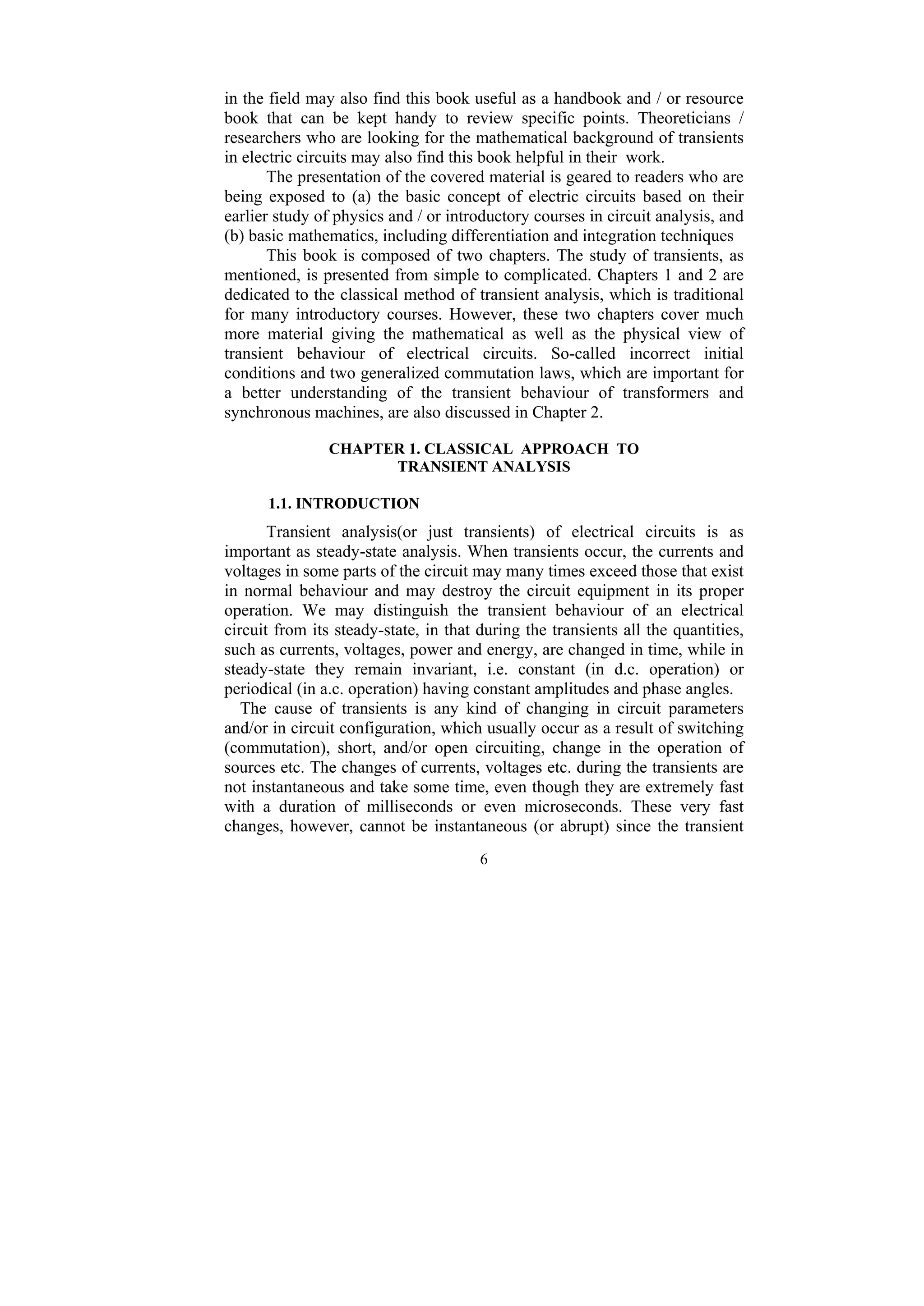 6
in the field may also find this book useful as a handbook and / or resource
book that can be kept handy to review specific points. Theoreticians /
researchers who are looking for the mathematical background of transients
in electric circuits may also find this book helpful in their work.
The presentation of the covered material is geared to readers who are
being exposed to (a) the basic concept of electric circuits based on their
earlier study of physics and / or introductory courses in circuit analysis, and
(b) basic mathematics, including differentiation and integration techniques
This book is composed of two chapters. The study of transients, as
mentioned, is presented from simple to complicated. Chapters 1 and 2 are
dedicated to the classical method of transient analysis, which is traditional
for many introductory courses. However, these two chapters cover much
more material giving the mathematical as well as the physical view of
transient behaviour of electrical circuits. So-called incorrect initial
conditions and two generalized commutation laws, which are important for
a better understanding of the transient behaviour of transformers and
synchronous machines, are also discussed in Chapter 2.
CHAPTER 1. CLASSICAL APPROACH TO
TRANSIENT ANALYSIS
1.1. INTRODUCTION
Transient analysis(or just transients) of electrical circuits is as
important as steady-state analysis. When transients occur, the currents and
voltages in some parts of the circuit may many times exceed those that exist
in normal behaviour and may destroy the circuit equipment in its proper
operation. We may distinguish the transient behaviour of an electrical
circuit from its steady-state, in that during the transients all the quantities,
such as currents, voltages, power and energy, are changed in time, while in
steady-state they remain invariant, i.e. constant (in d.c. operation) or
periodical (in a.c. operation) having constant amplitudes and phase angles.
The cause of transients is any kind of changing in circuit parameters
and/or in circuit configuration, which usually occur as a result of switching
(commutation), short, and/or open circuiting, change in the operation of
sources etc. The changes of currents, voltages etc. during the transients are
not instantaneous and take some time, even though they are extremely fast
with a duration of milliseconds or even microseconds. These very fast
changes, however, cannot be instantaneous (or abrupt) since the transient
 