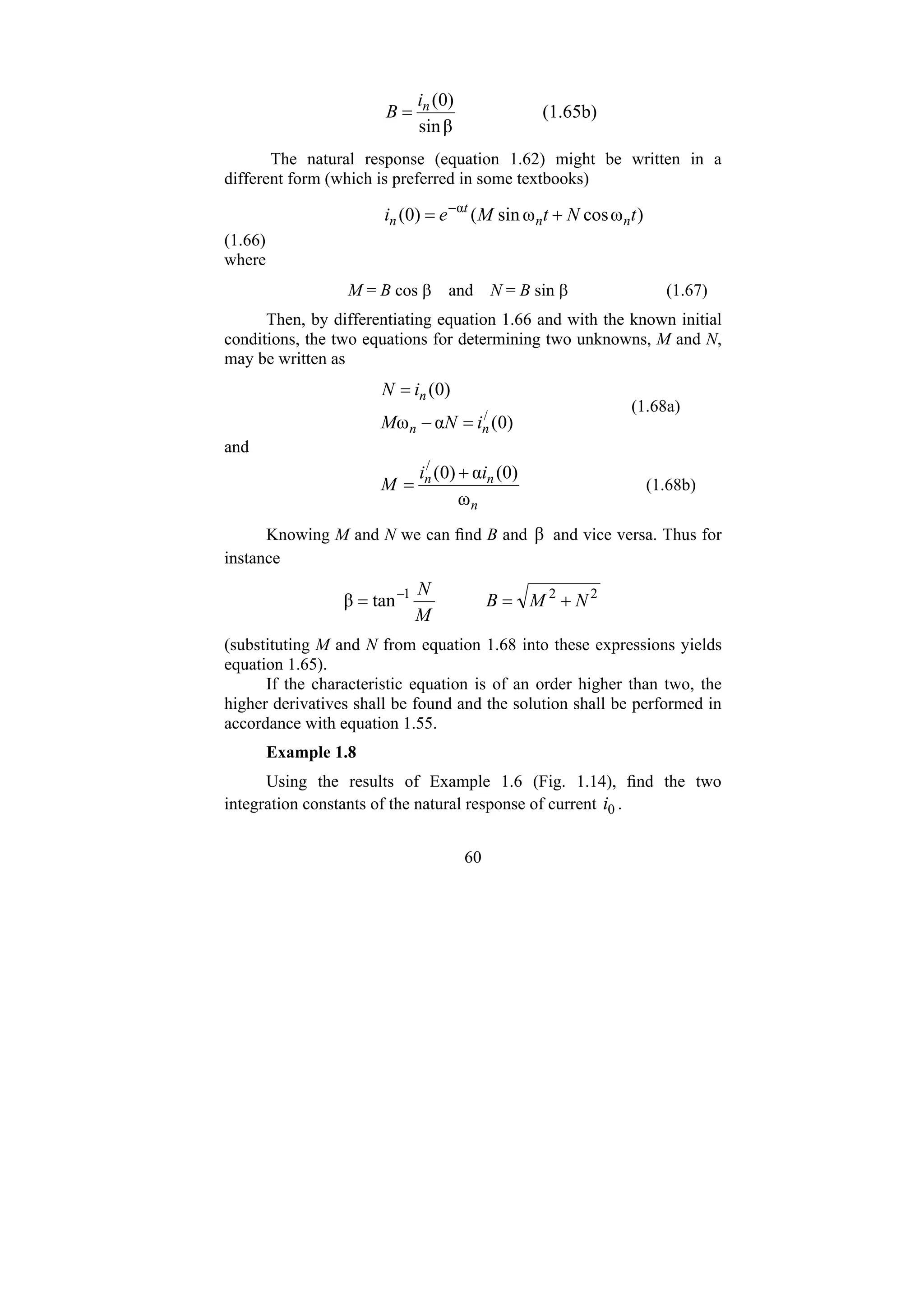 60
β
sin
)
0
(
n
i
B = (1.65b)
The natural response (equation 1.62) might be written in a
different form (which is preferred in some textbooks)
)
ω
cos
ω
sin
(
)
0
( α
t
N
t
M
e
i n
n
t
n +
= −
(1.66)
where
M = B cos β and N = B sin β (1.67)
Then, by differentiating equation 1.66 and with the known initial
conditions, the two equations for determining two unknowns, M and N,
may be written as
)
0
(
α
ω
)
0
(
/
n
n
n
i
N
M
i
N
=
−
=
(1.68a)
and
n
n
n i
i
M
ω
)
0
(
α
)
0
(
/
+
= (1.68b)
Knowing M and N we can find B and β and vice versa. Thus for
instance
2
2
1
tan
β N
M
B
M
N
+
=
= −
(substituting M and N from equation 1.68 into these expressions yields
equation 1.65).
If the characteristic equation is of an order higher than two, the
higher derivatives shall be found and the solution shall be performed in
accordance with equation 1.55.
Example 1.8
Using the results of Example 1.6 (Fig. 1.14), find the two
integration constants of the natural response of current 0
i .
 