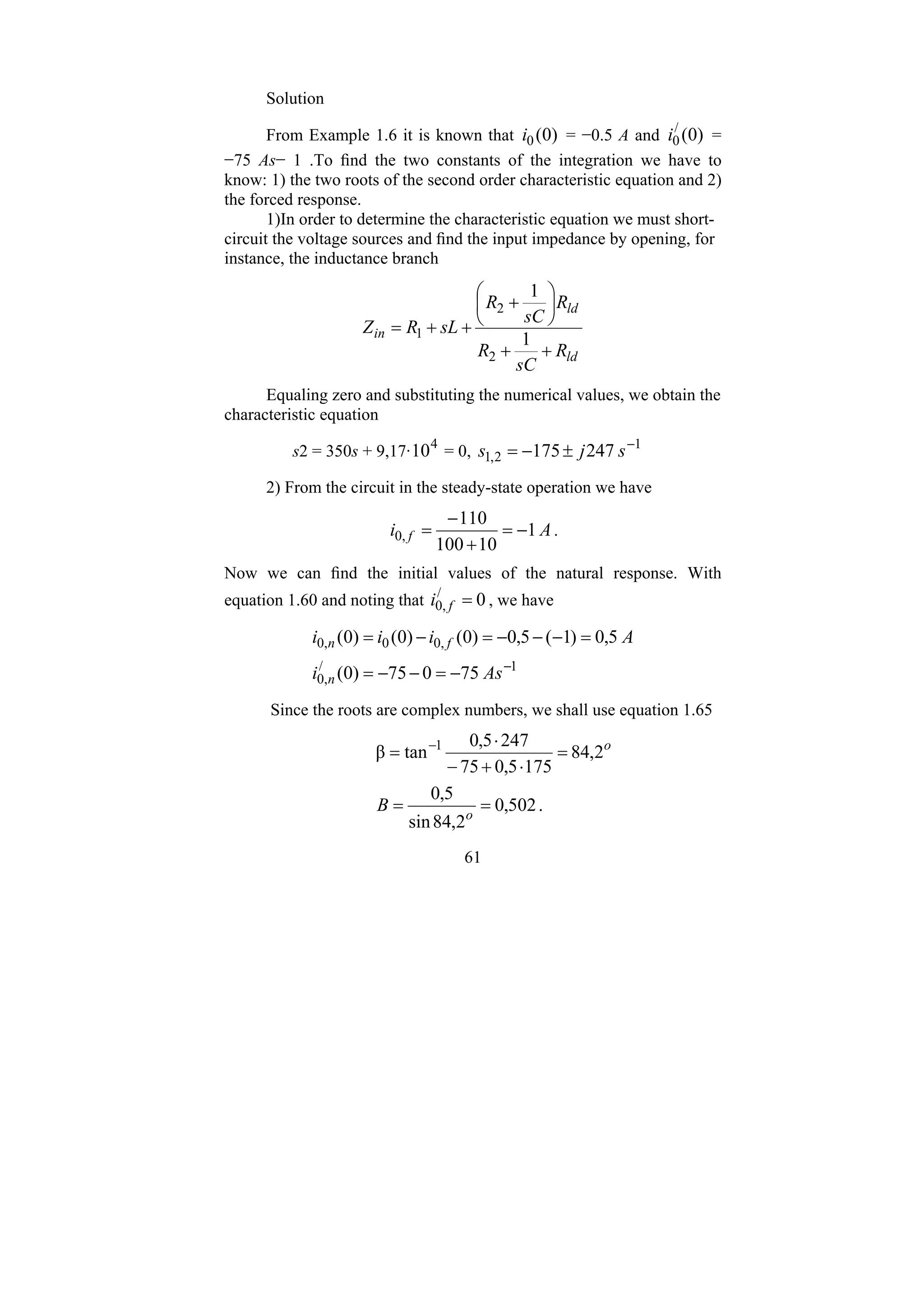 61
Solution
From Example 1.6 it is known that )
0
(
0
i = −0.5 A and )
0
(
/
0
i =
−75 As− 1 .To find the two constants of the integration we have to
know: 1) the two roots of the second order characteristic equation and 2)
the forced response.
1)In order to determine the characteristic equation we must short-
circuit the voltage sources and find the input impedance by opening, for
instance, the inductance branch
ld
ld
in
R
sC
R
R
sC
R
sL
R
Z
+
+
⎟
⎠
⎞
⎜
⎝
⎛
+
+
+
=
1
1
2
2
1
Equaling zero and substituting the numerical values, we obtain the
characteristic equation
s2 = 350s + 9,17· 4
10 = 0, 1
2
,
1 247
175 −
±
−
= s
j
s
2) From the circuit in the steady-state operation we have
A
i f 1
10
100
110
,
0 −
=
+
−
= .
Now we can find the initial values of the natural response. With
equation 1.60 and noting that 0
/
,
0 =
f
i , we have
1
/
,
0
,
0
0
,
0
75
0
75
)
0
(
5
,
0
)
1
(
5
,
0
)
0
(
)
0
(
)
0
(
−
−
=
−
−
=
=
−
−
−
=
−
=
As
i
A
i
i
i
n
f
n
Since the roots are complex numbers, we shall use equation 1.65
.
502
,
0
2
,
84
sin
5
,
0
2
,
84
175
5
,
0
75
247
5
,
0
tan
β 1
=
=
=
⋅
+
−
⋅
= −
o
o
B
 