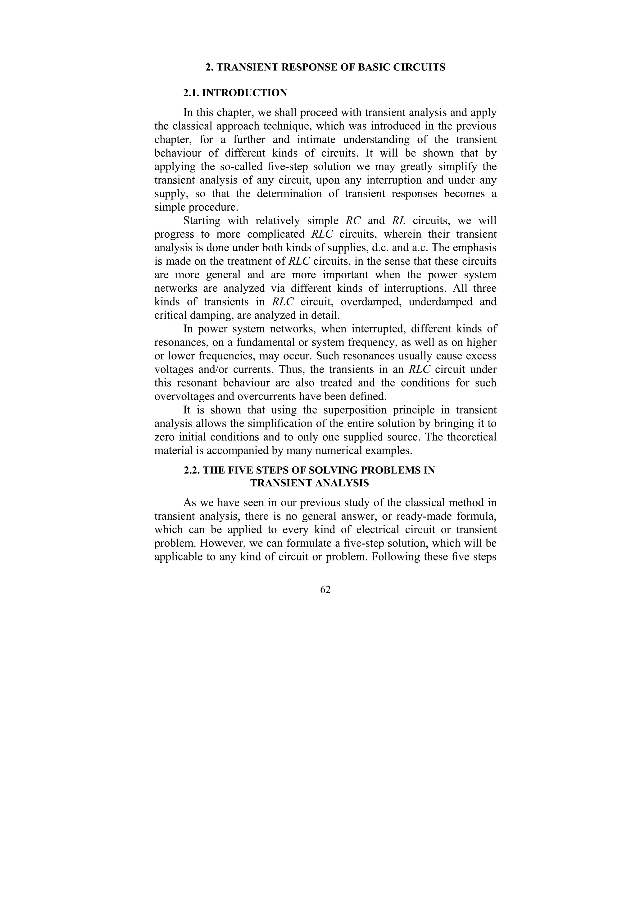 62
2. TRANSIENT RESPONSE OF BASIC CIRCUITS
2.1. INTRODUCTION
In this chapter, we shall proceed with transient analysis and apply
the classical approach technique, which was introduced in the previous
chapter, for a further and intimate understanding of the transient
behaviour of different kinds of circuits. It will be shown that by
applying the so-called five-step solution we may greatly simplify the
transient analysis of any circuit, upon any interruption and under any
supply, so that the determination of transient responses becomes a
simple procedure.
Starting with relatively simple RC and RL circuits, we will
progress to more complicated RLC circuits, wherein their transient
analysis is done under both kinds of supplies, d.c. and a.c. The emphasis
is made on the treatment of RLC circuits, in the sense that these circuits
are more general and are more important when the power system
networks are analyzed via different kinds of interruptions. All three
kinds of transients in RLC circuit, overdamped, underdamped and
critical damping, are analyzed in detail.
In power system networks, when interrupted, different kinds of
resonances, on a fundamental or system frequency, as well as on higher
or lower frequencies, may occur. Such resonances usually cause excess
voltages and/or currents. Thus, the transients in an RLC circuit under
this resonant behaviour are also treated and the conditions for such
overvoltages and overcurrents have been defined.
It is shown that using the superposition principle in transient
analysis allows the simplification of the entire solution by bringing it to
zero initial conditions and to only one supplied source. The theoretical
material is accompanied by many numerical examples.
2.2. THE FIVE STEPS OF SOLVING PROBLEMS IN
TRANSIENT ANALYSIS
As we have seen in our previous study of the classical method in
transient analysis, there is no general answer, or ready-made formula,
which can be applied to every kind of electrical circuit or transient
problem. However, we can formulate a five-step solution, which will be
applicable to any kind of circuit or problem. Following these five steps
 