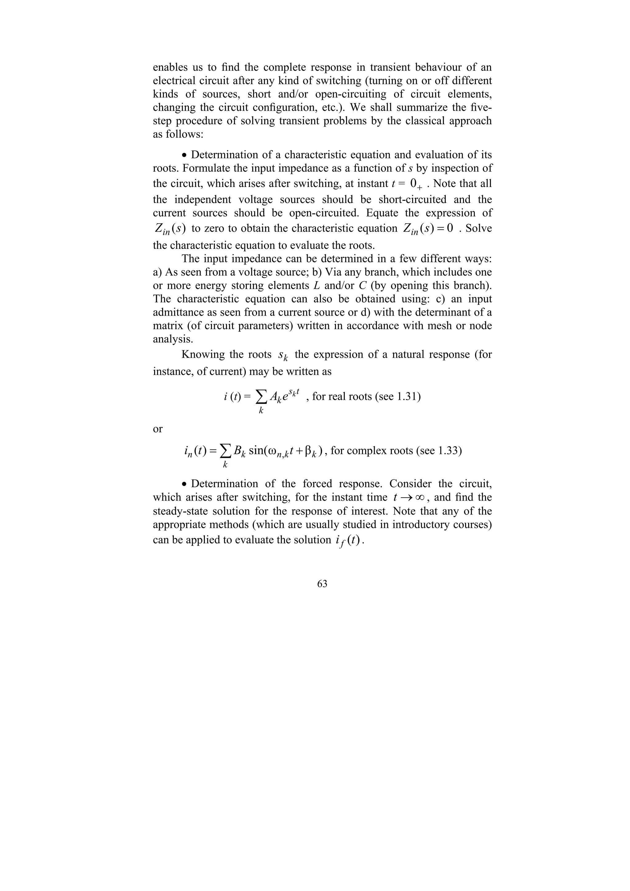 63
enables us to find the complete response in transient behaviour of an
electrical circuit after any kind of switching (turning on or off different
kinds of sources, short and/or open-circuiting of circuit elements,
changing the circuit configuration, etc.). We shall summarize the five-
step procedure of solving transient problems by the classical approach
as follows:
• Determination of a characteristic equation and evaluation of its
roots. Formulate the input impedance as a function of s by inspection of
the circuit, which arises after switching, at instant t = +
0 . Note that all
the independent voltage sources should be short-circuited and the
current sources should be open-circuited. Equate the expression of
)
(s
Zin to zero to obtain the characteristic equation 0
)
( =
s
Zin . Solve
the characteristic equation to evaluate the roots.
The input impedance can be determined in a few different ways:
a) As seen from a voltage source; b) Via any branch, which includes one
or more energy storing elements L and/or C (by opening this branch).
The characteristic equation can also be obtained using: c) an input
admittance as seen from a current source or d) with the determinant of a
matrix (of circuit parameters) written in accordance with mesh or node
analysis.
Knowing the roots k
s the expression of a natural response (for
instance, of current) may be written as
i (t) = ∑
k
t
s
k
k
e
A , for real roots (see 1.31)
or
∑ +
=
k
k
k
n
k
n t
B
t
i )
β
ω
sin(
)
( , , for complex roots (see 1.33)
• Determination of the forced response. Consider the circuit,
which arises after switching, for the instant time ∞
→
t , and find the
steady-state solution for the response of interest. Note that any of the
appropriate methods (which are usually studied in introductory courses)
can be applied to evaluate the solution )
(t
if .
 