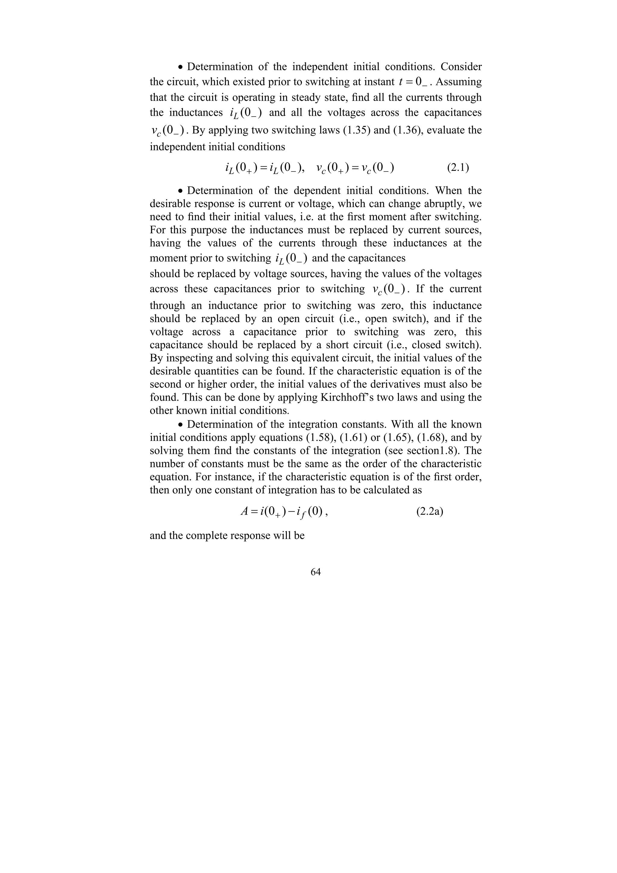 64
• Determination of the independent initial conditions. Consider
the circuit, which existed prior to switching at instant −
= 0
t . Assuming
that the circuit is operating in steady state, find all the currents through
the inductances )
0
( −
L
i and all the voltages across the capacitances
)
0
( −
c
v . By applying two switching laws (1.35) and (1.36), evaluate the
independent initial conditions
)
0
(
)
0
(
),
0
(
)
0
( −
+
−
+ =
= c
c
L
L v
v
i
i (2.1)
• Determination of the dependent initial conditions. When the
desirable response is current or voltage, which can change abruptly, we
need to find their initial values, i.e. at the first moment after switching.
For this purpose the inductances must be replaced by current sources,
having the values of the currents through these inductances at the
moment prior to switching )
0
( −
L
i and the capacitances
should be replaced by voltage sources, having the values of the voltages
across these capacitances prior to switching )
0
( −
c
v . If the current
through an inductance prior to switching was zero, this inductance
should be replaced by an open circuit (i.e., open switch), and if the
voltage across a capacitance prior to switching was zero, this
capacitance should be replaced by a short circuit (i.e., closed switch).
By inspecting and solving this equivalent circuit, the initial values of the
desirable quantities can be found. If the characteristic equation is of the
second or higher order, the initial values of the derivatives must also be
found. This can be done by applying Kirchhoff’s two laws and using the
other known initial conditions.
• Determination of the integration constants. With all the known
initial conditions apply equations (1.58), (1.61) or (1.65), (1.68), and by
solving them find the constants of the integration (see section1.8). The
number of constants must be the same as the order of the characteristic
equation. For instance, if the characteristic equation is of the first order,
then only one constant of integration has to be calculated as
)
0
(
)
0
( f
i
i
A −
= + , (2.2a)
and the complete response will be
 