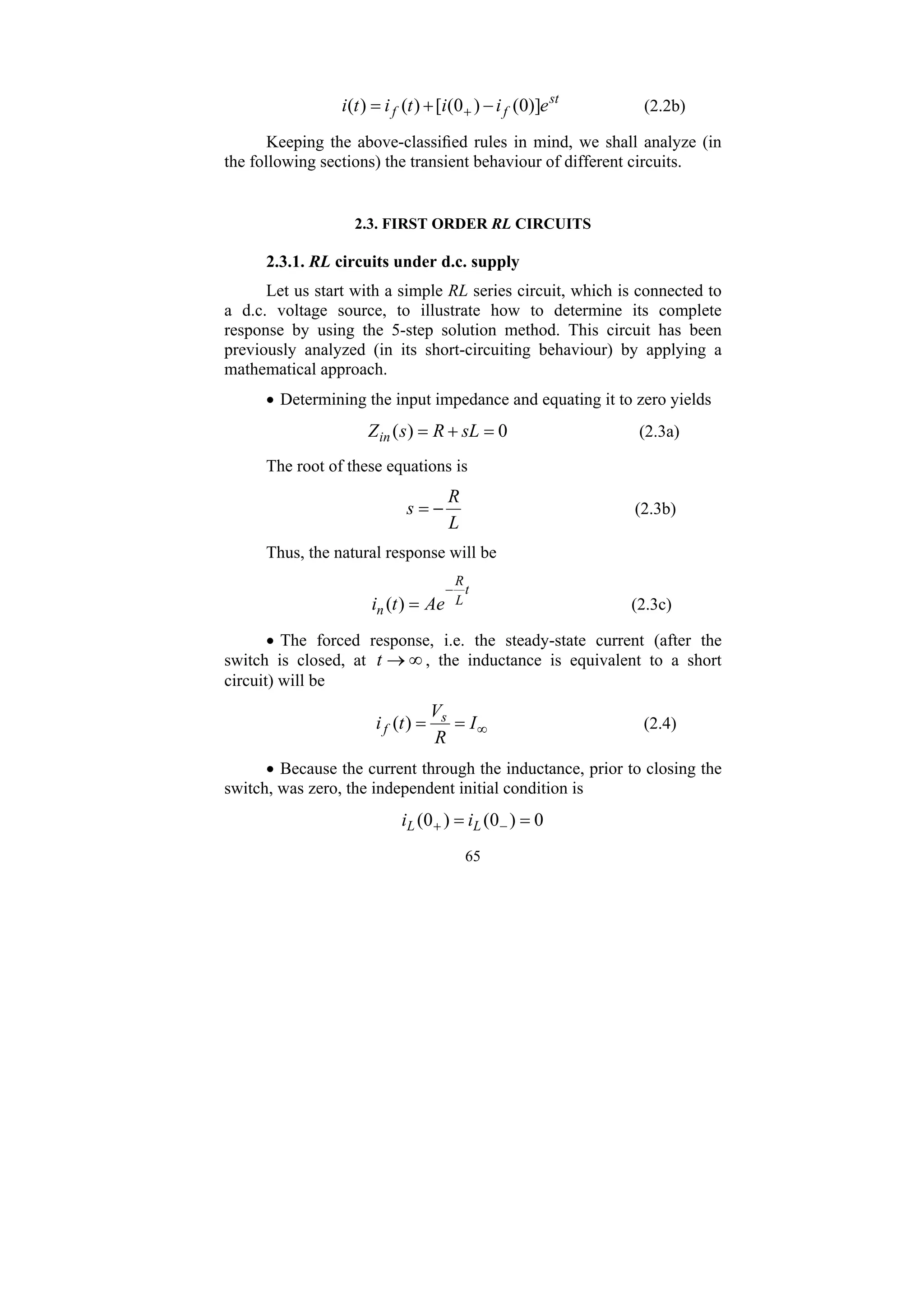 65
st
f
f e
i
i
t
i
t
i )]
0
(
)
0
(
[
)
(
)
( −
+
= + (2.2b)
Keeping the above-classified rules in mind, we shall analyze (in
the following sections) the transient behaviour of different circuits.
2.3. FIRST ORDER RL CIRCUITS
2.3.1. RL circuits under d.c. supply
Let us start with a simple RL series circuit, which is connected to
a d.c. voltage source, to illustrate how to determine its complete
response by using the 5-step solution method. This circuit has been
previously analyzed (in its short-circuiting behaviour) by applying a
mathematical approach.
• Determining the input impedance and equating it to zero yields
0
)
( =
+
= sL
R
s
Zin (2.3a)
The root of these equations is
L
R
s −
= (2.3b)
Thus, the natural response will be
t
L
R
n Ae
t
i
−
=
)
( (2.3c)
• The forced response, i.e. the steady-state current (after the
switch is closed, at ∞
→
t , the inductance is equivalent to a short
circuit) will be
∞
=
= I
R
V
t
i s
f )
( (2.4)
• Because the current through the inductance, prior to closing the
switch, was zero, the independent initial condition is
0
)
0
(
)
0
( =
= −
+ L
L i
i
 