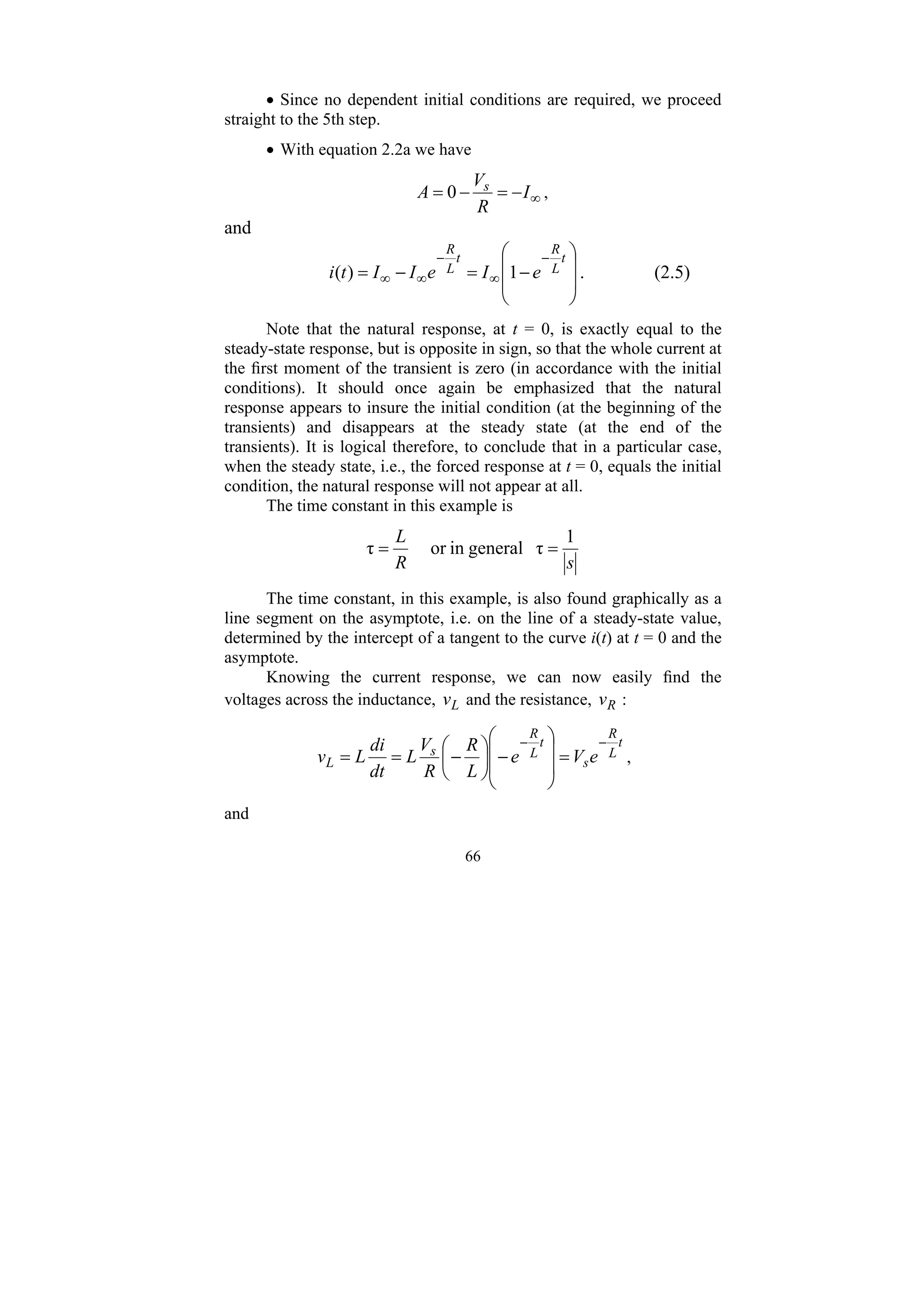 66
• Since no dependent initial conditions are required, we proceed
straight to the 5th step.
• With equation 2.2a we have
∞
−
=
−
= I
R
V
A s
0 ,
and
⎟
⎟
⎠
⎞
⎜
⎜
⎝
⎛
−
=
−
=
−
∞
−
∞
∞
t
L
R
t
L
R
e
I
e
I
I
t
i 1
)
( . (2.5)
Note that the natural response, at t = 0, is exactly equal to the
steady-state response, but is opposite in sign, so that the whole current at
the first moment of the transient is zero (in accordance with the initial
conditions). It should once again be emphasized that the natural
response appears to insure the initial condition (at the beginning of the
transients) and disappears at the steady state (at the end of the
transients). It is logical therefore, to conclude that in a particular case,
when the steady state, i.e., the forced response at t = 0, equals the initial
condition, the natural response will not appear at all.
The time constant in this example is
s
R
L 1
τ
general
in
or
τ =
=
The time constant, in this example, is also found graphically as a
line segment on the asymptote, i.e. on the line of a steady-state value,
determined by the intercept of a tangent to the curve i(t) at t = 0 and the
asymptote.
Knowing the current response, we can now easily find the
voltages across the inductance, L
v and the resistance, R
v :
t
L
R
s
t
L
R
s
L e
V
e
L
R
R
V
L
dt
di
L
v
−
−
=
⎟
⎟
⎠
⎞
⎜
⎜
⎝
⎛
−
⎟
⎠
⎞
⎜
⎝
⎛
−
=
= ,
and
 