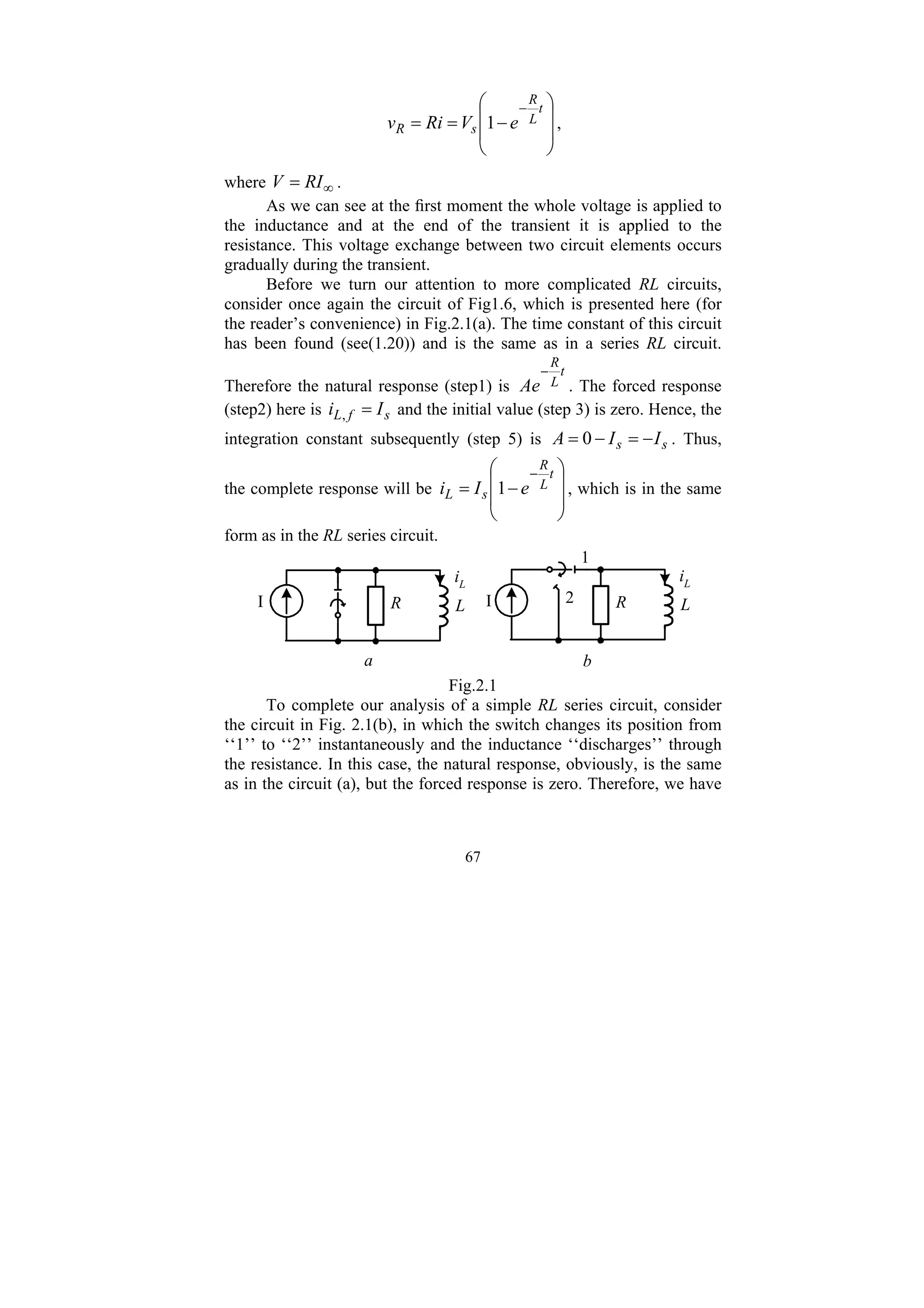 67
⎟
⎟
⎠
⎞
⎜
⎜
⎝
⎛
−
=
=
− t
L
R
s
R e
V
Ri
v 1 ,
where ∞
= RI
V .
As we can see at the first moment the whole voltage is applied to
the inductance and at the end of the transient it is applied to the
resistance. This voltage exchange between two circuit elements occurs
gradually during the transient.
Before we turn our attention to more complicated RL circuits,
consider once again the circuit of Fig1.6, which is presented here (for
the reader’s convenience) in Fig.2.1(a). The time constant of this circuit
has been found (see(1.20)) and is the same as in a series RL circuit.
Therefore the natural response (step1) is
t
L
R
Ae
−
. The forced response
(step2) here is s
f
L I
i =
, and the initial value (step 3) is zero. Hence, the
integration constant subsequently (step 5) is s
s I
I
A −
=
−
= 0 . Thus,
the complete response will be
⎟
⎟
⎠
⎞
⎜
⎜
⎝
⎛
−
=
− t
L
R
s
L e
I
i 1 , which is in the same
form as in the RL series circuit.
L
R
I
iL
L
R
I
iL
1
2
b
a
Fig.2.1
To complete our analysis of a simple RL series circuit, consider
the circuit in Fig. 2.1(b), in which the switch changes its position from
‘‘1’’ to ‘‘2’’ instantaneously and the inductance ‘‘discharges’’ through
the resistance. In this case, the natural response, obviously, is the same
as in the circuit (a), but the forced response is zero. Therefore, we have
 