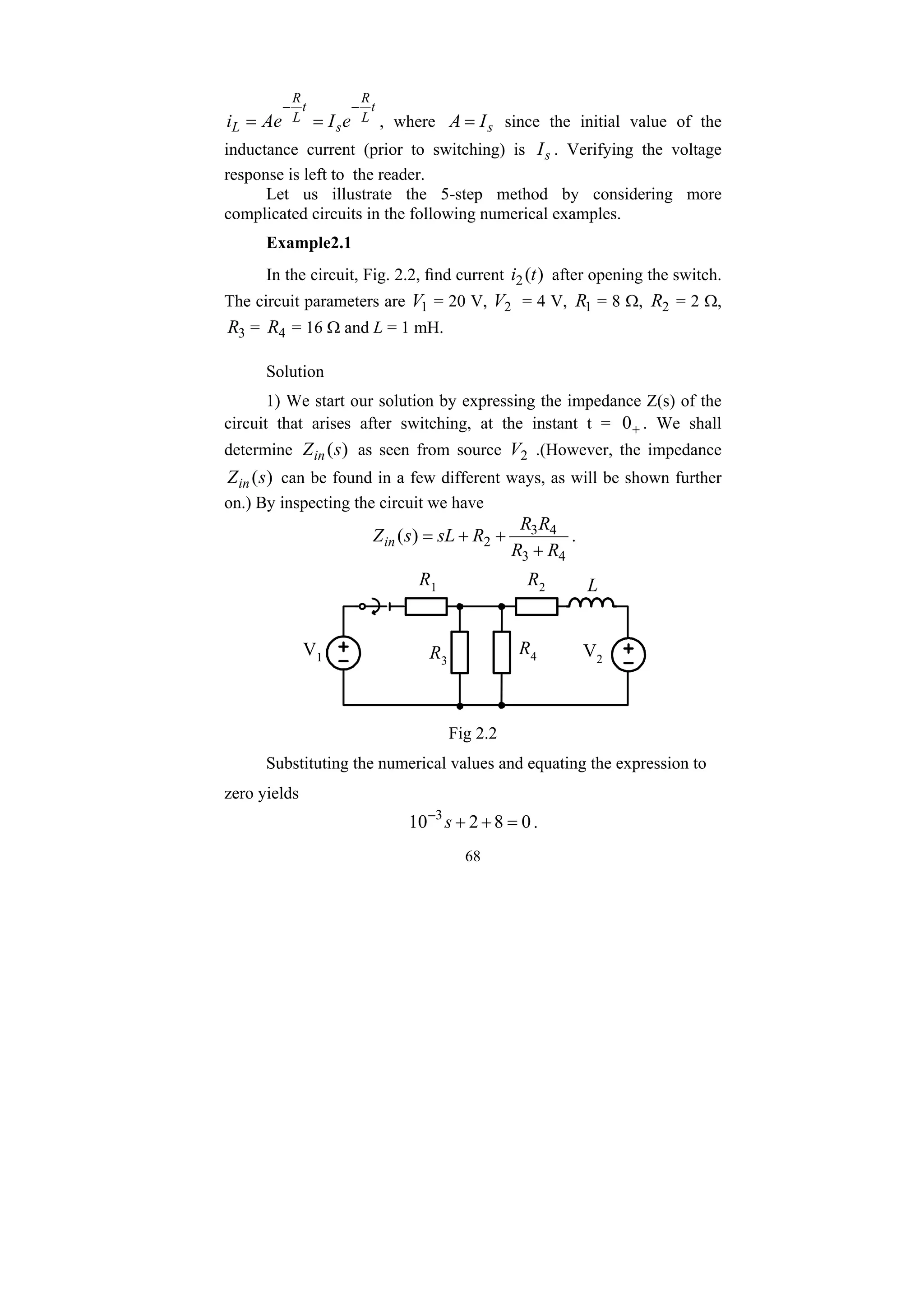 68
t
L
R
s
t
L
R
L e
I
Ae
i
−
−
=
= , where s
I
A = since the initial value of the
inductance current (prior to switching) is s
I . Verifying the voltage
response is left to the reader.
Let us illustrate the 5-step method by considering more
complicated circuits in the following numerical examples.
Example2.1
In the circuit, Fig. 2.2, find current )
(
2 t
i after opening the switch.
The circuit parameters are 1
V = 20 V, 2
V = 4 V, 1
R = 8 Ω, 2
R = 2 Ω,
3
R = 4
R = 16 Ω and L = 1 mH.
Solution
1) We start our solution by expressing the impedance Z(s) of the
circuit that arises after switching, at the instant t = +
0 . We shall
determine )
(s
Zin as seen from source 2
V .(However, the impedance
)
(s
Zin can be found in a few different ways, as will be shown further
on.) By inspecting the circuit we have
4
3
4
3
2
)
(
R
R
R
R
R
sL
s
Zin
+
+
+
= .
R2
R1
R3
R4
V1 V2
L
Fig 2.2
Substituting the numerical values and equating the expression to
zero yields
0
8
2
10 3
=
+
+
−
s .
 