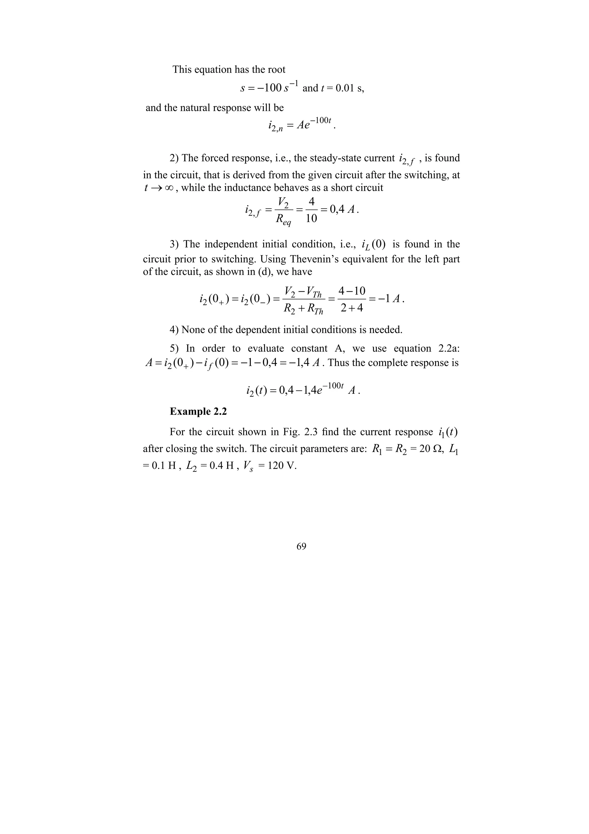 69
This equation has the root
1
100 −
−
= s
s and t = 0.01 s,
and the natural response will be
t
n Ae
i 100
,
2
−
= .
2) The forced response, i.e., the steady-state current f
i ,
2 , is found
in the circuit, that is derived from the given circuit after the switching, at
∞
→
t , while the inductance behaves as a short circuit
A
R
V
i
eq
f 4
,
0
10
4
2
,
2 =
=
= .
3) The independent initial condition, i.e., )
0
(
L
i is found in the
circuit prior to switching. Using Thevenin’s equivalent for the left part
of the circuit, as shown in (d), we have
A
R
R
V
V
i
i
Th
Th
1
4
2
10
4
)
0
(
)
0
(
2
2
2
2 −
=
+
−
=
+
−
=
= −
+ .
4) None of the dependent initial conditions is needed.
5) In order to evaluate constant A, we use equation 2.2a:
A
i
i
A f 4
,
1
4
,
0
1
)
0
(
)
0
(
2 −
=
−
−
=
−
= + . Thus the complete response is
A
e
t
i t
4
,
1
4
,
0
)
( 100
2
−
−
= .
Example 2.2
For the circuit shown in Fig. 2.3 find the current response )
(
1 t
i
after closing the switch. The circuit parameters are: 2
1 R
R = = 20 Ω, 1
L
= 0.1 H , 2
L = 0.4 H , s
V = 120 V.
 