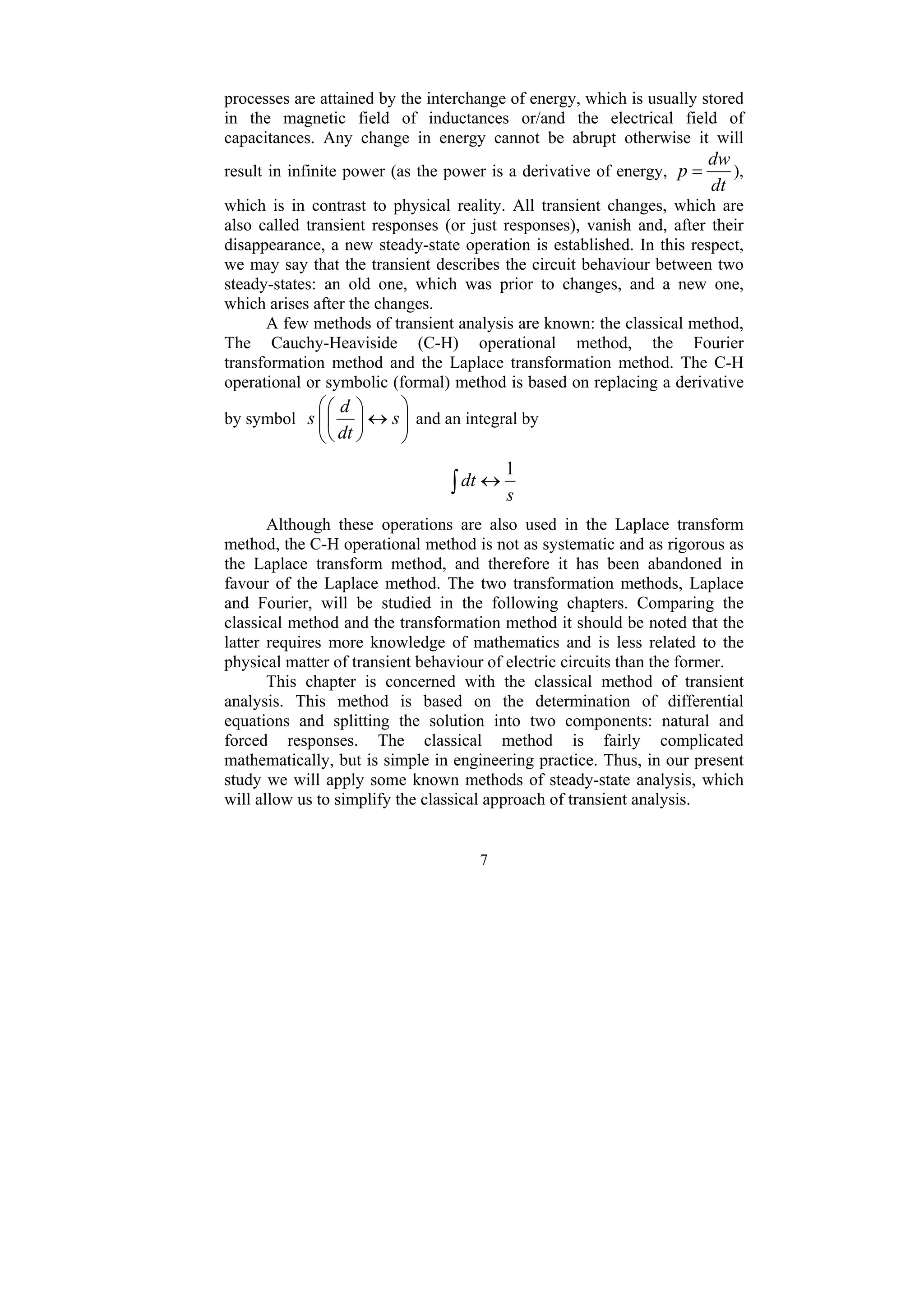 7
processes are attained by the interchange of energy, which is usually stored
in the magnetic field of inductances or/and the electrical field of
capacitances. Any change in energy cannot be abrupt otherwise it will
result in infinite power (as the power is a derivative of energy,
dt
dw
p = ),
which is in contrast to physical reality. All transient changes, which are
also called transient responses (or just responses), vanish and, after their
disappearance, a new steady-state operation is established. In this respect,
we may say that the transient describes the circuit behaviour between two
steady-states: an old one, which was prior to changes, and a new one,
which arises after the changes.
A few methods of transient analysis are known: the classical method,
The Cauchy-Heaviside (C-H) operational method, the Fourier
transformation method and the Laplace transformation method. The C-H
operational or symbolic (formal) method is based on replacing a derivative
by symbol ⎟
⎟
⎠
⎞
⎜
⎜
⎝
⎛
↔
⎟
⎠
⎞
⎜
⎝
⎛
s
dt
d
s and an integral by
∫ ↔
s
dt
1
Although these operations are also used in the Laplace transform
method, the C-H operational method is not as systematic and as rigorous as
the Laplace transform method, and therefore it has been abandoned in
favour of the Laplace method. The two transformation methods, Laplace
and Fourier, will be studied in the following chapters. Comparing the
classical method and the transformation method it should be noted that the
latter requires more knowledge of mathematics and is less related to the
physical matter of transient behaviour of electric circuits than the former.
This chapter is concerned with the classical method of transient
analysis. This method is based on the determination of differential
equations and splitting the solution into two components: natural and
forced responses. The classical method is fairly complicated
mathematically, but is simple in engineering practice. Thus, in our present
study we will apply some known methods of steady-state analysis, which
will allow us to simplify the classical approach of transient analysis.
 
