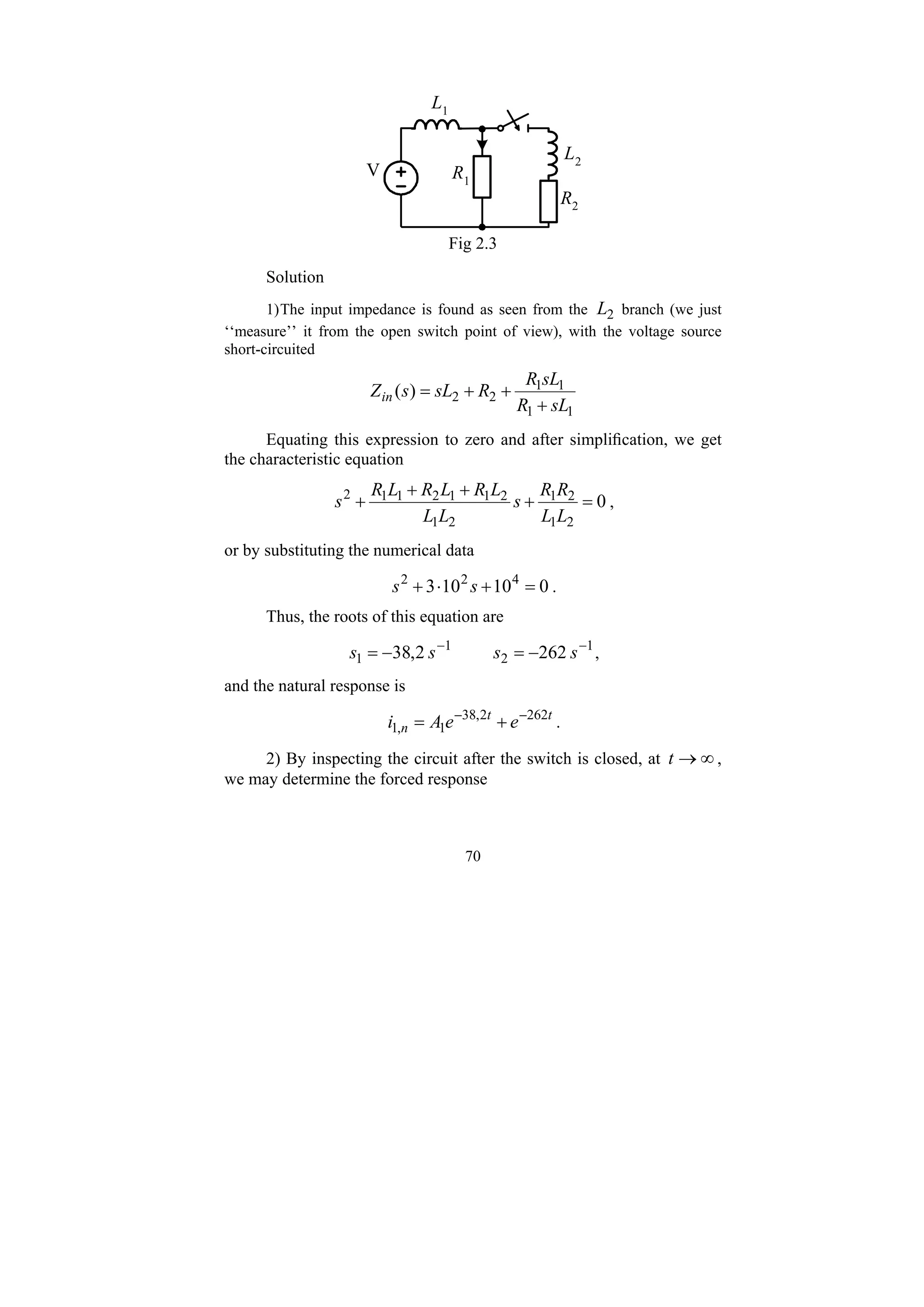 70
R1
V
R2
L2
L1
Fig 2.3
Solution
1)The input impedance is found as seen from the 2
L branch (we just
‘‘measure’’ it from the open switch point of view), with the voltage source
short-circuited
1
1
1
1
2
2
)
(
sL
R
sL
R
R
sL
s
Zin
+
+
+
=
Equating this expression to zero and after simplification, we get
the characteristic equation
0
2
1
2
1
2
1
2
1
1
2
1
1
2
=
+
+
+
+
L
L
R
R
s
L
L
L
R
L
R
L
R
s ,
or by substituting the numerical data
0
10
10
3 4
2
2
=
+
⋅
+ s
s .
Thus, the roots of this equation are
1
2
1
1 262
2
,
38 −
−
−
=
−
= s
s
s
s ,
and the natural response is
t
t
n e
e
A
i 262
2
,
38
1
,
1
−
−
+
= .
2) By inspecting the circuit after the switch is closed, at ∞
→
t ,
we may determine the forced response
 