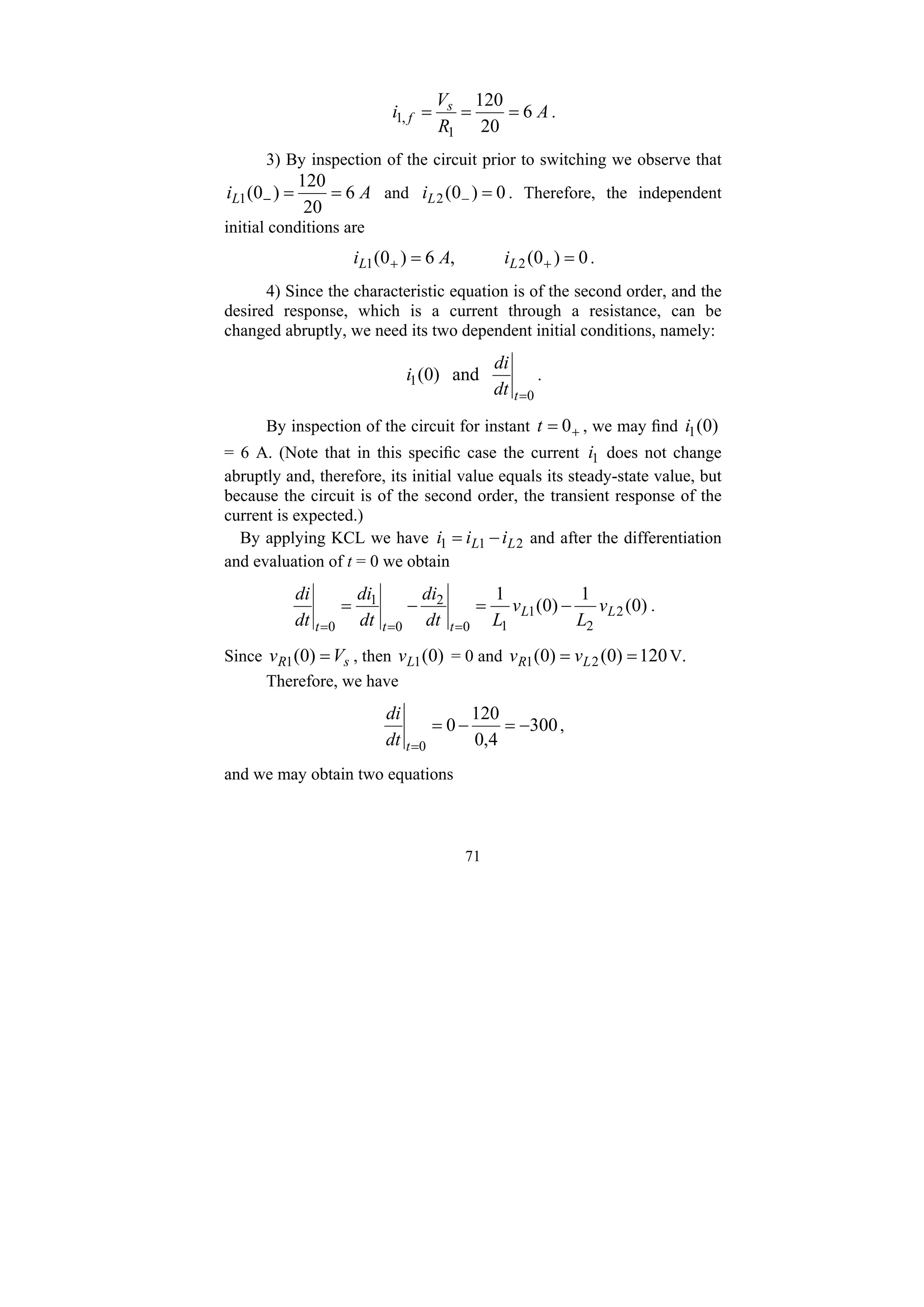 71
A
R
V
i s
f 6
20
120
1
,
1 =
=
= .
3) By inspection of the circuit prior to switching we observe that
A
iL 6
20
120
)
0
(
1 =
=
− and 0
)
0
(
2 =
−
L
i . Therefore, the independent
initial conditions are
0
)
0
(
,
6
)
0
( 2
1 =
= +
+ L
L i
A
i .
4) Since the characteristic equation is of the second order, and the
desired response, which is a current through a resistance, can be
changed abruptly, we need its two dependent initial conditions, namely:
0
1 and
)
0
(
=
t
dt
di
i .
By inspection of the circuit for instant +
= 0
t , we may find )
0
(
1
i
= 6 A. (Note that in this specific case the current 1
i does not change
abruptly and, therefore, its initial value equals its steady-state value, but
because the circuit is of the second order, the transient response of the
current is expected.)
By applying KCL we have 2
1
1 L
L i
i
i −
= and after the differentiation
and evaluation of t = 0 we obtain
)
0
(
1
)
0
(
1
2
2
1
1
0
2
0
1
0
L
L
t
t
t
v
L
v
L
dt
di
dt
di
dt
di
−
=
−
=
=
=
=
.
Since s
R V
v =
)
0
(
1 , then )
0
(
1
L
v = 0 and 120
)
0
(
)
0
( 2
1 =
= L
R v
v V.
Therefore, we have
300
4
,
0
120
0
0
−
=
−
=
=
t
dt
di
,
and we may obtain two equations
 