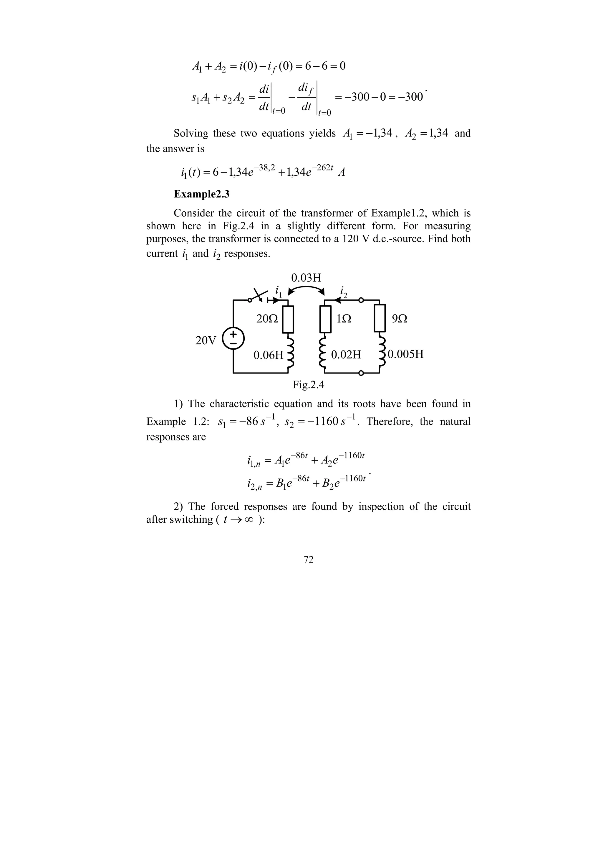 72
300
0
300
0
6
6
)
0
(
)
0
(
0
0
2
2
1
1
2
1
−
=
−
−
=
−
=
+
=
−
=
−
=
+
=
= t
f
t
f
dt
di
dt
di
A
s
A
s
i
i
A
A
.
Solving these two equations yields 34
,
1
1 −
=
A , 34
,
1
2 =
A and
the answer is
A
e
e
t
i t
34
,
1
34
,
1
6
)
( 262
2
,
38
1
−
−
+
−
=
Example2.3
Consider the circuit of the transformer of Example1.2, which is
shown here in Fig.2.4 in a slightly different form. For measuring
purposes, the transformer is connected to a 120 V d.c.-source. Find both
current 1
i and 2
i responses.
20V
20Ω 1Ω 9Ω
0.005H
0.02H
0.06H
i1 i2
0.03H
Fig.2.4
1) The characteristic equation and its roots have been found in
Example 1.2: 1
2
1
1 1160
,
86 −
−
−
=
−
= s
s
s
s . Therefore, the natural
responses are
t
t
n
t
t
n
e
B
e
B
i
e
A
e
A
i
1160
2
86
1
,
2
1160
2
86
1
,
1
−
−
−
−
+
=
+
=
.
2) The forced responses are found by inspection of the circuit
after switching ( ∞
→
t ):
 