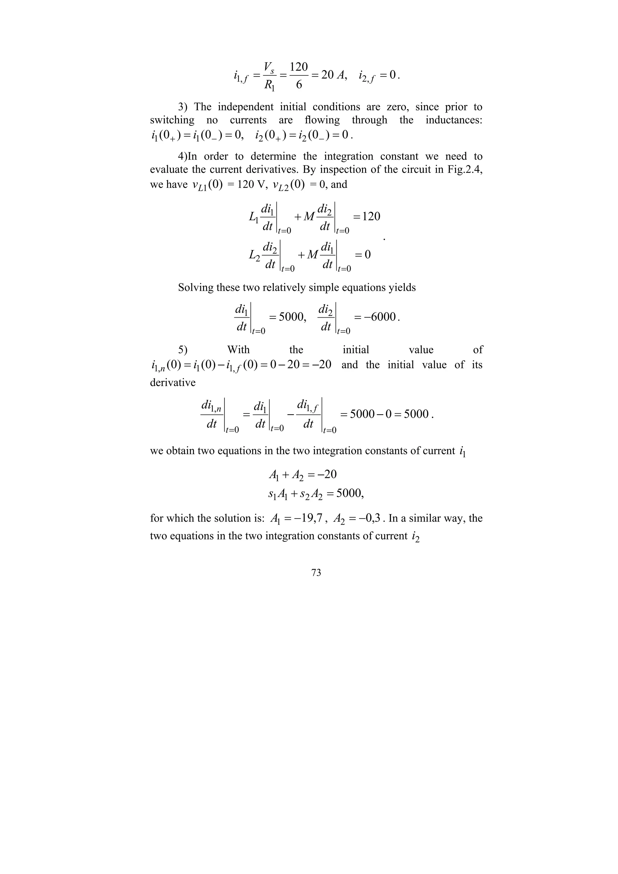 73
0
,
20
6
120
,
2
1
,
1 =
=
=
= f
s
f i
A
R
V
i .
3) The independent initial conditions are zero, since prior to
switching no currents are flowing through the inductances:
0
)
0
(
)
0
(
,
0
)
0
(
)
0
( 2
2
1
1 =
=
=
= −
+
−
+ i
i
i
i .
4)In order to determine the integration constant we need to
evaluate the current derivatives. By inspection of the circuit in Fig.2.4,
we have )
0
(
1
L
v = 120 V, )
0
(
2
L
v = 0, and
0
120
0
1
0
2
2
0
2
0
1
1
=
+
=
+
=
=
=
=
t
t
t
t
dt
di
M
dt
di
L
dt
di
M
dt
di
L
.
Solving these two relatively simple equations yields
6000
,
5000
0
2
0
1
−
=
=
=
= t
t dt
di
dt
di
.
5) With the initial value of
20
20
0
)
0
(
)
0
(
)
0
( ,
1
1
,
1 −
=
−
=
−
= f
n i
i
i and the initial value of its
derivative
5000
0
5000
0
,
1
0
1
0
,
1
=
−
=
−
=
=
=
= t
f
t
t
n
dt
di
dt
di
dt
di
.
we obtain two equations in the two integration constants of current 1
i
,
5000
20
2
2
1
1
2
1
=
+
−
=
+
A
s
A
s
A
A
for which the solution is: 7
,
19
1 −
=
A , 3
,
0
2 −
=
A . In a similar way, the
two equations in the two integration constants of current 2
i
 