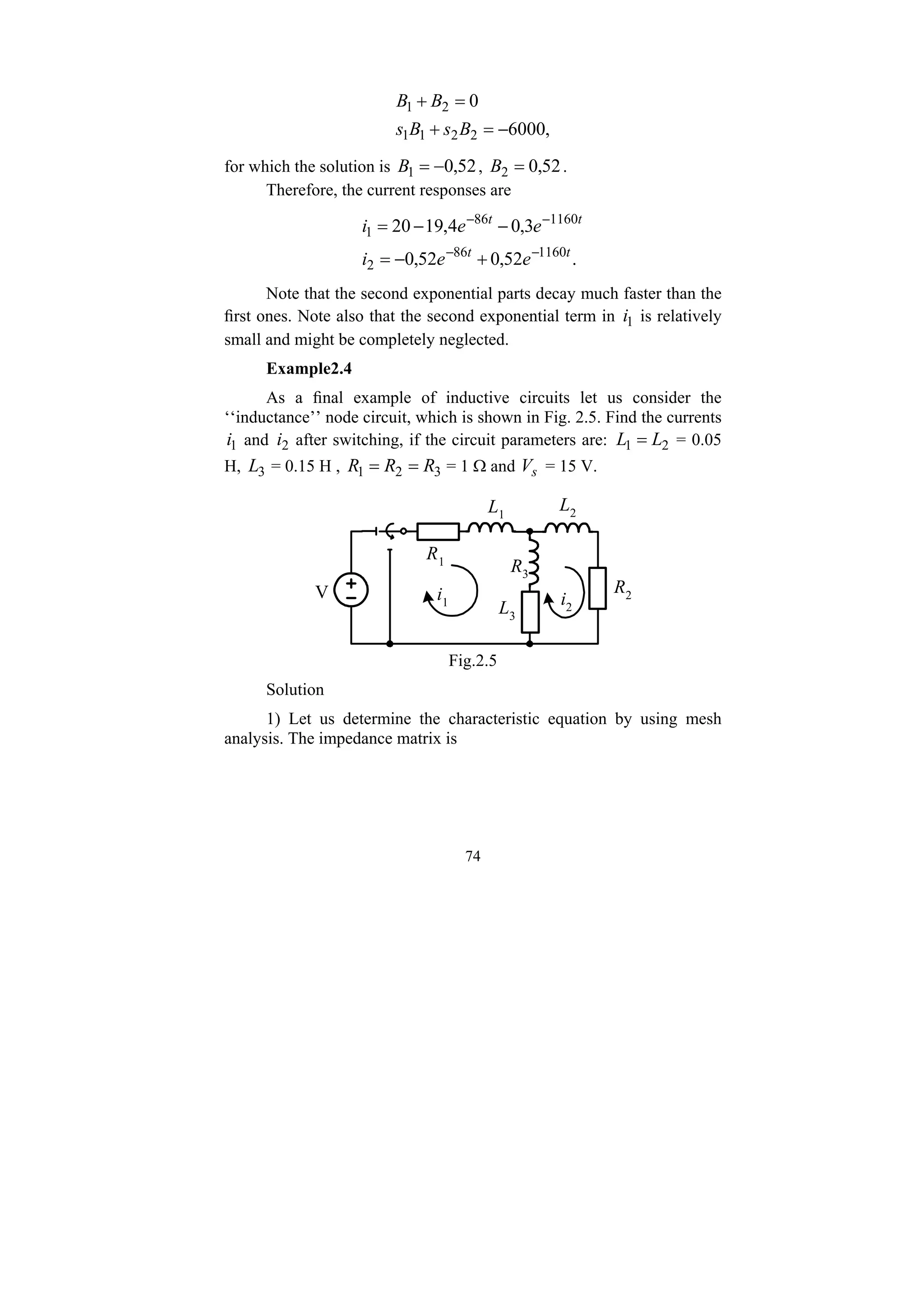 74
,
6000
0
2
2
1
1
2
1
−
=
+
=
+
B
s
B
s
B
B
for which the solution is 52
,
0
1 −
=
B , 52
,
0
2 =
B .
Therefore, the current responses are
.
52
,
0
52
,
0
3
,
0
4
,
19
20
1160
86
2
1160
86
1
t
t
t
t
e
e
i
e
e
i
−
−
−
−
+
−
=
−
−
=
Note that the second exponential parts decay much faster than the
first ones. Note also that the second exponential term in 1
i is relatively
small and might be completely neglected.
Example2.4
As a final example of inductive circuits let us consider the
‘‘inductance’’ node circuit, which is shown in Fig. 2.5. Find the currents
1
i and 2
i after switching, if the circuit parameters are: 2
1 L
L = = 0.05
H, 3
L = 0.15 H , 3
2
1 R
R
R =
= = 1 Ω and s
V = 15 V.
V
R1
L1
R2
L2
R3
L3
i1 i2
Fig.2.5
Solution
1) Let us determine the characteristic equation by using mesh
analysis. The impedance matrix is
 