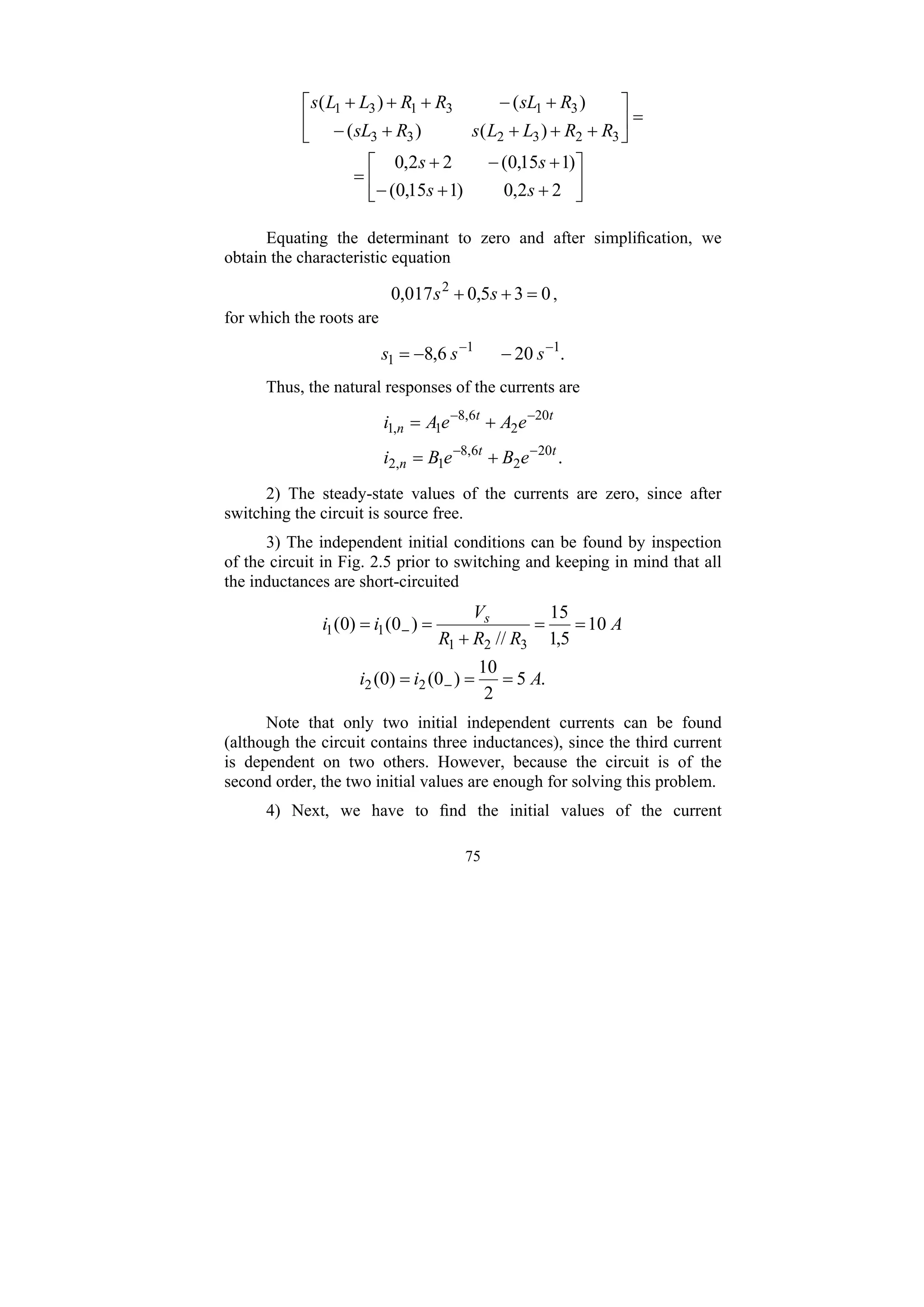 75
⎥
⎦
⎤
⎢
⎣
⎡
+
+
−
+
−
+
=
=
⎥
⎦
⎤
⎢
⎣
⎡
+
+
+
+
−
+
−
+
+
+
2
2
,
0
)
1
15
,
0
(
)
1
15
,
0
(
2
2
,
0
)
(
)
(
)
(
)
(
3
2
3
2
3
3
3
1
3
1
3
1
s
s
s
s
R
R
L
L
s
R
sL
R
sL
R
R
L
L
s
Equating the determinant to zero and after simplification, we
obtain the characteristic equation
0
3
5
,
0
017
,
0 2
=
+
+ s
s ,
for which the roots are
.
20
6
,
8 1
1
1
−
−
−
−
= s
s
s
Thus, the natural responses of the currents are
.
20
2
6
,
8
1
,
2
20
2
6
,
8
1
,
1
t
t
n
t
t
n
e
B
e
B
i
e
A
e
A
i
−
−
−
−
+
=
+
=
2) The steady-state values of the currents are zero, since after
switching the circuit is source free.
3) The independent initial conditions can be found by inspection
of the circuit in Fig. 2.5 prior to switching and keeping in mind that all
the inductances are short-circuited
.
5
2
10
)
0
(
)
0
(
10
5
,
1
15
//
)
0
(
)
0
(
2
2
3
2
1
1
1
A
i
i
A
R
R
R
V
i
i s
=
=
=
=
=
+
=
=
−
−
Note that only two initial independent currents can be found
(although the circuit contains three inductances), since the third current
is dependent on two others. However, because the circuit is of the
second order, the two initial values are enough for solving this problem.
4) Next, we have to find the initial values of the current
 