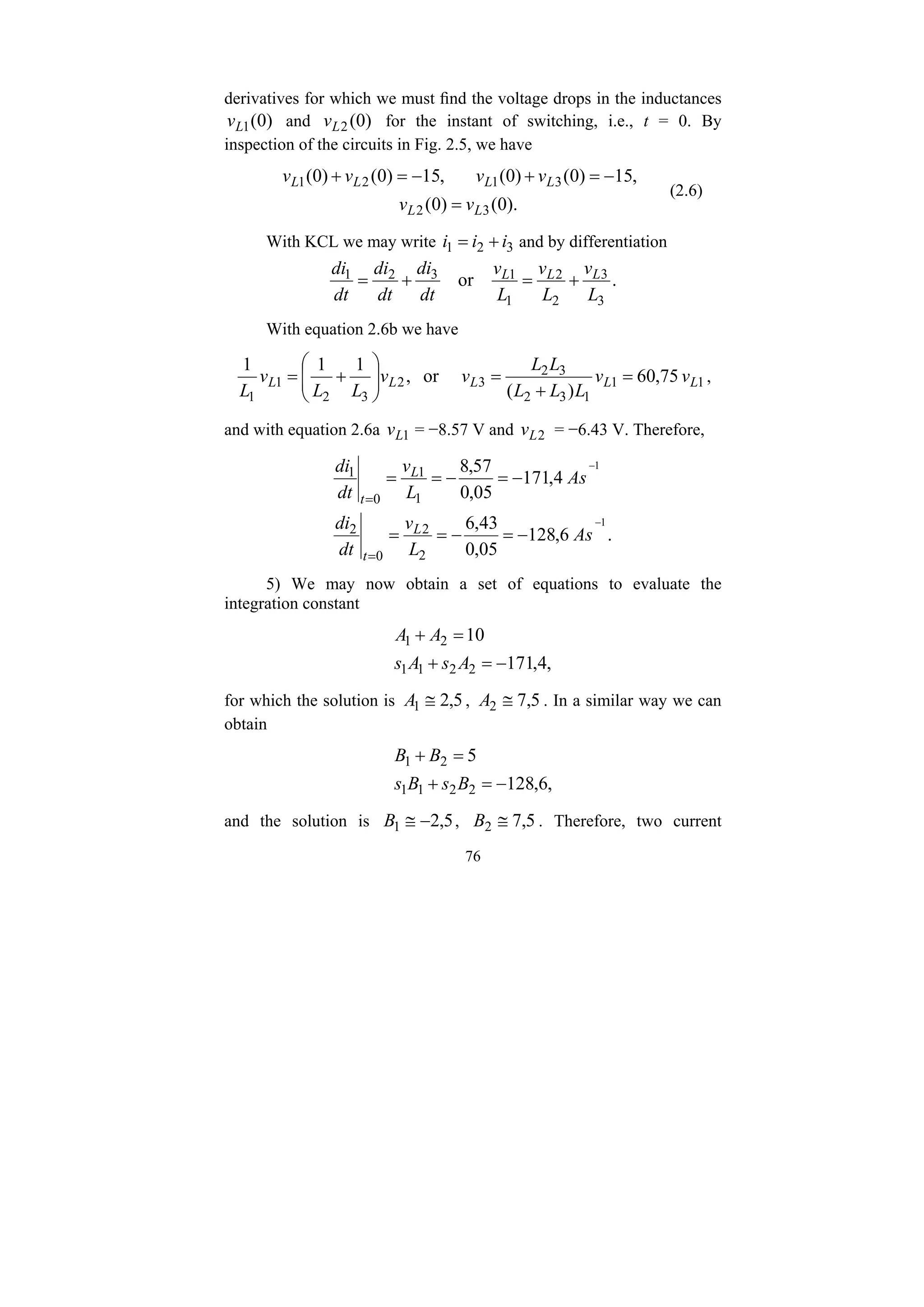 76
derivatives for which we must find the voltage drops in the inductances
)
0
(
1
L
v and )
0
(
2
L
v for the instant of switching, i.e., t = 0. By
inspection of the circuits in Fig. 2.5, we have
).
0
(
)
0
(
,
15
)
0
(
)
0
(
,
15
)
0
(
)
0
(
3
2
3
1
2
1
L
L
L
L
L
L
v
v
v
v
v
v
=
−
=
+
−
=
+
(2.6)
With KCL we may write 3
2
1 i
i
i +
= and by differentiation
.
or
3
3
2
2
1
1
3
2
1
L
v
L
v
L
v
dt
di
dt
di
dt
di L
L
L
+
=
+
=
With equation 2.6b we have
1
1
1
3
2
3
2
3
2
3
2
1
1
75
,
60
)
(
or
,
1
1
1
L
L
L
L
L v
v
L
L
L
L
L
v
v
L
L
v
L
=
+
=
⎟
⎟
⎠
⎞
⎜
⎜
⎝
⎛
+
= ,
and with equation 2.6a 1
L
v = −8.57 V and 2
L
v = −6.43 V. Therefore,
.
6
,
128
05
,
0
43
,
6
4
,
171
05
,
0
57
,
8
1
1
2
2
0
2
1
1
0
1
−
−
−
=
−
=
=
−
=
−
=
=
=
=
As
L
v
dt
di
As
L
v
dt
di
L
t
L
t
5) We may now obtain a set of equations to evaluate the
integration constant
,
4
,
171
10
2
2
1
1
2
1
−
=
+
=
+
A
s
A
s
A
A
for which the solution is 5
,
2
1 ≅
A , 5
,
7
2 ≅
A . In a similar way we can
obtain
,
6
,
128
5
2
2
1
1
2
1
−
=
+
=
+
B
s
B
s
B
B
and the solution is 5
,
2
1 −
≅
B , 5
,
7
2 ≅
B . Therefore, two current
 