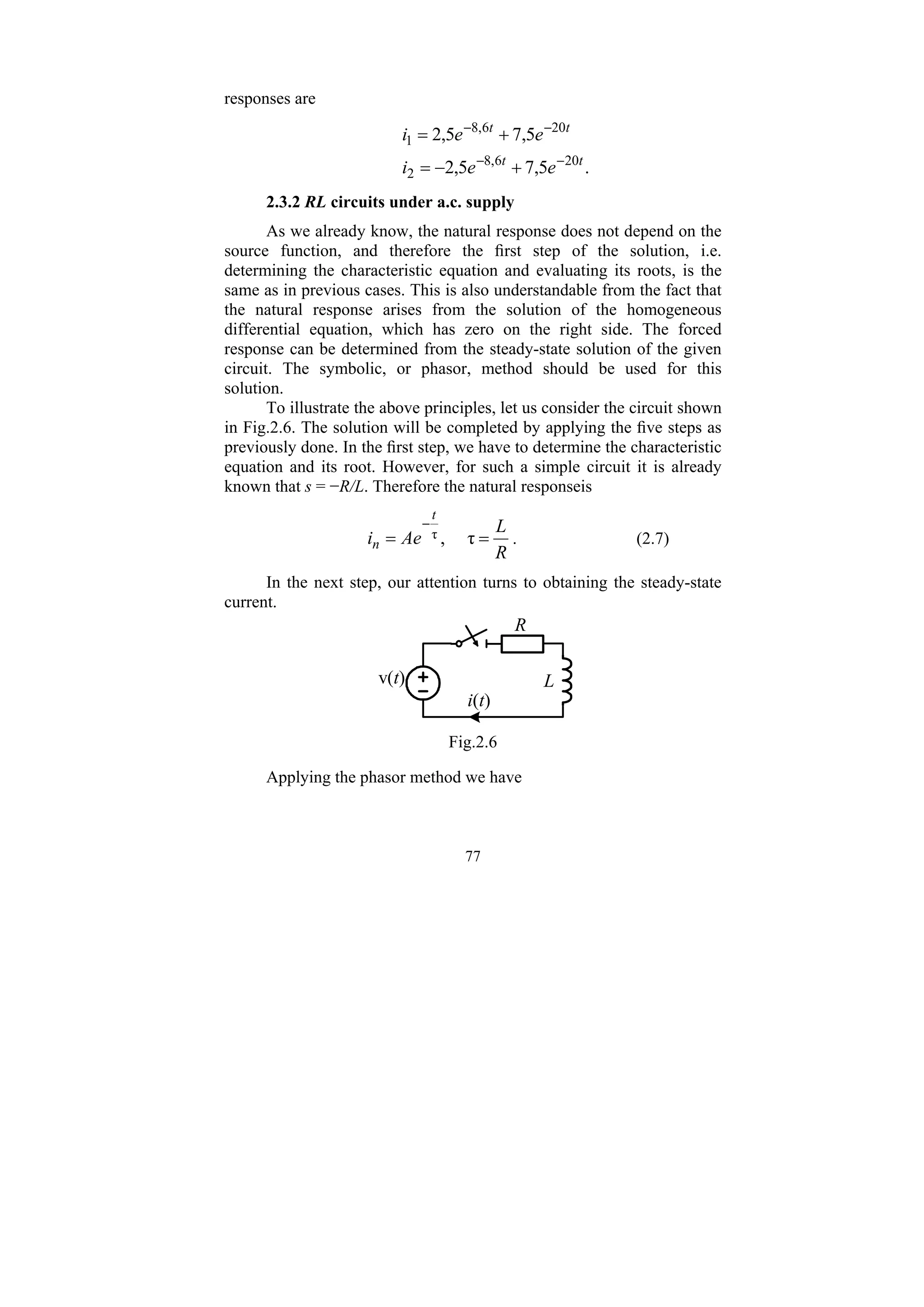 77
responses are
.
5
,
7
5
,
2
5
,
7
5
,
2
20
6
,
8
2
20
6
,
8
1
t
t
t
t
e
e
i
e
e
i
−
−
−
−
+
−
=
+
=
2.3.2 RL circuits under a.c. supply
As we already know, the natural response does not depend on the
source function, and therefore the first step of the solution, i.e.
determining the characteristic equation and evaluating its roots, is the
same as in previous cases. This is also understandable from the fact that
the natural response arises from the solution of the homogeneous
differential equation, which has zero on the right side. The forced
response can be determined from the steady-state solution of the given
circuit. The symbolic, or phasor, method should be used for this
solution.
To illustrate the above principles, let us consider the circuit shown
in Fig.2.6. The solution will be completed by applying the five steps as
previously done. In the first step, we have to determine the characteristic
equation and its root. However, for such a simple circuit it is already
known that s = −R/L. Therefore the natural responseis
R
L
Ae
i
t
n =
=
−
τ
,
τ . (2.7)
In the next step, our attention turns to obtaining the steady-state
current.
v(t)
i(t)
R
L
Fig.2.6
Applying the phasor method we have
 
